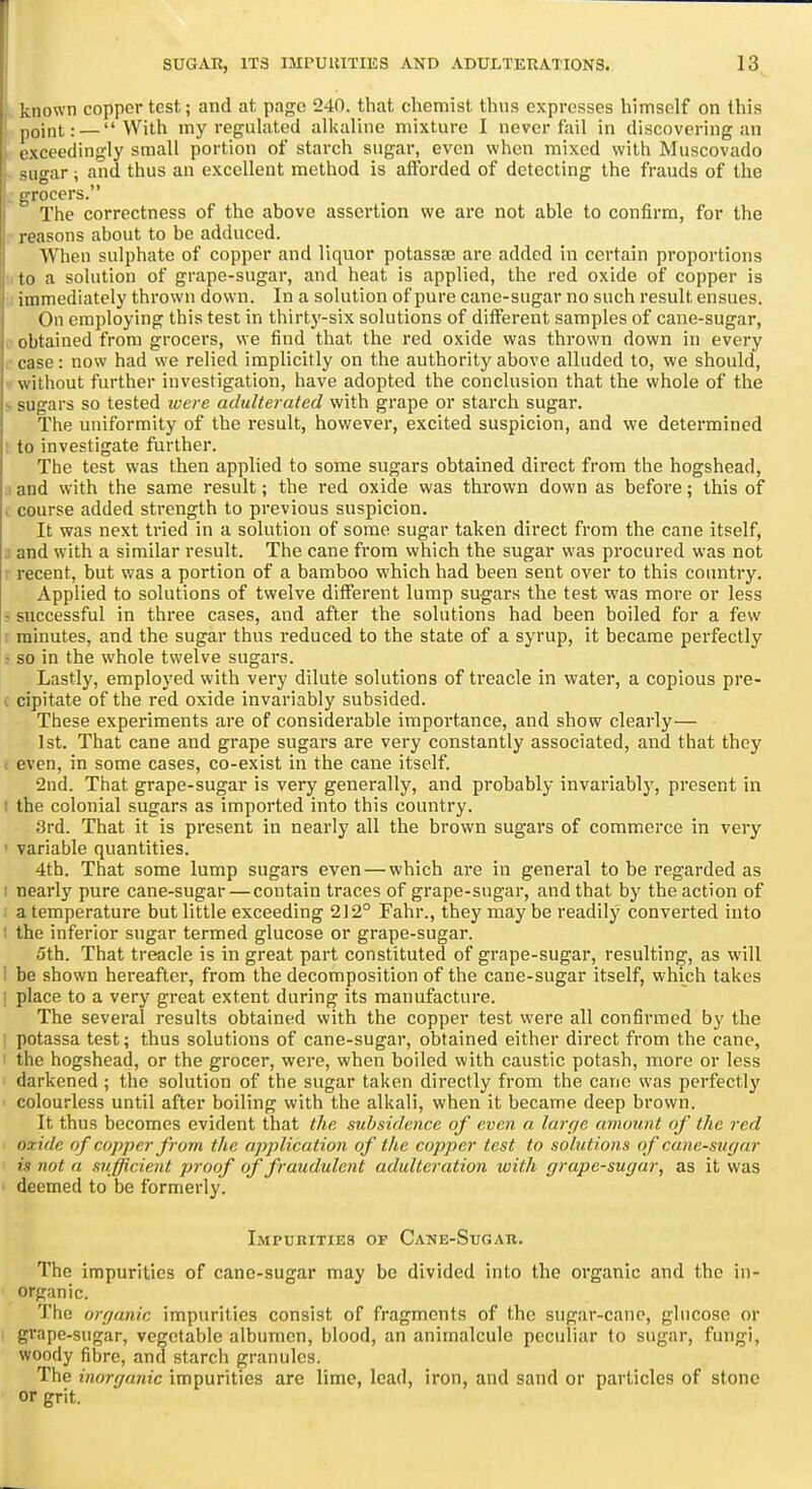 known copper test; and at page 240. that chemist thus expresses himself on this point: — With my regulated alkaline mixture I never fail in discovering an exceedingly small portion of starch sugar, even when mixed with Muscovado -iigar; and thus an excellent method is afforded of detecting the frauds of the :ocers. The correctness of the above assertion we are not able to confirm, for the reasons about to be adduced. When sulphate of copper and liquor potassaj are added in certain proportions to a solution of grape-sugar, and heat is applied, the red oxide of copper is immediately thrown down. In a solution of pure cane-sugar no such result ensues. On employing this test in thirty-six solutions of different samples of cane-sugar, I obtained from grocers, we find that the red oxide was thrown down in every case: now had we relied implicitly on the authority above alluded to, we should, without further investigation, have adopted the conclusion that the whole of the - sugars so tested ivere adulterated with grape or starch sugar. The uniformity of the result, however, excited suspicion, and we determined 1 to investigate further. The test was then applied to some sugars obtained direct from the hogshead, : and with the same result; the red oxide was thrown down as before; this of , course added strength to previous suspicion. It was next tried in a solution of some sugar taken direct from the cane itself, and with a similar result. The cane from which the sugar was procured was not ! recent, but was a portion of a bamboo which had been sent over to this country. Applied to solutions of twelve different lump sugars the test was more or less J successful in three cases, and after the solutions had been boiled for a few : minutes, and the sugar thus reduced to the state of a syrup, it became perfectly ! so in the whole twelve sugars. Lastly, employed with very dilute solutions of treacle in water, a copious pre- ( cipitate of the red oxide invariably subsided. These experiments are of considerable importance, and show clearly— 1st. That cane and grape sugars are very constantly associated, and that they I even, in some cases, co-exist in the cane itself. 2nd. That grape-sugar is very generally, and probably invariably, present in ; the colonial sugars as imported into this country. 3rd. That it is present in nearly all the brown sugars of commerce in very ' variable quantities. 4th. That some lump sugars even — which are in general to be regarded as ; nearly pure cane-sugar — contain traces of grape-sugar, and that by the action of a temperature but little exceeding 212° Fahr., they may be readily converted into 1 the inferior sugar termed glucose or grape-sugar. 5th. That treacle is in great part constituted of grape-sugar, resulting, as will I be shown hereafter, from the decomposition of the cane-sugar itself, which takes ! place to a very great extent during its manufacture. The several results obtained with the copper test were all confirmed by the : potassa test; thus solutions of cane-sugar, obtained either direct from the cane, the hogshead, or the grocer, were, when boiled with caustic potash, more or less darkened ; the solution of the sugar taken directly from the cane was perfectly colourless until after boiling with the alkali, when it became deep brown. It thus becomes evident that the subsidence of even a larr/e amount of the red oxide of copper from the application of the copper test to solutions of cane-sugar is not a sufficient proof of fraudulent adulteration with grape-sugar, as it was ' deemed to be formerly. Impurities of Cane-Sugar. The impurities of cane-sugar may be divided into the organic and the in- organic. The organic impurities consist of fragments of the sugar-cane, glucose or grape-sugar, vegetable albumen, blood, an animalcule peculiar to sugar, fungi, woody fibre, and starch granules. The inorganic impurities are lime, lead, iron, and sand or particles of stone or grit.