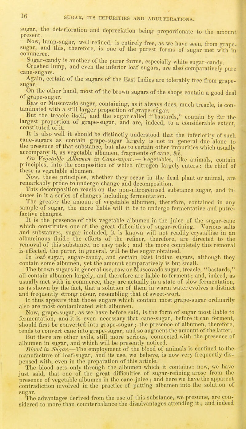 sugar, the deterioration and depreciation bcinff proportionate to the amount present. Now, lump-sugar, well refined, is entirely free, as we have seen, from grape- sugar, and this, therefore, is one of the purest forms of sugar met with in commerce. Sugar-candy is another of the purer forms, especially white sugar-candy. Crushed lump, and even the inferior loaf sugars, are also comparatively pure cane-sugars. sug^^'' sugars of the East Indies are tolerably free from grape- On the other hand, most of the brown sugars of the shops contain a good deal of grape-sugar. Raw or Muscovado sugar, containing, as it always does, much treacle, is con- tammated with a still larger proportion of grape-sugar. But the treacle itself, and the sugar called bastards, contain by far the largest proportion of grape-sugar, and are, indeed, to a considerable extent, constituted of it. It is also well it should be distinctly understood that the inferiority of such cane-sugars as contain grape-sugar largely is not in general due alone to the presence of that substance, but also to certain other impurities which usually accompany it, as vegetable albumen, fragments of cane, &c. On Vegetable Albumen in Cane-sugar. — Vegetables, like animals, contain principles, into the composition of which nitrogen largely enters : the chief of these is vegetable albumen. Now, these principles, whether they occur in the dead plant or animal, are remarkably prone to undergo change and decomposition. This decomposition reacts on the non-nitrogenised substance sugar, and in- duces in it a series of changes including fermentation. The greater the amount of vegetable albumen, therefore, contained in any sample of sugar, the more liable will it be to undergo fei-mentative and putre- factive changes. It is the presence of this vegetable albumen in the juice of the sugar-cane which constitutes one of the great difficulties of sugar-refining. Various salts and substances, sugar included, it is known will not readily crystallise in an albuminous fluid: the efforts of the refiner, therefore, are directed to the removal of this substance, no easy task ; and the more completely this removal is effected, the purer, in general, will be the sugar obtained. In loaf-sugar, sugar-candy, and certain East Indian sugars, although tiiey contain some albumen, yet the amount comparatively is but small. The brown sugars in general use, raw or Muscovado sugar, treacle, bastards, all contain albumen largely, and therefore are liable to ferment; and, indeed, as usually met with in commerce, they are actually in a state of slow fermentation, as is shown by the fact, that a solution of them in warm water evolves a distinct and frequently strong odour, resembling that of sweet-wort. It thus appears that those sugars which contain most grape-sugar ordinarily also are most contaminated with albumen. Now, grape-sugar, as we have before said, is the form of sugar most liable to fermentation, and it is even necessary that cane-sugar, before it can ferment, should first be converted into grape-sugar; the presence of albumen, therefore, tends to convert cane into grape-sugar, and so augment the amount of the latter. But there are other evils, still more serious, connected with the presence of albumen in sugar, and which will be presently noticed. Blood in Sugar.—The employment of the blood of animals is confined to the manufacture of loaf-sugar, and its use, we believe, is now very frequently dis- pensed with, even in the preparation of this article. The blood acts only through the albumen which it contains: now, we have just said, that one of the great difficulties of sugar-refining arose from the presence of vegetable albumen in the cane-juice ; and here we have the apparent contradiction involved in the practice of putting albumen into the solution of sugar. The advantages derived from the use of this substance, we presume, are con- sidered to more than counterbalance the disadvantages attending it; and indeed