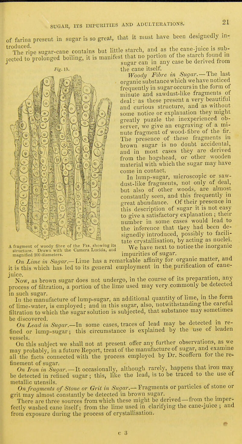 of farina present in sugar is so great, that it must have been designedly in- ^'Thedpe sugar-cane contains but little starch, and as the cane-juice is sub- •ected to prolonged boiling, it is manifest that no portion of the starch found in jccieu lo piuiu. o o. ^.^j^ jjj^y ^^g^ derived from Fig. 13. the cane itself. Woodij Fibre in Sugar. — The last organic substance which wehave noticed frequently in sugar occurs in the form of minute and sawdust-like fragments of deal: as these present a very beautiful and curious structure, and as without some notice or explanation they might greatly puzzle the inexperienced ob- server, we give an engraving of a mi- nute fragment of wood-fibre of the fir. The presence of these fragments in brown sugar is no doubt accidental, and in most cases they are derived from the hogshead, or other wooden material with which the sugar may have come in contact. In lump-sugar, microscopic or saw- dust-like fragments, not only of deal, but also of other woods, are almost constantly seen, and this frequently in great abundance. Of their presence in this description of sugar it is not easy to give a satisfactory explanation ; their number in some cases would lead to the inference that they had been de- signedly introduced, possibly to facili- tate crystallisation, by acting as nuclei. We have next to notice the inorgamc .agiimcu ^v,v>.,<.iuc.<..o. impmntics of sugai. On Lime in Sugar.-Uxne has a remarkable affinity for organic matter, and it is this which has led to its general employment in the purification oi cane- juice. „ . ,. Now, as brown sugar does not undergo, in the course of its preparation, any process of filtration, a portion of the lime used may very commonly be detected in such sugar. . • .1 i? In the manufacture of lump-sugar, an additional quantity of lime, in the form of lime-water, is employed; and in this sugar, also, notwithstanding the careful filtration to which the sugar solution is subjected, that substance may sometimes t)G discovGrGcl. On Lead in Sugar.—In some cases, traces of lead may be detected in re- fined or lump-sugar; this circumstance is explained by the use of leaden vessels On this subject we shall not at present ofier any further observations, as we may probably, in a future Report, treat of the manufacture of sugar, and examine all the facts connected with the process employed by Dr. Scoffern lor the re- finement of sugar. On Iron in Sugar.—It occasionally, although rarely, happens that iron may be detected in refined sugar; this, like the lead, is to be traced to the use ot metallic utensils. On fragments of Stone or Grit in Sugar.—Yrs^gmcnts or particles ot stone or grit may almost constantly be detected in brown sugar. There are three sources from which these might be derived—from the imper- fectly washed cane itself; from the lime used in clarifying the cane-juice ; and from exposure during the process of crystallisation. A fragment of woody filire of the Fir. showing its structure. Drawn with the Camera Luciila, and magnified 200 diameters.