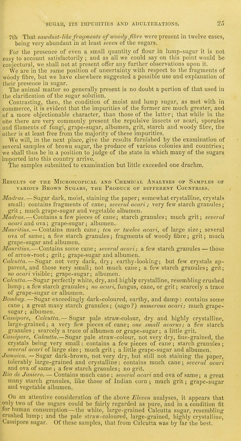 7th That sawdust-like fragments of woody fibre were present in twelve cases, being very abundant in at least seven of the sugars. For the presence of even a small quantity of flour in lump-sugar it is not easy to account satisfactorily ; and as all we could say on this point would be conjectural, we shall not at present offer any further observations upon it. We are in the same position of uncertainty with respect to the fragments of woody fibre, but we have elsewhere suggested a possible use and explanation of their presence in sugar. The animal matter so generally present is no doubt a portion of that used in the clarification of the sugar solution. Contrasting, then, the condition of moist and lump sugar, as met with in commerce, it is evident that the impurities of the former are much greater, and of a more objectionable character, than those of the latter; that while in the one there are very commonly present the repulsive insects or acari, sporules and filaments of fungi, grape-sugar, albumen, grit, starch and woody fibre, the other is at least free from the majority of these impurities. We will, in the next place, give the results furnished by the examination of several samples of brown sugar, the produce of various colonies and countries; we shall thus be in a position to judge of the state in which many of the sugars imported into this country arrive. The samples submitted to examination but little exceeded one drachm, ReSDI-TS of the MlCROSCOPlCAX AND ChEMICAL ANALYSES OP SaMPI.ES OP VARIOUS Brown Sugars, the Produce of different Countries, Madras. — Sugar dark, moist, staining the paper; somewhat crystalline, crystals small: contains fragments of cane; several acari ; very few starch granules; grit; much grape-sugar and vegetable albumen. Madras. — Contains a few pieces of cane; starch granules; much grit; several acari uni ova; grape-sugar; albumen. Mauritius. — Contains much cane; ten or twelve acari, of large size; several ova of same; a few starch granules; fragments of woody fibre; grit; much grape-sugar and albumen. Mauritius.—Contains some cane; several acari; a few starch granules — those of arrow-root; grit; grape-sugar and albumen. Calcutta. — Sugar not very dark, dry; earthj'-looking; but few crystals ap- parent, and those very small; not much cane; a few starch granules; grit; no acarz visible; grape-sugar; albumen. Calcutta.—Sugar perfectly white, dry, and highly crystalline, resembling crushed lump ; a few starch granules ; no acari, fungus, cane, or grit; scarcely a trace of grape-sugar or albumen. Bombay. — Sugar exceedingly dark-coloured, earthy, and damp: contains some cane ; a great many starch granules; (sago ?) numerous acari; much grape- sugar ; albumen. Cassipore, Calcutta. — Sugar pale straw-colour, dry and highly crystalline, large-grained; a very few pieces of cane; one small acarus; a few starch granules ; scarcely a trace of albumen or grape-sugar; a little grit, Cassipore, Calcutta.—Sugar pale straw-colour, not very dry, fine-grained, the crystals being very small: contains a few pieces of cane; starch granules; several acari of large size; much grit; a little grape-sugar and albumen. Jamaica.—Sugar dark-brown, not very dry, but still not staining the paper, tolerably large-grained and crystalline: contains much cane; several acari and ova of same ; a few starch granules; no grit. llio de Janiero. — Contains much cane ; several acari and ova of same; a great many starch granules, like those of Indian corn ; much grit; grape-sugar and vegetable albumen. On an attentive consideration of the above Eleven analyses, it appears that only two of the sugars could be fairly regarded as pure, and in a condition fit for human consumption—the white, large-grained Calcutta sugar, resembling crushed lump; and the pale straw-coloured, large-grained, highly crystalline, Cassipore sugar. Of these samples, that from Calcutta was by far the best.