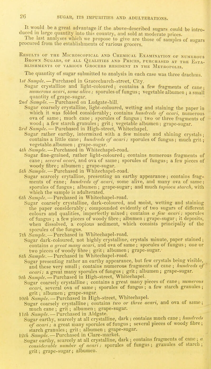 It would be a great advantage if the above-described sugars could be intro- duced in large quantity into this country, and sold at moderate prices. The last analyses which we propose to give are those of samples of suo'ars procured from the establishments of various grocers. ° Res ULTS OF THE MlCKOSCOPICAL AND CuEMrCAIj EXAMINATION OF NUMEROUS Brown Sugars, of a_ll Qualities and Prices, purchased at the Esta- blishments OF various Grocers resident in the Metropolis. The quantity of sugar submitted to analysis in each case was three drachms. 1st Sample. — Purchased in Gracechurch-street, City. Sugar crystalline and light-coloured; contains a few fragments of cane; numerous acari, some alive; sporules of fungus; vegetable albumen ; a small quantity of grape-sugar. Ind Sample. — Purchased on Ludgate-hill. Sugar coarsely crystalline, light-coloured, wetting and staining the paper in which it was folded considerably; contains hundreds of acari, numerous ova of same; much cane ; sporules of fungus ; two or three fragments of wood; a few starch granules ; grit; vegetable albumen; grape-sugar. 3;-J Sample. — Purchased in High-street, Whitechapel. Sugar rather earthy, intermixed with a few minute and shining crystals; contains a little cane; hundreds of acari; sporules of fungus; much grit; vegetable albumen ; grape-sugar. Uh Sample. — Purchased in Whitechapel-road. Sugar fine-grained, rather light-coloured; contains numerous fragments of cane; several acari, and ova of same; sporules of fungus; a few pieces of woody fibre; albumen ; grape-sugar. 5th Sample.—Purchased in Whitechapel-road. Sugar scarcely crytalline, presenting an earthy appearance; contains frag- ments of cane; hundreds of acari, some alive, and many ova of same; sporules of fungus ; albumen ; grape-sugar; and much tapioca starch, with which the sample is adulterated. Gth Sample.—Purchased in Whitechapel-road. Sugar coarsely crystalline, dark-coloured, and moist, wetting and staining the paper considerably; compounded evidently of two sugars of different colours and qualities, imperfectly mixed ; contains a few acari; sporules of fungus ; a few pieces of woody fibre ; albumen ; grape-sugar; it deposits, when dissolved, a copious sediment, which consists principally of the sporules of the fungus. 1th Sample.—Purchased in Whitechapel-road. Sugar dark-coloured, not highly crystallme, crystals minute, paper stained; contains a great many acari, and ova of same ; sporules of fungus ; one or two pieces of woody fibre ; grit; albumen; grape-sugar. Qth Sample. — Purchased in Whitechapel-road. Sugar presenting rather an earthy appearance, but few crystals being visible, and these very small; contains numerous fragments of cane ; hundreds of acari; a great many sporules of fungus ; grit; albumen; grape-sugar. ^th .Sam/j/e. —Purchased in High-street, Whitechapel. Sugar coarsely crystalline ; contains a great many pieces of cane; numerous acari, several ova of same ; sporules of fungus ; a few starch granules; grit; albumen ; grape-sugar. \Oth 6'Mw;?/e. —Purchased in High-street, Whitechapel. Sugar coarsely crystalline; contains two or three acari, and ova of same; much cane ; grit; albumen ; grape-sugar. 1 \t.h Sample. — Purchased in Aldgate. Sugar earthy, scarcely at all crystalline, dark ; contains much cane ; hundreds of acari; a great many sporules of fungus ; several pieces of woody fibre; starch granules ; grit; albumen ; grape-sugar. Vllh Sample. — Purchased in Clare-market. Sugar earthy, scarcely at all crystalline, dark ; contains fragments of cane ; a coHsiderah/e number of acari; sporules of fungus; granules of starch ; grit; grape-sugar; albumen.