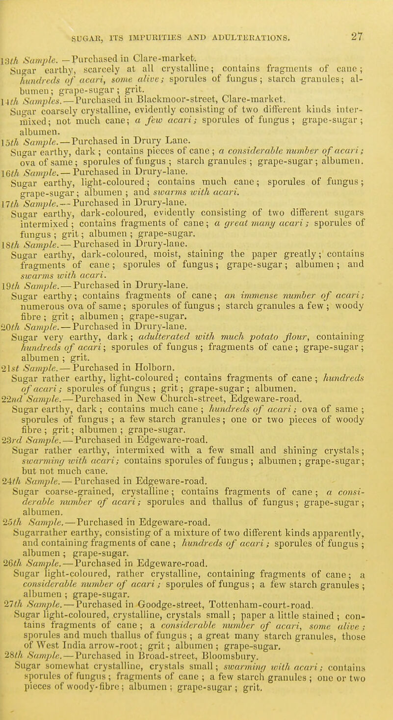 U]lh Sumjile. —Purchased in Clare-market. Sugar earthy, scarcely at all crystalline; contains fragments of cane ; ' hundreds of acuri, some alive; sporules of fungus; starch granules; al- bumen; grape-sugar; grit. lAth Samples. — Purchased in Blackmoor-street, Clare-markct. Sn'ar coarsely crystalline, evidently consisting of two different kinds inter- mixed; not much cane; a few ucari; sporules of fungus; grape-sugar; albumen. 13</i 6\i/«/>/c.—Purchased in Drury Lane. Su<^ar earthy, dark ; contains pieces of cane ; a coiisiderahle number of acari; ova of same; sporules of fungus ; starch granules ; grape-sugar; albumen. mil —Purchased in Drury-lane. Sugar earthy, light-coloured; contains much cane; sporules of fungus; grape-sugar; albumen ; and sivuntis ivith acari. nth Sample. — Purchased in Drury-lane. Sugar earthy, dark-coloured, evidently consisting of two different sugars intermixed ; contains fragments of cane ; a great many acari; sporules of fungus; grit; albumen; grape-sugar. mh Sample.— Purchased in Drury-lane. Sugar earthy, dark-coloured, moist, staining the paper greatly; contains fragments of cane; sporules of fungus; grape-sugar; albumen; and swarms with acari. \9th Sample. — Purchased in Drury-lane. Sugar earthy; contains fragments of cane; aw imviense number of acari; numerous ova of same; sporules of fungus ; starch granules a few ; woody fibre ; grit; albumen ; grape-sugar. '10th Sample. — Purchased in Drurj'-lane. Sugar very earthy, dark; adulterated with much potato flour, containing hundreds of acari; sporules of fungus; fragments of cane; grape-sugar; albumen ; grit. ^\st Sam])le. — Purchased in Holborn. Sugar rather earthy, light-coloured; contains fragments of cane ; hundreds of acari; sporules of fungus ; grit; grape-sugar; albumen. 22?id Sample.—Purchased in New Church-street, Edgeware-road. Sugar earthy, dark ; contains much cane ; hundreds of acari; ova of same ; sporules of fungus ; a few starch granules; one or two pieces of woody fibre ; grit; albumen ; grape-sugar. 23rd Sample. — Purchased in Edgeware-road. Sugar rather earthy, intermixed with a few small and shining crystals; swarming ivith acari; contains sporules of fungus ; albumen; grape-sugar; but not much cane. 24//i Sample. — Purchased in Edgeware-road. Sugar coarse-grained, crystalline; contains fragments of cane; a consi- derable number of acari; sporules and thallus of fungus; grape-sugar; albumen. 25th Sample.—Purchased in Edgeware-road. Sugarralher earthy, consisting of a mixture of two different kinds apparently, and containing fragments of cane ; hundreds of acari; sporules of fungus ; albumen ; grape-sugar. 2Gth Sample. — Purchased in Edgeware-road. Sugar light-coloured, rather crystalline, containing fragments of cane; a considerable number of acari; sporules of fungus; a few starch granules ; albumen ; grape-sugar. 27th Sample. — Purchased in Goodge-street, Tottenham-court-road. Sugar light-coloured, crystalline, crystals small; paper a little stained ; con- tains fragments of cane; a considerable number of acari, some alive; sporules and much thallus of fungus ; a great many starch granules, those of West India arrow-root; grit; albumen; grape-sugar. 28<A Sample.—Purchased in 13road-street, Bloomsbury. i Sugar somewhat crystalline, crystals small; swarming roith acari; contains sporules of fungus ; fragments of cane ; a few starch granules ; one or two pieces of woody-fibre ; albumen; grape-sugar; grit.