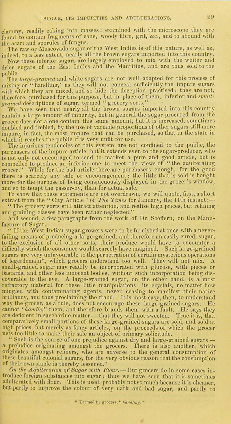 clammy, readily caking into masses : examined with the microscope they are found to contain fragments of cane, woody fibre, grit, &c., and to abound with the acari and sporules of fungus. The raw or Muscovado sugar of the West Indies is of this nature, as well as, indeed, to a less extent, nearly all the brown sugars imported into this country. Now these inferior sugars are largely employed to mix with the whiter and drier sugars of the East Indies and the Mauritius, and are thus sold to the public. The large-grained and white sugars are not well adapted for this process of mixing or handling, as they will not conceal sufficiently the impure sugars with which they are mixed, and so hide the deception practised ; they are not, therefore, purchased for this purpose, but in place of them, inferior and small- grained descriptions of sugar, termed grocery sorts. We have seen that nearly all the brown sugars imported into this country contain a large amount of impurity, but in general the sugar procured from the grocer does not alone contain this same amount, but it is increased, sometimes doubled and trebled, by the use of variable proportions of other sugars still more impure, in fact, the most impure that can be purchased, so that in the state in which it reaches the public it is very unfit for use. The injurious tendencies of this system are not confined to the public, the purchasers of the impure article, but it extends even to the sugar-producer, who is not only not encouraged to send to market a pure and good article, but is compelled to pi'oduce an infei-ior one to meet the views of the adulterating grocer. While for the bad article there are purchasers enough, for the good there is scarcely any sale or encouragement: the little that is sold is bought more for the purpose of being conspicuously displayed in the grocer's window, and so to tempt the passer-by, than for actual sale. To show that these statements are not overdrawn, we will quote, first, a short extract from the City Article of The Times for January, the 11th instant:— The grocery sorts still attract attention, and realise high prices, but refining and graining classes have been rather neglected. And second, a few paragraphs from the work of Dr. ScofFern, on the Manu- facture of Sugar. If the West Indian sugar-growers were to be furnished at once w-ith a never- failing means of producing a large-grained, and therefore an easily cured, sugar, to the exclusion of all other sorts, their produce would have to encounter a difiiculty which the consumer would scarcely have imagined. Such large-grained sugars are very unfavourable to the perpetration of certain mysterious operations of legerdemain*, which grocers understand too well. They will not mix. A small-grained sugar may readily be incorporated with glucose, with pieces or bastards, and other less innocent bodies, without such incorporation being dis- coverable to the eye. A large-grained sugar, on the other hand, is a most refractory material for these little manipulations: its crystals, no matter how mingled with contaminating agents, never ceasing to manifest their native brilliancy, and thus proclaiming the fraud. It is most easy, then, to understand why the grocer, as a rule, does not encourage these large-grained sugars. He cannot ' handle them, and therefore brands them with a fault. He says they are deficient in sacchai'ine matter — that they will not sweeten. True it is, that comparatively small portions of these large-grained sugars are sold, and sold at high prices, but merely as fancy articles, on the proceeds of which the grocer nets too little to make their sale an object of primary solicitude. Such is the source of one prejudice against dry and large-grained sugars — a prejudice originating amongst the grocers. There is also another, which originates amongst refiners, who are adverse to the general consumption of these beautiful colonial sugars, for the very obvious reason that the consumption of their own staple is thereby lessened. On the AdidUration of Sugar with Flour. — But grocers do in some cases in- troduce foreign substances into sugar ; thus we have seen that it is sometimes adulterated with flour. This is used, probably not so much because it is cheaper, but partly to improve the colour of very dark and bad sugar, and partly to • Termed by grocers, /mniiling.