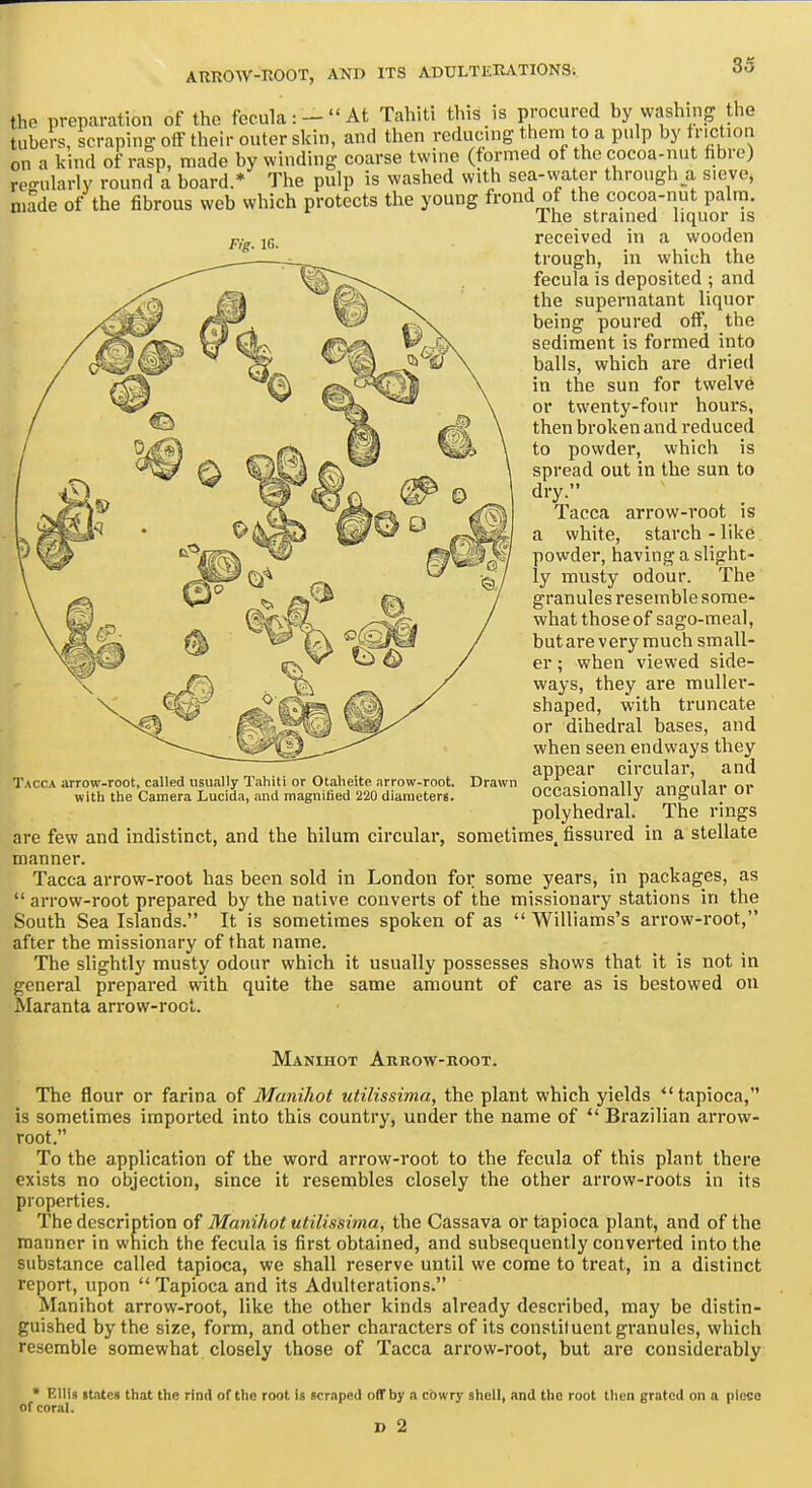 Fig. IG. the preparation of the fecula: -  At Tahiti this is procured by washing the tubers, scraping off their outer skin, and tlicn reducing them to a pulp by friction on a kind of ralp, made by winding coarse twine (formed of the cocoa-nut hbre) regularly round a board.* The pulp is washed with sea-vvater through a sieve, made of the fibrous web which protects the young frond of the cocoa-nut palm. The strained liquor is received in a wooden trough, in which the fecula is deposited ; and the supernatant liquor being poured off, the sediment is formed into balls, which are dried in the sun for twelve or twenty-four houi'S, then broken and reduced to powder, which is spread out in the sun to dry. Tacca arrow-root is a white, starch - like powder, having a slight- ly musty odour. The granules resemble some- what those of sago-meal, butarevery much small- er ; when viewed side- ways, they are muller- shaped, with truncate or dihedral bases, and when seen endways they appear circular, and occasionally angular or polyhedral. The rings are few and indistinct, and the hilum circular, sometimes, fissured in a stellate manner. Tacca arrow-root has been sold in London for some years, in packages, as  arrow-root prepared by the native converts of the missionary stations in the South Sea Islands. It is sometimes spoken of as  Williams's arrow-root, after the missionary of that name. The slightly musty odour which it usually possesses shows that it is not in general prepared with quite the same amount of care as is bestowed on Maranta arrow-root. Tacca arrow-root, called usually Tahiti or Otaheite arrow-root, with the Camera Lucida, and magnified 220 diameters. Drawn Manihot Arrow-hoot. The flour or farina of Manihot utilissima, the plant which yields tapioca, is sometimes imported into this country, under the name of  Brazilian arrow- root. To the application of the word arrow-root to the fecula of this plant there exists no objection, since it resembles closely the other arrow-roots in its properties. The description of Manihot utilissima, the Cassava or tapioca plant, and of the manner in which the fecula is first obtained, and subsequently converted into the substance called tapioca, we shall reserve until we come to treat, in a distinct report, upon  Tapioca and its Adulterations. Manihot arrow-root, like the other kinds already described, may be distin- guished by the size, form, and other characters of its constituent granules, which resemble somewhat closely those of Tacca arrow-root, but are considerably • Ellis states that the rind of the root is scraped off by a cowry shell, and the root then grated on a piece of coral. D 2