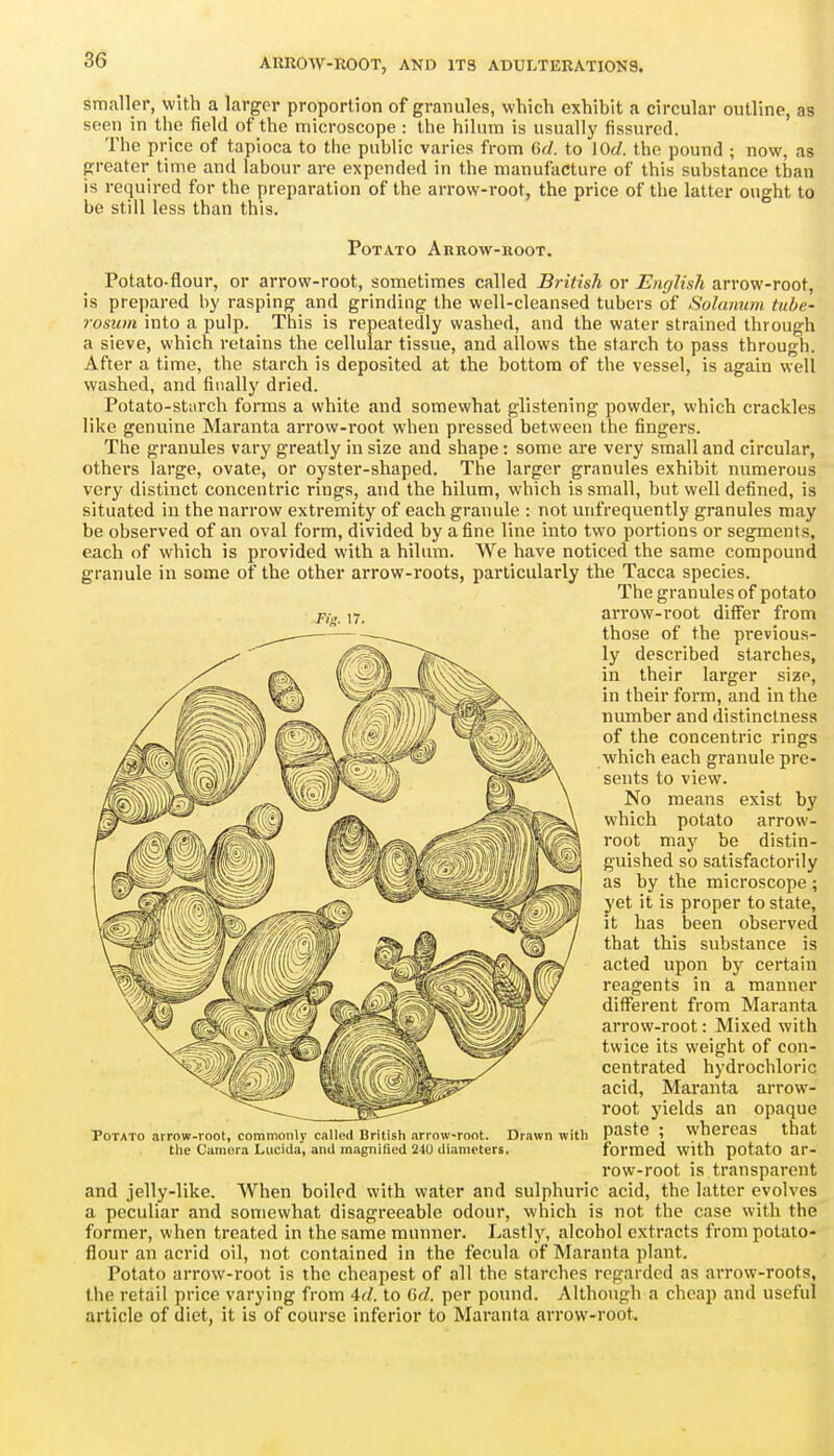 smaller, with a larger proportion of granules, which exhibit a circular outline, as seen in the field of the microscope : the hilum is usually fissured. The price of tapioca to the public varies from GtZ. to lOd. the pound ; now, as greater time and labour are expended in the manufacture of this substance than is required for the preparation of the arrow-root, the price of the latter ought to be still less than this. Potato Arrow-root. Potato-flour, or arrow-root, sometimes called British or English arrow-root, is prepared by rasping and grinding the well-cleansed tubers of Solunum tube- rosum into a pulp. This is repeatedly washed, and the water strained through a sieve, which retains the cellular tissue, and allows the starch to pass through. After a time, the starch is deposited at the bottom of the vessel, is again well washed, and finally dried. Potato-stiirch forms a white and somewhat glistening powder, which crackles lilte genuine Maranta arrow-root when pressed between the fingers. The granules vary greatly in size and shape: some are very small and circular, others large, ovate, or oyster-shaped. The larger granules exhibit numerous very distinct concentric rings, and the hilum, which is small, but well defined, is situated in the narrow extremity of each granule : not unfrequently granules may be observed of an oval form, divided by a fine line into two portions or segments, each of which is provided with a hilimn. We have noticed the same compound granule in some of the other arrow-roots, particularly the Tacca species. The granules of potato arrow-root differ from those of the previous- ly described starches, in their larger size, in their form, and in the number and distinctness of the concentric rings which each granule pre- sents to view. No means exist by which potato arrow- root may be distin- guished so satisfactorily as by the microscope ; yet it is proper to state, it has been observed that this substance is acted upon by certain reagents in a manner diff^erent from Maranta arrow-root: Mixed with twice its weight of con- centrated hydrochloric acid, Maranta arrow- root yields an opaque paste ; whereas that formed with potato ar- row-root is transparent and jelly-like. When boiled with water and sulphuric acid, the latter evolves a peculiar and somewhat disagreeable odour, which is not the case with the former, when treated in the same munner. Lastlj% alcohol extracts from potaio- flour an acrid oil, not contained in the fecula of Maranta plant. Potato arrow-root is the cheapest of all the starches regarded as arrow-roots, the retail price varying from 4f/. to Gc/. per pound. Although a cheap and useful article of diet, it is of course inferior to Maranta arrow-root. Potato arrow-root, commonly called British arrow-root. Drawn with the Camera Luciila, and magnified 210 diameters.