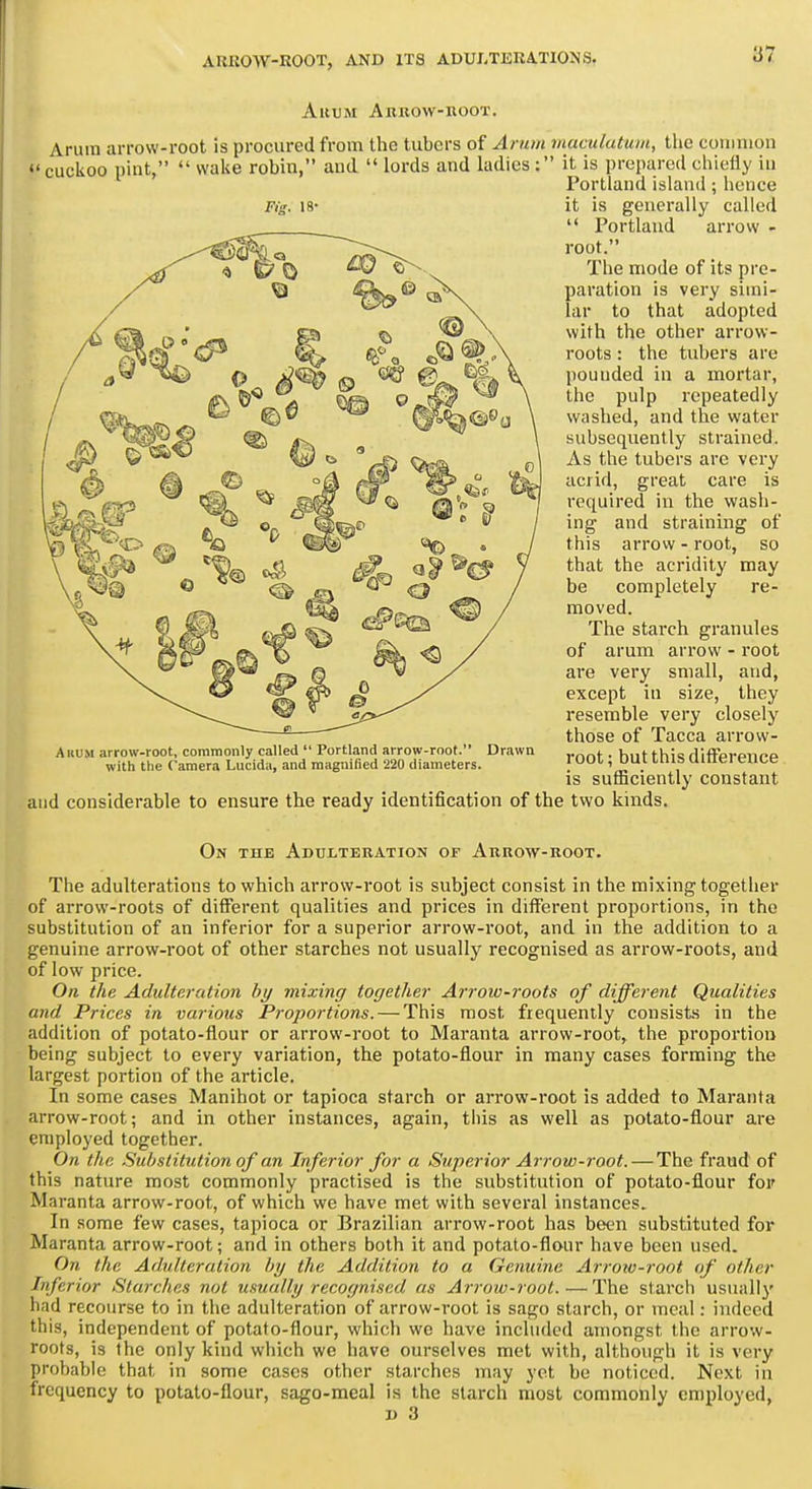 Ahum Abkow-koot. Arum arrow-root is procured from the tubers of Arum maculutum, the common cuckoo pint, wake robin, and lords and ladies : it is prepared chiefly in Portland island; hence it is generally called Portland arrow - root. The mode of its pre- paration is very simi- lar to that adopted with the other arrow- roots : the tubers are pounded in a mortar, the pulp repeatedly washed, and the water subsequently strained. As the tubers are very acrid, great care is required in the wash- ing and straining of this arrow - root, so that the acridity may be completely re- moved. The starch granules of arum arrow - root ai'e very small, and, except in size, they resemble very closely those of Tacca arrow- root ; but this difference is sufficiently constant and considerable to ensure the ready identification of the two kinds. On the Adulteration of Arrow-root. The adulterations to which arrow-root is subject consist in the mixing togetlier of arrow-roots of different qualities and prices in different proportions, in the substitution of an inferior for a superior arrow-root, and in the addition to a genuine arrow-root of other starches not usually recognised as arrow-roots, and of low price. On the Adulteration by mixing together Arrow-roots of different Qualities and Prices in various Proportions. — This most frequently consists in the addition of potato-flour or arrow-root to Maranta arrow-root, the proportion being subject to every variation, the potato-flour in many cases forming the largest portion of the article. In some cases Manihot or tapioca starch or arrow-root is added to Maranta arrow-root; and in other instances, again, tliis as well as potato-flour are employed together. On the .Substitution of an Inferior for a Superior Arrow-root. — The fraud of this nature most commonly practised is the substitution of potato-flour for Maranta arrow-root, of which we have met with several instances. In some few cases, tapioca or Brazilian arrow-root has been substituted for Maranta arrow-root; and in others both it and potato-flour have been used. On the Adulteration by the Addition to a Genuine Ai-row-root of other Inferior Starches not usually recognised as AiTow-root.—The starch usuallj' had recourse to in the adulteration of arrow-root is sago starch, or meal: indeed this, independent of potato-flour, whicli we have included amongst the arrow- roots, is the only kind which we have ourselves met with, although it is very probable that in some cases other starches may yet be noticed. Next in frequency to potato-flour, sago-meal is the starch most commonly employed, 1) 3