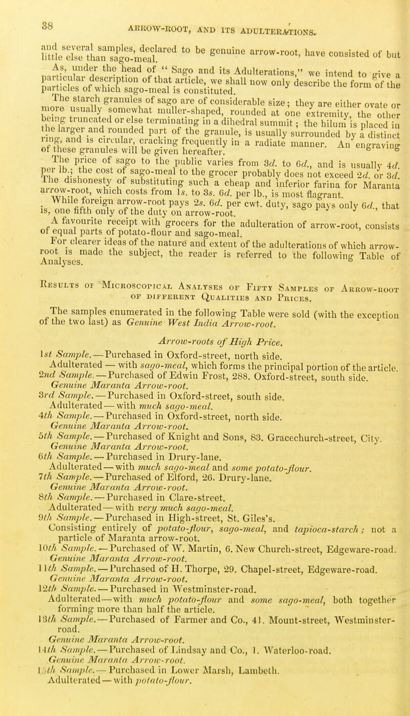 As, under the head of Sago and its Adulterations, we intend to ffive a par icular descnpfon of that article, we shall now only describL the form!,f the particles of which sago-meal is constituted. The starch granules of sago are of considerable size; they are either ovate or more usually somewhat muller-shaped, rounded at one e^xtremU r^he othe? being truncated or else terminating in a dihedral summit; the hilum s placed S helarger and rounded part of the granule, is usually sm-rounded by Tdistinc nng and is circular cracking frequently in a radiate' manner. An^engraving of these granules will be given hereafter. «=Siciviug The price of sago to the public varies from 3d. to Gd., and is usually 4d ^ru t T^ sago-meal to the grocer probably does not exceed M. or 3d Ihe dishonesty of substituting such a cheap and inferior farina for Maranta ^''i?n-r^^' '^'^'^ to 3s. 6d. per lb., is most flagrant • ^'^''^ fo'^eign arrow-root pays 2*. 6d. per cwt. duty, sago pays only Gd., that is, one fifth only of the duty on arrow-root. >= ^ J A favourite receipt with grocers for the adulteration of arrow-root, consists ot equal parts of potato-flour and sago-meal. For clearer ideas of the nature and extent of the adulterations of which arrow- root IS made the subject, the reader is referred to the following Table of Analyses. ° Results or Microscopical Analyses of Fifty Samples of Arrow-uoot OP DIFFERENT QUALITIES AND PriCES. The samples enumerated in the following Table were sold (with the exception oi the tvio last) as Genuine West India Arrow-root. Arrow-roots of High Price, \st Sample.—Purchased in Oxford-street, north side. Adulterated — with sago-meal, which forms the principal portion of the article 2nd ^amp/e. —Purchased of Edwin Frost, 288. Oxford-street, south side. Genuine Maranta Arroiv-root. 3rd Sample. — Purchased in Oxford-street, south side. Adulterated—with much sago-meal. 4th Sample. — Purchased in Oxford-street, north side. Genuine Maranta Arrow-root. 5th Sample. —Furchased of Knight and Sons, 83. Gracechurch-street, City. Genuine Maranta Arrow-root. Gth Sample. — Purchased in Drury-lane. Adulterated — with much sago-meal and some potato-flour. 1th Sample.—Purchased of Elford, 26. Drury-lane. Genuine Maranta Arrow-root. 8th Sample. — Purchased in Clare-street. Adulterated—with ve7y much sago-meal. 9th Sample. — Purchased in High-street, St. Giles's. Consisting entirely of potato-flour, sago-meal, and tapioca-starch; not a particle of Maranta arrow-root. lO^A /S'a/np/e. — Purchased of W. Martin, 6. New Church-street, Edgeware-road. Genuine Maranta Ari-ow-root. Wth Sample. — Purchased of H. Thorpe, 29. Chapel-street, Edgeware-road. Genuine Maranta Arroiv-root. \2th Sample. — Purchased in Westminster-road. Adulterated—with much potato-flour and some sago-meal, both together forming more than half the article. \3th Sample.—Purchased of Farmer and Co., 4). Mount-street, Westminster- road. Genuine Maranta Arroiv-root. \4th Sample. — Purchased of Lindsay and Co., 1. Waterloo-road. Genuine Maranta Arrow-root, l.jt/i Sample.— Purchased in Lower Marsh, Lambeth. Adulterated — with potato-flour.