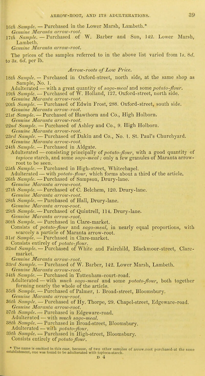 \Gth Sample. — Purchased in the Lower Marsh, Lambeth.* Genuine Maranta arrow-root, nth Sample.—Purchased of W. Barber and Son, 142. Lower Marsh, Lambeth. Genuine 3Iaranta arrow-root. The prices of the samples referred to in the above list varied from Is. 8d. to '3s. 6d. per lb. Arrow-roots of Low Price. I8th Sample. — Purchased in Oxford-street, north side, at the same shop as Sample, No. 1. Adulterated — with a great quantity of sago-meal and some potalo-flour, \9th Sample. — Purchased of W. Holland, 127. Oxford-street, north side. Genuine Maranta arrow-i'oot. 20th Sample. — Purchased of Edwin Frost, 288. Oxford-street, south side. Genuine Maranta arrow-root. 2\st Sample.— Purchased of Hawthorn and Co., High Holborn. Getiuine Maranta arrow-root. 2Q.nd Sample. — Purchased of Ashley and Co., 9. High Holborn. Genuine Maranta arrow-root. 23rd Sample. —Purchased of Dakin and Co., No. L St. Paul's Churchyard. Genuine Maranta arrow-root. 24/A Sample. — Purchased in Aldgate. Adulterated — consisting principally of/>otato-^oM?-, with a good quantity of tapioca starch, and some sago-meal; only a few granules of Maranta arrow- root to be seen. 2oth Sample. — Purchased in High-street, Whitechapel. Adulterated — viWh potato-flour, which forms about a third of the article. 26</i Sample. — Purchased of Sampson, Drury-lane. Genuine Maranta arrow-root. 27th Sample. — Purchased of C. Belchem, 120. Drury-lane. Genuine Maranta arrow-root. 28lh Sample. — Purchased of Hall, Drury-lane. Genuine Maranta arrow-root. 29th Sample. — Purchased of Quintrell, 114. Drury-lane. Genuine Maranta airow-root. 30th Sample. — Purchased in Clare-market. Consists of potato-flour and sago-meal, in nearly equal proportions, with scarcely a particle of Maranta arrow-root. 3\st Sample. — Purchased in Clare-market. Consists entirely of potato-flour. 32nd Sample. — Purchased of White and Fairchild, Blackmoor-street, Clare- market. Genuine Maranta ai-row-root. 33rd Sample. — Purchased of W. Barber, 142. Lower Marsh, Lambeth. Genuine Maranta arrow-root. 34th Sample. — Purchased in Tottenham-court-road. Adulterated — with much sago-meal and some potato-flour, both together forming nearly the whole of the article. 35th Sample.—Purchased of Palmer, 1. Broad-street, Bloomsbury. Gemiine Maranta arrow-root. 36th Sample. — Purchased of Hy. Thorpe, 29. Chapel-street, Edgeware-road. Genuine Maranta arrow-root. 37th Sample. — Purchased in Edgeware-road. Adulterated — with much sago-meal. 38th Sample. — Purchased in Broad-street, Bloomsbury. Adulterated —with potato-flour, 3dth Sample. — Purchased in High-street, Bloomsbury. Consists entirely of potato flour. • The name is omiUetl In this ciise, because, of two other samples of arrow.root piirchased-at the same establishment, one was found to be adulterated with tapioca-starch. r D 4