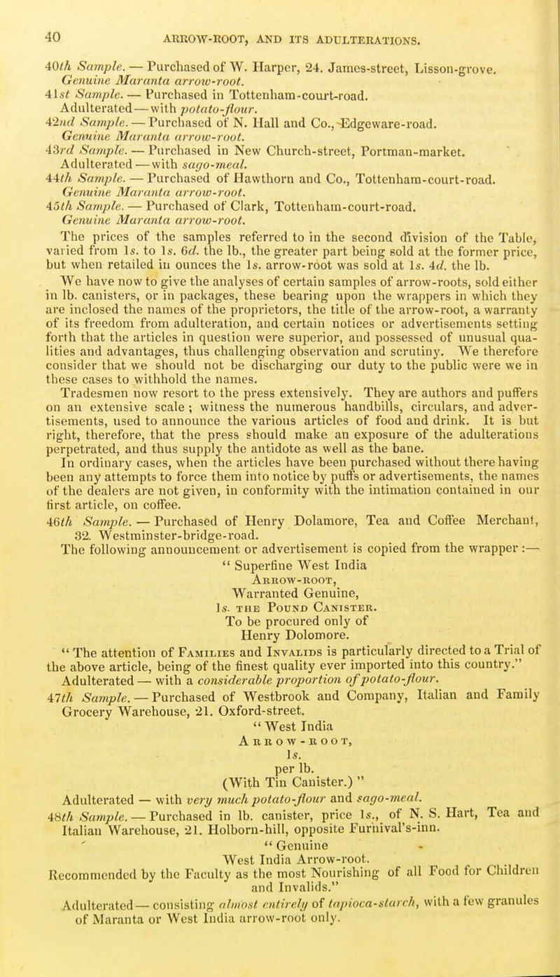40/A Sample. — Purchased of W. Harper, 24, James-street, Lisson-grove. Genuine Muranta arrotv-root. 4lst Sample.— Purchased in Tottenham-coui't-road. Adulterated—with potato-flour. 42nd Sample. — Purchased of N. Hall and Co., -Edgeware-road. Genuine Maruntu arrow-root. -13rd Sample. — Purchased in New Church-street, Portman-market. Adulterated — with sago-meal. 4:4th Sample. — Purchased of Hawthorn and Co., Tottenhara-court-road. Genuine Maranta arrow-root. 45t/i Sample. — Purchased of Clark, Tottenham-court-road. Geiiuine Muranta arrow-root. The prices of the samples referred to in the second division of the Table, varied from Is. to Is. 6c/. the lb., the greater part being sold at the former price, but when retailed iu ounces the Is. arrow-root was sold at Is. 4d. the lb. We have now to give the analyses of certain samples of arrow-roots, sold either in lb. canisters, or in packages, these bearing upon the wrappers in which they are inclosed the names of the proprietors, the title of the arrow-root, a warranty of its freedom from adulteration, and certain notices or advertisements setting forth that the articles in question were superior, and possessed of unusual qua- lities and advantages, thus challenging observation and scrutiny. We therefore consider that we should not be discharging our duty to the public were we in these cases to withhold the names. Tradesmen now resort to the press extensively. They are authors and puffers on an extensive scale ; witness the numerous handbills, circulars, and adver- tisements, used to announce the various articles of food and drink. It is but right, therefore, that the press should make an exposure of the adulterations perpetrated, and thus supply the antidote as well as the bane. In ordinary cases, when the articles have been purchased without there having been any attempts to force them into notice by puffs or advertisements, the names of the dealers are not given, in conformity with the intimation contained in our first article, on coffee. 4Qth .S'am/)/e. — Purchased of Henry Dolamore, Tea and Coffee Merchanf, 32. Westminster-bridge-road. The following announcement or advertisement is copied from the wrapper:— Superfine West India Arrow-root, Warranted Genuine, Is. THE Pound Canister. To be procured only of Henry Dolomore. The attention of Families and Invalids is particularly directed to a Trial of the above article, being of the finest quality ever imported into this country, Adulterated — with a considerable proportion of potato-flour. 41th ^amj9/e. — Purchased of Westbrook and Company, Italian and Family Grocery Warehouse, 21. Oxford-street, West India Abkow-root, Is. per lb. (With Tin Canister.) Adulterated — with very much potato-flour and sago-meal. 4Sth ^a»?p/e. — Purchased in lb. canister, price Is., of N. S. Hart, Tea and Italian Warehouse, 21, Holborn-hill, opposite Furhival's-inn, Genuine West India Arrow-root. Recommended by the Faculty as the most Nourishing of all Food for Children and Invalids. Adulterated — consisting almost cntirelij of tapioca-starch, with a few granules of Maranta or West India arrow-root only.