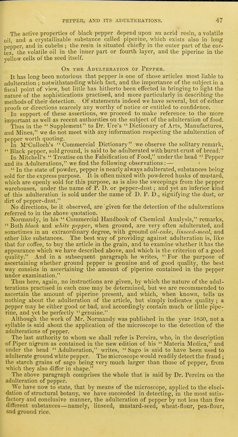 The active properties of black pepper depend upon an acrid resin, a volatile oil, and a crystallisable substance called pipcrine, which exists also in long pepper, and in cubebs ; the resin is situated chiefly in the outer part of the cor- tex, the volatile oil in the inner part or fourth layer, and the piperine in the yellow cells of the seed itself. On the Adulteiiation Of Pepper. It has long been notorious that pepper is one of those articles most liable to adulteration ; notwithstanding which fact, and the importance of the subject in a fiscal point of view, but little has hitherto been effected in bringing to light the nature of the sophistications practised, and more particularly in describing the methods of their detection. Of statements indeed we have several, but of either proofs or directions scarcely any worthy of notice or entitled to confidence. In support of these assertions, we proceed to make reference to the more important as well as recent authorities on the subject of the adulteration of food. Thus in the  Supplement to Dr. Ure's Dictionai-y of Arts, Manufactures, and Mines, we do not meet with any information respecting the adulteration of pepper worth quoting. In M'CuUoch's Commercial Dictionary we observe the solitary remark,  Black pepper, sold ground, is said to be adulterated with burnt crust of bread. r In Mitchell's  Treatise on the Falsification of Food, under the head  Pepper and its Adulterations, we find the following observations : —  In the state of powder, pepper is nearly always adulterated, substances being sold for the express purpose. It is often mixed with powdered husks of mustard, which are openly sold for this purpose, as is also the sweepings from the pepper warehouses, under the name of P. D. or pepper-dust; and yet an inferior kind of this adulteration is sold under the name of D. P. D., signifying the dust, or dirt of pepper-dust. No directions, be it observed, are given for the detection of the adulterations referred to in the above quotation. Normandy, in his  Commercial Handbook of Chemical Analysis, remarks,  Both A/ac/e and white pepper, when ground, are very often adulterated, and sometimes in an extraordinary degree, with ground oil-cake, linseed-meal, and other like substances. The best way of providing against adulteration is, like that for coffee, to buy the article in the grain, and to examine whether it has the appearance which we have described above, and which is the criterion of a good quality. And in a subsequent paragraph he writes,  For the purpose of ascertaining whether ground pepper is genuine and of good quality, the best way consists in ascertaining the amount of piperine contained in the pepper under examination. Thus here, again, no instructions are given, by which the nature of the adul- terations practised in each case may be determined, but we are recommended to ascertain the amount of piperine present, and which, when known, tells us nothing about the adulteration of the article, but simply indicates quality; a pepper may be either good or bad, and accordingly contain much or little pipe- rine, and yet be perfectly genuine. Although the work of Mr. Normandy was published in the year 1850, not a syllable is said about the application of the microscope to the detection of the adulterations of pepper. The last authority to whom we shall refer is Pcreira, who, in the description of Piper nigrum as contained in the new edition of his  Materia Medica, and under the head  Adulteration, writes,  Sago is said to have been used to adulterate ground white pepper. The microscope would readily detect the fraud; the starch grains of sago being very much larger than those of pepper, from which they also differ in shape. The above paragraph comprises the whole that is said by Dr. Pereira on the adulteration of pepper. We have now to state, that by means of the microscope, applied to the eluci- dation of structural botany, we have succeeded in detecting, in the most satis- factory and conclusive manner, the adulteration of pepper by not less than five different substances—namely, linseed, mustard-seed, wheat-flour, pea-flour, and ground rice.