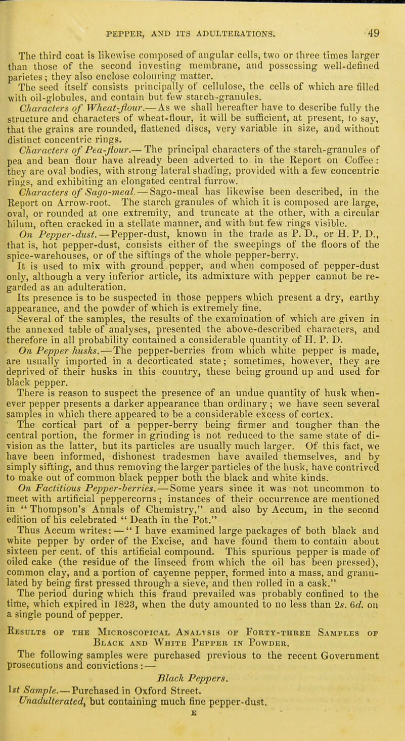 The third coat is likewise composed of angular cells, two or three times larger than those of the second investing membrane, and possessing well-defined parietes; they also enclose colouring matter. The seed itself consists principally of cellulose, the cells of which are filled with oil-globules, and contain but few starch-granules. Characters of Wheat-Jioiir.— As we shall hereafter have to describe fully the structure and characters of wheat-tlour, it will be suflScient, at present, to say, that the grains are rounded, flattened discs, very variable in size, and without distinct concentric rings. Characters of Pta-flour.— The principal characters of the starch-granules of pea and bean flour have already been adverted to in the Report on Cofl'ee: they are oval bodies, with strong lateral shading, provided with a few concentric rin-is, and exhibiting an elongated central furrow. Characters of Sago-meal. — Sago-meal has likewise been described, in the Report on Arrow-root. The starch granules of which it is composed are large, oval, or rounded at one extremity, and truncate at the other, with a circular hiium, often cracked in a stellate manner, and with but few rings visible. On Pepper-dust. — Pepper-dust, known in the trade as P. D., or H. P. D., that is, hot pepper-dust, consists either of the sweepings of the floors of the spice-warehouses, or of the siftings of the whole pepper-berry. It is used to mix with ground pepper, and when composed of pepper-dust onl}', although a very inferior article, its admixture with pepper cannot be re- garded as an adulteration. Its presence is to be suspected in those peppers which present a dry, earthy appearance, and the powder of which is extremely fine. Several of the samples, the results of the examination of which are given in the annexed table of analyses, presented the above-described characters, and therefore in all probability contained a considerable quantity of H. P. D. On Pepper husks.—The pepper-berries from which white pepper is made, are usually imported in a decorticated state; sometimes, however, they are deprived of their husks in this country, these being ground up and used for black pepper. There is reason to suspect the presence of an undue quantity of husk when- ever pepper presents a darker appearance than ordinary ; we have seen several samples in which there appeared to he a considerable excess of cortex. ' The cortical part of a pepper-berry being firmer and tougher than the central portion, the former in grinding is not reduced to the same state of di- vision as the latter, but its particles are usually much larger. Of this fact, we have been informed, dishonest tradesmen have availed themselves, and by simply sifting, and thus removing the larger particles of the husk, have contrived to make out of common black pepper both the black and white kinds. On Factitious Pepper-berries. — Some years since it was not uncommon to meet with artificial peppercorns; instances of their occurrence are mentioned in Thompson's Annals of Chemistry, and also by Accum, in the second edition of his celebrated Death in the Pot. Thus Accum writes: — I have examined large packages of both black and white pepper by order of the Excise, and have found them to contain about sixteen per cent, of this artificial compound. This spurious pepper is made of oiled cake (the residue of the linseed from which the oil has been pressed), common clay, and a portion of cayenne pepper, formed into a mass, and granu- lated by being first pressed through a sieve, and then rolled in a cask. The period during which this fraud prevailed was probably confined to the time, which expired in 1823, when the duty amounted to no less than 25. Qd. on a single pound of pepper. Results op the Microscopical Analysis of Forty-three Samples of Black and White Pepper in Powder. The following samples were purchased previous to the recent Government prosecutions and convictions : — Black Peppers. \st Sample.—Purchased in Oxford Street. Unadulterated, but containing much fine pepper-dust. E