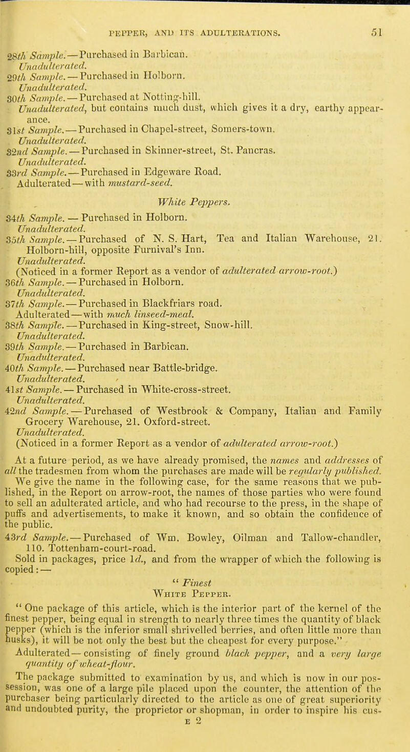 2&(h Sample.—Purchtosed in Barbican. [/nadulterated. 29th i'rtwyj/e. —Purchased in Holborn. Unadulterated. 30th iSawJ/j/e. —Purchased at Nottin.n--hiIl. Unadulterated, but contains niucli dust, which gives it a dry, earthy appear- ance. Slst Sample.—Purchased in Chapel-street, Soiners-town. Unadulterated. Bind Sample. — Purchased in Skinner-street, St. Pancras. Unadulterated. S3id Sainple.—Purchased in Edgoware Road. Adulterated—with mustard-seed. White Peppers. S4th Sample. — Puixhased in Holborn. Unadulterated. 35th Sample. —Varchased of N.S.Hart, Tea and Italian Warehouse, 21. Holborn-hill, opposite Furnival's Inn. Unadulterated. (Noticed in a former Report as a vendor of adulterated arrow-root.) 36th Sample. — Purchased in Holborn. Unadulterated. 31th Sample.—Purchased in Blackfriars road. Adulterated — with much linseed-meal. 38th Sample.—Purchased in King-street, Snow-hill. Unadulterated. 39th Sample. — Purchased in Barbican. Unadulterated. AOth Sample. — Purchased near Battle-bridge. Unadulterated. 41st Sample. — Purchased in White-cross-street. Unadulterated. 42nd Sample. — Purchased of Westbrook & Company, Italian and Family Grocery Warehouse, 21. Oxford-street. Unadulterated. (Noticed in a former Report as a vendor of adulterated arrow-root.) At a future period, as we have already promised, the names and addresses of all the tradesmen from whom the purchases are made will be regularly published. We give the name in the following case, for the same reasons that we pub- lished, in the Report on arrow-root, the names of those parties who were found to sell an adulterated article, and who had recourse to the press, in the shape of pufiFs and advertisements, to make it known, and so obtain the confidence of the public. 43rd Sample. — Purchased of Wm. Bowley, Oilman and Tallow-chandler, 110. Tottenham-court-road. Sold in packages, price Id., and from the wrapper of which the following is copied: — Finest White Pepper. One package of this article, which is the interior part of the kernel of the finest pepper, being equal in strength to nearly three times the quantity of black pepper (which is the inferior small shrivelled berries, and often little more than husks), it will be not only the best but the cheapest for every purpose. Adulterated—consisting of finely ground black pepper, and a very large quantity of wheat-flour. The package submitted to examination by us, and which is now in our pos- session, was one of a large pile placed upon the counter, the attention of the purchaser being particularly directed to the article as one of great superiority and undoubted purity, the proprietor or shopman, in order to inspire his cus- E 2