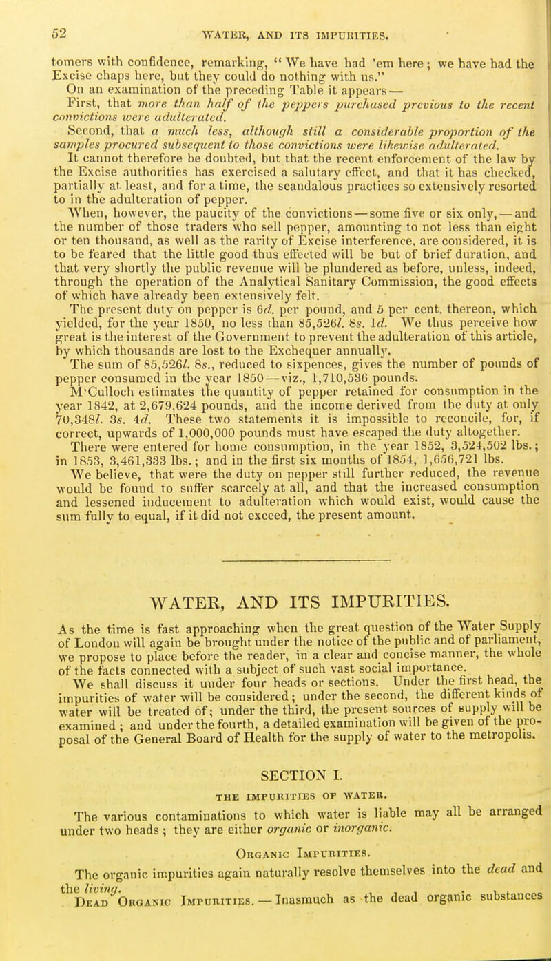 tomers with confidence, remarking,  We have had 'em here; we have had the Excise chaps here, but they could do nothing with us. On an examination of the preceding Table it appears — First, that more than half of the peppers purchased previous to the recent convictions loere adulterated. Second, that a much less, although still a considerable proportion of the samples procured subsequent to those convictions were likewise adulterated. It cannot therefore be doubted, but that the recent enforcement of the law by the Excise authorities has exercised a salutary effect, and that it has checked, partially at least, and for a time, the scandalous practices so extensively resorted to in the adulteration of pepper. When, however, the paucity of the convictions — some five or six only, — and the number of those traders who sell pepper, amounting to not less than eight or ten thousand, as well as the rarity of Excise interference, are considered, it is to be feared that the little good thus effected will be but of brief duration, and that very shortly the public revenue will be plundered as before, unless, indeed, through the operation of the Analytical Sanitary Commission, the good effects of which have already been extensively felt. The present duty on pepper is 6c?. per pound, and 5 per cent, thereon, which yielded, for the year 1830, no less than 85,526/. 8s. \d. We thus perceive how great is the interest of the Government to prevent the adulteration of this article, by which thousands are lost to the Exchequer annually. The sum of 85,326/. 8s., reduced to sixpences, gives the number of pounds of pepper consumed in the year 1830 — viz., 1,710,336 pounds. M'CuUoch estimates the quantity of pepper retained for consumption in the year 1842, at 2,679,624 pounds, and the income derived from the duty at only 70,348/. 3s. 4c?. These two statements it is impossible to reconcile, for, if correct, upwards of 1,000,000 pounds must have escaped the duty altogether. There were entered for home consumption, in the year 1832, 3,324,302 lbs.; in 1833, 3,461,333 lbs.; and in the first six months of 1854, 1,656,721 lbs. We believe, that were the duty on pepper still further reduced, the revenue •would be found to suffer scarcely at all, and that the increased consumption and lessened inducement to adulteration which would exist, would cause the sum fully to equal, if it did not exceed, the present amount. WATER, AND ITS IMPURITIES. As the time is fast approaching when the great question of the Water Supply of London will again be brought under the notice of the public and of parliament, we propose to place before the reader, in a clear and concise manner, the whole of the facts connected w ith a subject of such vast social importance. We shall discuss it under four heads or sections. Under the first head, the impurities of water will be considered; under the second, the different kinds of water will be treated of; under the third, the present sources of supply will be examined ; and under the fourth, a detailed examination will be given of the pro- posal of the General Board of Health for the supply of water to the metropolis. SECTION I. THE IMPURITIES OF WATER. The various contaminations to which water is liable may all be arranged under two heads ; they are either organic or inorganic. Organic Impurities. The organic impurities again naturally resolve themselves into the dead and ^^DeId^Organic Impurities. — Inasmuch as the dead organic substances