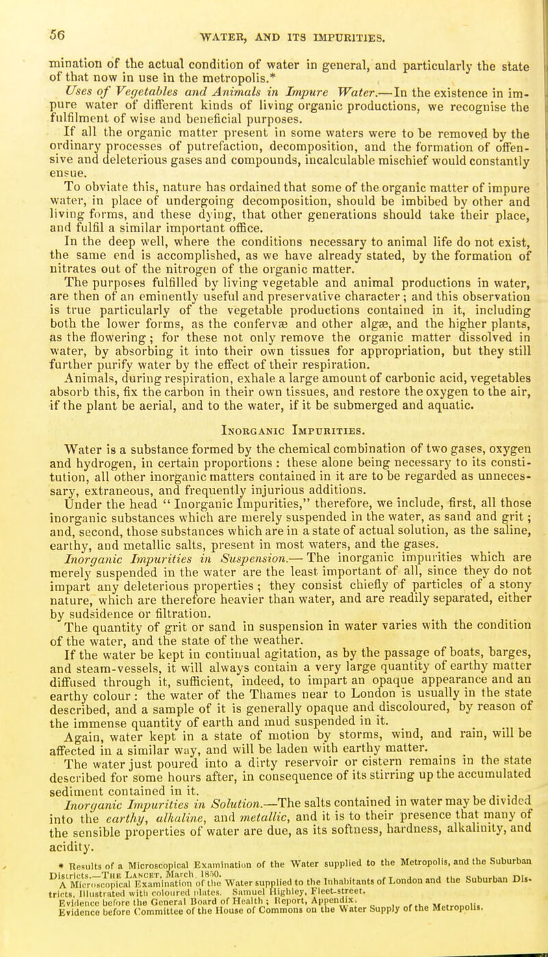 mination of the actual condition of water in general, and particularly the state of that now in use in the metropolis.* Uses of Vegetables and Animals in Impure Water.— In the existence in im- pure water of diflferent kinds of living organic productions, we recognise the fulfilment of wise and beneficial purposes. If all the organic matter present in some waters were to be removed by the ordinary processes of putrefaction, decomposition, and the formation of offen- sive and deleterious gases and compounds, incalculable mischief would constantly ensue. To obviate this, nature has ordained that some of the organic matter of impure water, in place of undergoing decomposition, should be imbibed by other and living forms, and these dying, that other generations should take their place, and fulfil a similar important office. In the deep well, where the conditions necessary to animal life do not exist, the same end is accomplished, as we have already stated, by the formation of nitrates out of the nitrogen of the organic matter. The purposes fulfilled by living vegetable and animal productions in water, are then of an eminently useful and preservative character; and this observation is true particularly of the vegetable productions contained in it, including both the lower forms, as the confervse and other algse, and the higher plants, as the flowering; for these not only remove the organic matter dissolved in water, by absorbing it into their own tissues for appropriation, but they still further purify water by the effect of their respiration. Animals, during respiration, exhale a large amount of carbonic acid, vegetables absorb this, fix the carbon in their own tissues, and restore the oxygen to the air, if the plant be aerial, and to the water, if it be submerged and aquatic. Inorganic Impurities. Water is a substance formed by the chemical combination of two gases, oxygen and hydrogen, in certain proportions : these alone being necessary to its consti- tution, all other inorganic matters contained in it are to be regarded as unneces- sary, extraneous, and frequently injurious additions. Under the head  Inorganic Impurities, therefore, we include, first, all those inorganic substances which are merely suspended in the water, as sand and grit; and, second, those substances which are in a state of actual solution, as the saline, earthy, and metallic salts, present in most waters, and the gases. Inorganic Lnpurities in Suspension.— The inorganic impurities which are merely suspended in the water are the least important of all, since they do not impart any deleterious properties ; they consist chiefly of particles of a stony nature, which are therefore heavier than water, and are readily separated, either by sudsidence or filtration. The quantity of grit or sand in suspension in water varies with the condition of the water, and the state of the weather. If the water be kept in continual agitation, as by the passage of boats, barges, and steam-vessels, it will always contain a very large quantity of earthy matter difi'used through it, sufficient, indeed, to impart an opaque appearance and an earthy colour: the water of the Thames near to London is usually in the state described, and a sample of it is generally opaque and discoloured, by reason of the immense quantity of earth and mud suspended in it. Again, water kept in a state of motion by storms, wind, and rain, will be affected in a similar way, and will be laden with earthy matter. The water just poured into a dirty reservoir or cistern remams m the state described for some hours after, in consequence of its stirring up the accumulated sediment contained in it. j- -j j Inorganic Impurities in Solution.—The salts contained m water may be divided into the earthy, ulkaline, and metallic, and it is to their presence that many of the sensible properties of water are due, as its softness, hardness, alkalinity, and acidity. • Results of a Microscopical Examinatii.n of the Water supplied to the Metropolis, and the Suburban  A Micr.T^Ipicid B^^^^^^^^^ Water supplied to the Inhabitants of London and the Suburban Di.- trirts. Illustrated witli roloiircd plates. Samuel Highlcy, Flect.street. Evidence before the General Board of Health; llcport, Appendix , M..rnnnli. Evidence before Committee of the House of Commons on the Water Supply of the Metropolis.