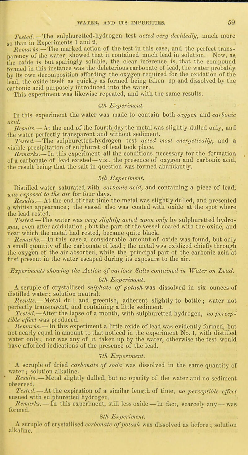 Tested. — The sulphuretted-hydrogen test acted very decidedly, much more so than in Experiments 1 and 2. Remarks.—The marked action of the test in this ease, and the perfect trans- parency of the water, showed that it contained much lead in solution. Now, 83 the oxide is but sparingly soluble, the clear inference is, that the compound formed in this instance was the deleterious carbonate of lead, the water probably by its own decomposition atfording the oxygen required for the oxidation of the lead, the oxide itself as quickly as formed being taken up £!,ud dissolved by tlie carbonic acid purposely introduced into the water. This experiment was likewise repeated, and with the same results. 4i/t Experiment. In this experiment the water was made to contain both oxygen and carbonic acid. Results.— At the end of the fourth day the metal was slightly dulled only, and the water perfectly transparent and without sediment. Tested.—The sulphuretted-hydrogen test acted most energetically, and a visible precipitation of sulphuret of lead took place. Remarks.— In this experiment all the conditions necessary for the formation of a carbonate of lead existed—viz., the presence of oxygen and carbonic acid, the result being that the salt in question was formed abundantly. 5th Experiment. Distilled water saturated with carbonic acid, and containing a piece of lead, was exposed to the air for four days. Results.— At the end of that time the metal was slightly dulled, and presented a whitish appearance; the vessel also was coated with oxide at the spot where the lead rested. Tested.—The water was ve7-y slightly acted upon only by sulphuretted hydro- gen, even after acidulation ; but the part of the vessel coated with the oxide, and near which the metal had rested, became quite black. Remarks.—In this case a considerable amount of oxide was found, but only a small quantity of the carbonate of lead ; the metal was oxidized chiefly through the oxygen of the air absorbed, while the principal part of the carbonic acid at first present in the water escaped during its exposure to the air. Experiments showing the Action of various Salts contained in Water on Lead. 6th E.xperiment. A scruple of crystallised sulphate of potash was dissolved in six ounces of distilled water; solution neutral. Results.—Metal dull and greenish, adherent slightly to bottle; water not perfectly transparent, and containing a little sediment. Tested.—After the lapse of a month, with sulphuretted hydrogen, no percep- tible effect was produced. Remarks. — In this experiment a little oxide of lead was evidently formed, but not nearly equal in amount to that noticed in the experiment No. 1, with distilled water only; nor was any of it taken up by the water, otherwise the test would have afforded indications of the presence of the lead. 1th Experiment. A scruple of dried carbonate of soda was dissolved in the same quantity of water; solution alkaline. Results.—Metal slightly dulled, but no opacity of the water and no sediment observed. Tested.—At the expiration of a similar length of time, no perceptible effect ensued with sulphuretted hydrogen. Remarks, — In this experiment, still less oxide — in fact, scarcely any — was formed. Experiment. A scruple of crystallised carbonate of potash was dissolved as before ; solution alkaline.