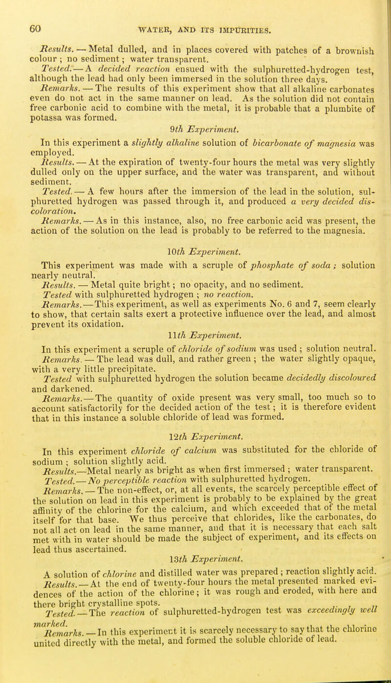 Results. — Metal dulled, and in places covered with patches of a brownish colour ; no sediment; water transparent. Tested. — A decided reaction ensued with the sulphuretted-hydrogen test, although the lead had only been immersed in the solution three days. Remarks. — The results of this experiment show that all alkaline carbonates even do not act in the same manner on lead. As the solution did not contain free carbonic acid to combine with the metal, it is probable that a plumbite of potassa was formed. 9th Experiment. In this experiment a sligJitly alkaline solution of bicarbonate of magnesia was employed. Results. — At the expiration of twenty-four hours the metal was very slightly dulled only on the upper surface, and the water was transparent, and without sediment. Tested.— A few hours after the immersion of the lead in the solution, sul- phuretted hydrogen was passed through it, and produced a very decided dis- coloration. Remarks. — As in this instance, also, no free carbonic acid was present, the action of the solution on the lead is probably to be referred to the magnesia. \Oth Experiment. This experiment was made with a scruple of phosphate of soda; solution nearly neutral. Results. — Metal quite bright; no opacity, and no sediment. Tested with sulphuretted hydrogen ; no reaction. Remarks.—This experiment, as well as experiments No. 6 and 7, seem clearly to show, that certain salts exert a protective influence over the lead, and almost prevent its oxidation. Wth Experiment. In this experiment a scruple of chloride of sodium was used ; solution neutral. Remarks. — The lead was dull, and rather green ; the water slightly opaque, with a very little precipitate. Tested with sulphuretted hydrogen the solution became decidedly discoloured and darkened. Remarks. — The quantity of oxide present was very small, too much so to account satisfactorily for the decided action of the test; it is therefore evident that in this instance a soluble chloride of lead was formed, \2th Experiment. In this experiment chloride of calcium was substituted for the chloride of sodium ; solution slightly acid. Results.—Metal nearly as bright as when first immersed ; water transparent. Tested. — No perceptible reaction with sulphuretted hydrogen. Remarks. — The non-effect, or, at all events, the scarcely perceptible effect of the solution on lead in this experiment is probably to be explained by the great affinity of the chlorine for the calcium, and which exceeded that of the metal itself for that base. We thus perceive that chlorides, like the carbonates, do not all act on lead in the same manner, and that it is necessary that each salt met with in water should be made the subject of experiment, and its effects on lead thus ascertained. I3th Experiment. A solution of chlorine and distilled water was prepared ; reaction slightly acid. Results —At the end of twenty-four hours the metal presented marked evi- dences of' the action of the chlorine; it was rough and eroded, with here and there bright crystalline spots. 2'ested. — The reaction of sulphuretted-hydrogen test was exceedingly well ^^Remarks —In this experiment it is scarcely necessary to say that the chlorine united directly with the metal, and formed the soluble chloride of lead.