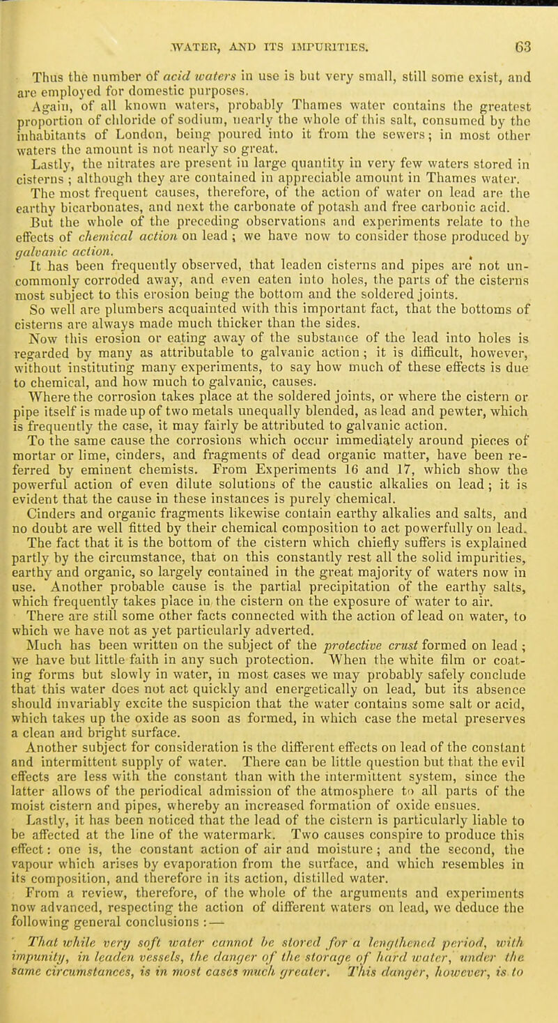 Thus the number of acid ivaters in use is but very small, still some exist, and are employed for domestic purposes. Again, of all known waters, probably Thames water contains the greatest proportion of chloride of sodium, nearly the whole of this salt, consumed by the inhabitants of London, being poured into it ft-om the sewers; in most other waters the amount is not nearly so great. Lastly, the nitrates are present in large quantity in very few waters stored in cisterns ; although they are contained in appreciable amount in Thames water. The most frequent causes, therefore, of the action of water on lead are the earthy bicarbonates, and next the carbonate of potash and free carbonic acid. Eut the whole of the preceding observations and experiments relate to the effects of chemical action on lead ; we have now to consider those produced by galvanic action. ^ It has been frequently observed, that leaden cisterns and pipes are not un- commonly corroded away, and even eaten into holes, the parts of the cisterns most subject to this erosion being the bottom and the soldered joints. So well are plumbers acquainted with this important fact, that the bottoms of cisterns are always made much thicker than the sides. Now this erosion or eating awa}' of the substance of the lead into holes is regarded by many as attributable to galvanic action ; it is difficult, however, without instituting many experiments, to say how much of these effects is due to chemical, and how much to galvanic, causes. Where the corrosion takes place at the soldered joints, or where the cistern or pipe itself is made up of two metals unequally blended, as lead and pewter, which is frequently the case, it may fairly be attributed to galvanic action. To the same cause the corrosions which occur immediately around pieces of mortar or lime, cinders, and fragments of dead organic matter, have been re- ferred by eminent chemists. From Experiments 16 and 17, which show the powerful action of even dilute solutions of the caustic alkalies on lead ; it is evident that the cause in these instances is purely chemical. Cinders and organic fragments likewise contain earthy alkalies and salts, and no doubt are well fitted by their chemical composition to act powerfully on lead. The fact that it is the bottom of the cistern which chiefly suffers is explained partly by the circumstance, that on this constantly rest all the solid impurities, earthy and organic, so largely contained in the great majority of waters now in use. Another probable cause is the partial precipitation of the earthy salts, which frequently takes place in the cistern on the exposure of water to air. There are still some other facts connected with the action of lead on water, to which we have not as yet particularly adverted. Much has been written on the subject of the protective crust formed on lead ; we have but little faith in any such protection. When the white film or coat- ing forms but slowly in water, in most cases we may probably safely conclude that this water does not act quickly and energetically on lead, but its absence should invariably excite the suspicion that the water contains some salt or acid, which takes up the oxide as soon as formed, in which case the metal preserves a clean and bright surface. Another subject for consideration is the different effects on lead of the constant and intermittent supply of water. There can be little question but that the evil effects are less with the constant than with the intermittent system, since the latter allows of the periodical admission of the atmo.'iphere to all parts of the moist cistern and pipes, whereby an increased formation of oxide ensues. Lastly, it has been noticed that the lead of the cistern is particularly liable to be affected at the line of the watermark. Two causes conspire to produce this effect: one is, the constant action of air and moisture ; and the second, the vapour which arises by evaporation from the surface, and which resembles in its composition, and therefore in its action, distilled water. From a review, therefore, of the whole of the arguments and experiments now advanced, respecting the action of different waters on lead, we deduce the following general conclusions : — That while very soft water cannot he stored for a lenr/lhened period, with impunity, in leaden vessels, the danr/er of the storage of hard water, under the same circumstances, is in most cases much greater. This danger, however, is to
