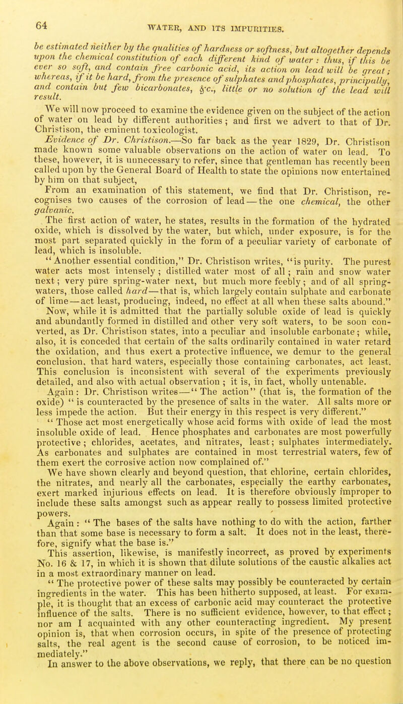 be estimated neither by the qualities of hardness or softness, but altogether depends upon the chemical constitution of each different hind of water : thus, if this be ever so soft, and contain free carbonic acid, its action on lead will be great ; whereas, if it be hard, from the presence of sulphates and phosphates, principally and contain but few bicarbonates, Sfc, little or no solution of the lead will result. We will now proceed to examine the evidence given on the subject of the action of water on lead by diflPerent authorities ; and first we advert to that of Dr. Christison, the eminent toxicologist. Evidence of Dr. Christison.—So far back as the year 1829, Dr. Christison made known some valuable observations on the action of water on lead. To these, however, it is unnecessary to refer, since that gentleman has recently been called upon by the General Board of Health to state the opinions now entertained by him on that subject. From an examination of this statement, we find that Dr. Christison, re- cognises two causes of the corrosion of lead — the one chemical, the other galvanic. The first action of water, he states, results in the formation of the hydrated oxide, which is dissolved by the water, but which, under exposure, is for the most part separated quickly in the form of a peculiar variety of carbonate of lead, which is insoluble. Another essential condition, Dr. Christison writes, is purity. The purest water acts most intensely ; distilled water most of all; rain and snow water next; very pure spring-water next, but much more feebly; and of all spring- waters, those called hard—that is, which largely contain sulphate and carbonate of lime — act least, producing, indeed, no effect at all when these salts abound. Now, while it is admitted that the partially soluble oxide of lead is quickly and abundantly foraied in distilled and other very soft waters, to be soon con- verted, as Dr. Christison states, into a peculiar and insoluble carbonate; while, also, it is conceded that certain of the salts ordinarily contained in water retard the oxidation, and thus exert a protective influence, we demur to the general conclusion, that hard waters, especially those containing carbonates, act least. This conclusion is inconsistent with several of tlie experiments previously detailed, and also with actual observation ; it is, in fact, wholly untenable. Again: Dr. Christison writes—The action (that is, the formation of the oxide) is counteracted by the presence of salts in the water. All salts more or less impede the action. But their energy in this respect is very different. Those act most energetically whose acid forms with oxide of lead the most insoluble oxide of lead. Hence phosphates and carbonates are most powerfully protective; chlorides, acetates, and nitrates, least; sulphates intermediately. As carbonates and sulphates are contained in most terrestrial waters, few of them exert the corrosive action now complained of. We have shown clearly and beyond question, that chlorine, certain chlorides, the nitrates, and nearly all the carbonates, especially the earthy carbonates, exert marked injurious effects on lead. It is therefore obviously improper to include these salts amongst such as appear really to possess limited protective powers. Again : The bases of the salts have nothing to do with the action, farther than that some base is necessary to form a salt. It does not in the least, there- fore, signify what the base is. This assertion, likewise, is manifestly incorrect, as proved by experiments No. 16 & 17, in which it is shown that dilute solutions of the caustic alkalies act in a most extraordinary manner on lead. The protective power of these salts may possibly be counteracted by certain ingredients in the water. This has been hitherto supposed, at least. For exam- pie, it is thought that an excess of carbonic acid may counteract the protective influence of the salts. There is no sufficient evidence, however, to that effect; nor am I acquainted with any other counteracting ingredient. My present opinion is, that when corrosion occurs, in spite of the presence of protecting salts, the real agent is the second cause of corrosion, to be noticed im- mediately. In answer to the above observations, we reply, that there can be uo question