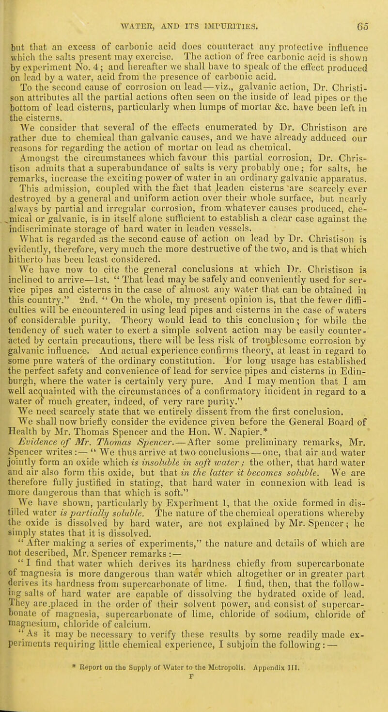 but that an excess of carbonic acid does counteract any protective influence which the salts present may exercise. The action of free carbonic acid is shown by experiment No. 4; and hereafter we shall have to speak of the effect produced on lead by a water, acid from the presence of carbonic acid. To the second cause of corrosion on lead—viz., galvanic action. Dr. Christi- son attributes all the partial actions often seen on the inside of lead pipes or the bottom of lead cisterns, particularly when lumps of mortar &c. have been left in the cisterns. We consider that several of the effects enumerated by Dr. Christison are rather due to chemical than galvanic causes, and we have already adduced our reasons for regarding the action of mortar on lead as chemical. Amongst the circumstances which favour this partial corrosion. Dr. Chris- tison admits that a superabundance of salts is very probably one; for salts, he remarks, increase the exciting power of water in an ordinary galvanic apparatus. This admission, coupled with the fiict that leaden cisterns are scarcely ever dcstroj'cd by a general and uniform action over their whole surface, but nearly always by partial and irregular corrosion, from whatever causes produced, che- ^mical or galvanic, is in itself alone sufficient to establish a clear case against the indiscriminate storage of hard water in leaden vessels. What is regarded as the second cause of action on lead by Dr. Christison is evidently, therefore, very much the more destructive of the two, and is that which hitherto has been least considered. We have now to cite the general conclusions at which Dr. Chi-istison is inclined to arrive—1st.  That lead may be safely and conveniently used for ser- vice pipes and cisterns in the case of almost any water that can be obtained in this country. 2nd.  On the whole, my present opinion is, that the fewer diffi- culties will be encountered in using lead pipes and cisterns in the case of waters of considerable puritj'. Theory would lead to this conclusion; for while the tendency of such water to exert a simple solvent action may be easily counter- acted by certain precautions, there will be less risk of troii,blesome corrosion by galvanic influence. And actual experience confirms theory, at least in regard to some pure waters of the ordinary constitution. For long usage has established the perfect safety and convenience of lead for service pipes and cisterns in Edin- burgh, where the water is certainly very pure. And I may mention that I am well acquainted with the circumstances of a confirmatory incident in regard to a water of much greater, indeed, of very rare purity. We need scarcely state that we entirely dissent from the first conclusion. We shall now briefly consider the evidence given before the General Board of Health by Mr. Thomas Spencer and the Hon. W. Napier.* Evidence of Mr. Thomas Spencei: — After some preliminary remarks, Mr. Spencer writes:—  We thus arrive at two conclusions — one, that air and water jointly form an oxide which is insoluble in soft water; the other, that hard water and air also form this oxide, but that in the latter it becomes soluble. We are therefore fully justified in stating, that hard water in connexion with lead is more dangerous than that which is soft. We have shown, particularly by Experiment 1, that the oxide formed in dis- tilled water is partialljj soluble. The nature of the chemical operations whereby the oxide is dissolved by hard water, are not explained by Mr. Spencer; he simply states that it is dissolved.  After making a series of experiments, the nature and details of which are not described, Mr. Spencer remarks : —  I find that water which derives its hardness chiefly from supercarbonate of magnesia is more dangerous than wattr which altogether or in greater part derives its hardness from supercarbonate of lime. I find, then, that the follow- ing salts of hard water are capable of dissolving the hydrated oxide of lead. They are .placed in the order of their solvent power, and consist of supercar- bonate of magnesia, supercarbonate of lime, chloride of sodium, chloride of magnesium, chloride of calcium.  As it may be necessary to verify these results by some readily made ex- periments requiring little chemical experience, I subjom the following: — Report on the Supply of Water to the Metropolis. Appendix 111.