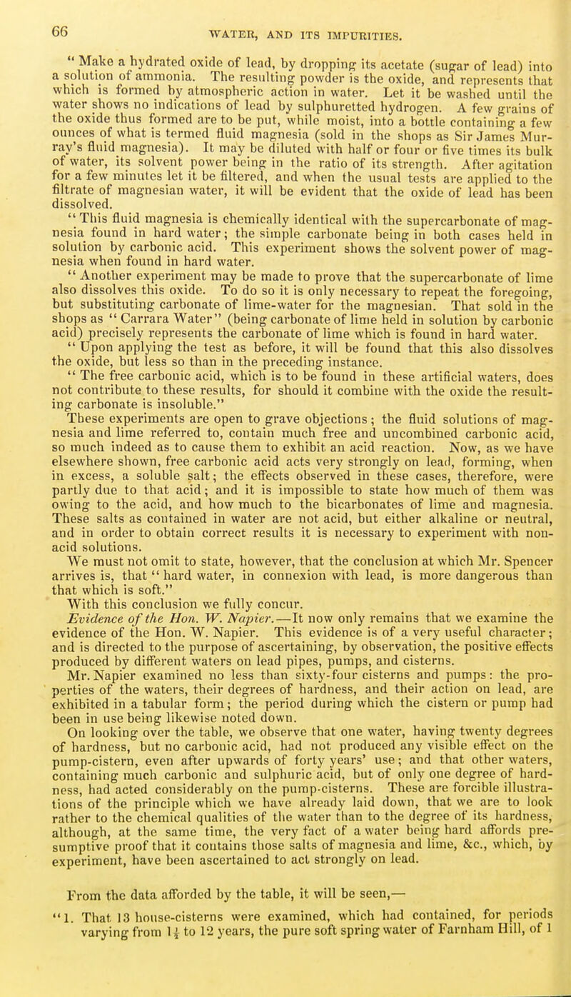 ' Make a hydrated oxide of lead, by dropping its acetate (sugar of lead) into a solution of ammonia. Tiie resulting powder is the oxide, and represents that which is formed by atmospheric action in water. Let it be washed until the water shows no indications of lead by sulphuretted hydrogen. A few grains of the oxide thus formed are to be put, while moist, into a bottle containing a few ounces of what is termed fluid magnesia (sold in the shops as Sir James Mur- ray's fluid magnesia). It may be diluted with half or four or five times its bulk of water, its solvent power being in the ratio of its strength. After agitation for a few minutes let it be filtered, and when the usual tests are applied to the filtrate of magnesian water, it will be evident that the oxide of lead has been dissolved. This fluid magnesia is chemically identical with the supcrcarbonate of mag- nesia found in hard water; the simple carbonate being in both cases held in solution by carbonic acid. This experiment shows the solvent power of mag- nesia when found in hard water. Another experiment may be made to prove that the supercarbonate of lime also dissolves this oxide. To do so it is only necessary to repeat the foregoing, but substituting carbonate of lime-water for the magnesian. That sold in the shops as Carrara Water (being carbonate of lime held in solution by carbonic acid) precisely represents the carbonate of lime which is found in hard water. Upon applying the test as before, it will be found that this also dissolves the oxide, but less so than in the preceding instance. The free carbonic acid, which is to be found in these ai'tificial waters, does not contribute to these results, for should it combine with the oxide the result- ing carbonate is insoluble. These experiments are open to grave objections; the fluid solutions of mag- nesia and lime referred to, contain much free and uncombined carbonic acid, so much indeed as to cause them to exhibit an acid reaction. Now, as we have elsewhere shown, free carbonic acid acts very strongly on lead, forming, when in excess, a soluble salt; the effects observed in these cases, therefore, were partly due to that acid; and it is impossible to state how much of them was owing to the acid, and how much to the bicarbonates of lime and magnesia. These salts as contained in water are not acid, but either alkaline or neutral, and in order to obtain correct results it is necessary to experiment with non- acid solutions. We must not omit to state, however, that the conclusion at which Mr. Spencer arrives is, that hard water, in connexion with lead, is more dangerous than _ that which is soft. With this conclusion we fully concur. Evidence of the Hon. W. Napier.—It now only remains that we examine the evidence of the Hon. W. Napier. This evidence is of a very useful character; and is directed to the purpose of ascertaining, by observation, the positive efi'ects produced by different waters on lead pipes, pumps, and cisterns. Mr. Napier examined no less than sixty-four cisterns and pumps: the pro- perties of the waters, their degrees of hardness, and their action on lead, are exhibited in a tabular form; the period during which the cistern or pump had been in use being likewise noted down. On looking over the table, we observe that one water, having twenty degrees of hardness, but no carbonic acid, had not produced any visible efi'ect on the pump-cistern, even after upwards of forty years' use; and that other waters, containing much carbonic and sulphuric acid, but of only one degree of hard- ness, had acted considerably on the pump-cisterns. These are forcible illustra- tions of the principle which we have already laid down, that we are to look rather to the chemical qualities of the water than to the degree of its hardness, although, at the same time, the very fact of a water being hard affords pre- sumptive proof that it contains those salts of magnesia and lime, &c., which, by experiment, have been ascertained to act strongly on lead. From the data afforded by the table, it will be seen,— 1. That 13 house-cisterns were examined, which had contained, for periods varying from 1 j to 12 years, the pure soft spring water of Farnham Hill, of 1