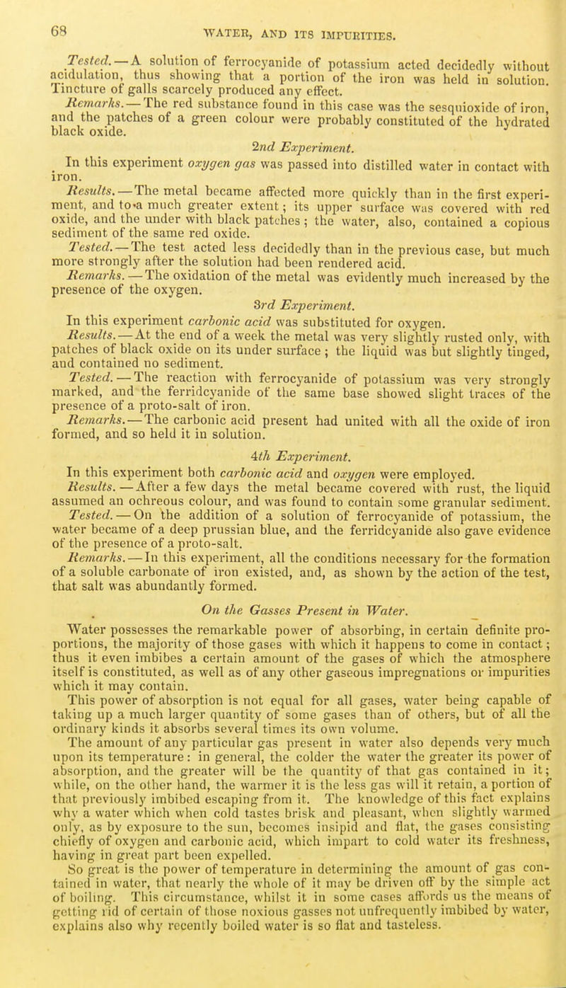 Tes^erf.—A solution of ferrocyanide of potassium acted decidedly without acidulation, thus showing that a portion of the iron was held in solution Tincture of galls scarcely produced any effect. liemarks. —The red substance found in this case was the sesquioxide of iron, and the patches of a green colour were probably constituted of the hydrated black oxide. 2nd Experiment. In this experiment oxi/gen gas was passed into distilled water in contact with iron. Results. —The metal became affected more quickly than in the first experi- ment, and to-a much greater extent; its upper surface was covered with red oxide, and the under with black patches ; the water, also, contained a copious sediment of the same red oxide. Tested. —The test acted less decidedly than in the previous case, but much more strongly after the solution had been rendered acid. Remarks.—The oxidation of the metal was evidently much increased by the presence of the oxygen. 3rc? Experiment. In this experiment carbonic acid was substituted for oxygen. Results.—At the end of a week the metal was very slightly rusted only, with patches of black oxide on its under surface ; the liquid was but slightly tinged, and contained no sediment. Tested. — The reaction with ferrocj'anide of potassium was very strongly marked, and the ferridcyanide of the same base showed slight traces of the presence of a proto-salt of iron. Remarks. — The carbonic acid present had united with all the oxide of iron formed, and so held it in solution. Ath Experiment. In this experiment both carbonic acid and oxygen were employed. Results.—After a few days the metal became covered with rust, the liquid assumed an ochreous colour, and was found to contain some granular sediment. Tested. — On the addition of a solution of ferrocyanide of potassium, the water became of a deep prussian blue, and the ferridcyanide also gave evidence of the presence of a proto-salt. Remarks. — In this experiment, all the conditions necessary for the formation of a soluble carbonate of iron existed, and, as shown by the action of the test, that salt was abundantly formed. On the Gasses Present in Water. Water possesses the remarkable power of absorbing, in certain definite pro- portions, the majority of those gases with which it happens to come in contact; thus it even imbibes a certain amount of the gases of which the atmosphere itself is constituted, as well as of any other gaseous impregnations or impurities which it may contain. This power of absorption is not equal for all gases, water being capable of taking up a much larger quantity of some gases than of others, but of all the ordinary kinds it absorbs several times its own volume. The amount of any particular gas present in water also depends very much upon its temperature : in general, the colder the water the greater its power of absorption, and the greater will be the quantity of that gas contained in it; while, on the other hand, the warmer it is the less gas will it retain, a portion of that previously imbibed escaping from it. The knowledge of this fact explains why a water which when cold tastes brisk and pleasant, when slightly warmed only, as by exposure to the sun, becomes insipid and flat, the gases consisting chiefly of oxygon and carbonic acid, which impart to cold water its freshness, having in great part been expelled. So great is the power of temperature in determining the amount of gas con- tained in water, that nearly the whole of it may be driven off by the simple act of boilmg. This circumstance, whilst it in some cases affords us the means of getting rid of certain of those noxious gasses not unfrequcntly imbibed by water, explains also why recently boiled water is so fiat and tasteless.