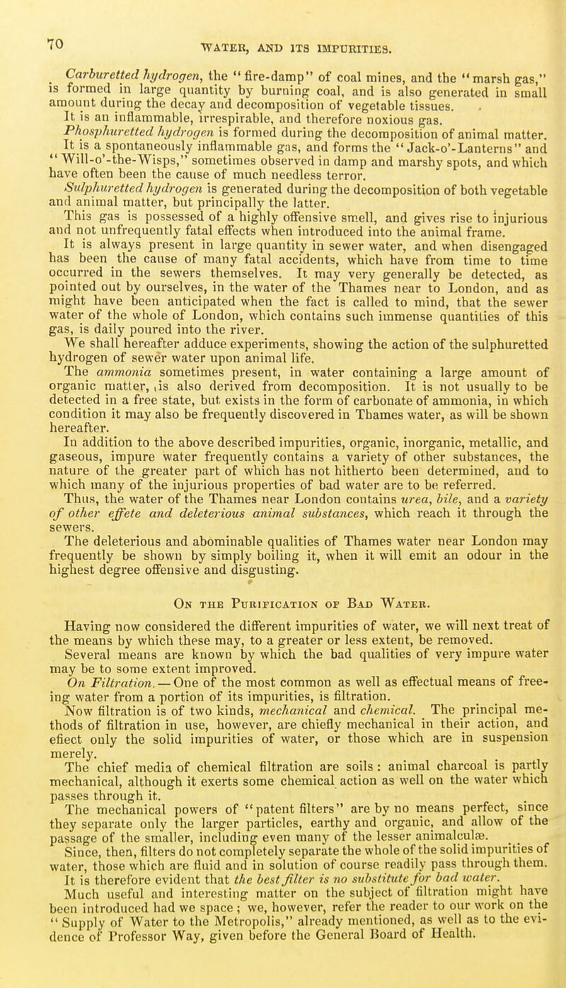 Carburetted hydrogen, the fire-damp of coal mines, and the marsh gas, IS formed in large quantity by burning coal, and is also generated in small amount during the decay and decomposition of vegetable tissues. It is an inflammable, irrespirable, and therefore noxious gas. Phosphuretted hydrogen is formed during the decomposition of animal matter. ^ It is a spontaneously inflammable gas, and forms the Jack-o'-Lanterns and Will-o'-the-Wisps, sometimes observed in damp and marshy spots, and which have often been the cause of much needless terror. Sulphuretted hydrogen is generated during the decomposition of both vegetable and animal matter, but principally the latter. This gas is possessed of a highly offensive sm.ell, and gives rise to injurious and not unfrequently fatal effects when introduced into the animal frame. It is always present in large quantity in sewer water, and when disengaged has been the cause of many fatal accidents, which have from time to time occurred in the sewers themselves. It may very generally be detected, as pointed out by ourselves, in the water of the Thames near to London, and as might have been anticipated when the fact is called to mind, that the sewer water of the whole of London, which contains such immense quantities of this gas, is daily poured into the river. We shall hereafter adduce experiments, showing the action of the sulphuretted hydrogen of sewer water upon animal life. The ammonia sometimes present, in water containing a large amount of organic matter, ,is also derived from decomposition. It is not usually to be detected in a free state, but exists in the form of carbonate of ammonia, in which condition it may also be frequently discovered in Thames water, as will be shown hereafter. In addition to the above described impurities, organic, inorganic, metallic, and gaseous, impure water frequently contains a variety of other substances, the nature of the greater part of which has not hitherto been determined, and to which many of the injurious properties of bad water are to be referred. Thus, the water of the Thames near London contains tirea, bile, and a variety of other effete and deleterious animal substances, which I'each it through the sewers. The deleterious and abominable qualities of Thames water near London may frequently be shown by simply boiling it, when it will emit an odour in the highest degree off'ensive and disgusting. On the Purification op Bad Water. Having now considered the different impurities of water, we will next treat of the means by which these may, to a greater or less extent, be removed. Several means are known by which the bad qualities of very impure water may be to some extent improved. On Filtration. — One of the most common as well as eff'ectual means of free- ing water from a portion of its impurities, is filtration. Now filtration is of two kinds, mechanical and chemical. The principal me- thods of filtration in use, however, are chiefly mechanical in their action, and efiect only the solid impurities of water, or those which are in suspension merely. The chief media of chemical filtration are soils : animal charcoal is partly mechanical, although it exerts some chemical action as well on the water which passes through it. The mechanical powers of patent filters are by no means perfect, since they separate only the larger particles, earthy and organic, and allow of the passage of the smaller, including even many of the lesser animalculje. Since, then, filters do not completely separate the whole of the solid impurities of water, those which are fluid and in solution of course readily pass through them. It is therefore evident that the best filter is no substitute for bad water. Much useful and interesting matter on the subject of filtration might have been introduced had we space ; we, however, refer the reader to our work on the Supply of Water to the Metropolis, already mentioned, as well as to the evi- dence of Professor Way, given before the General Board of Health.