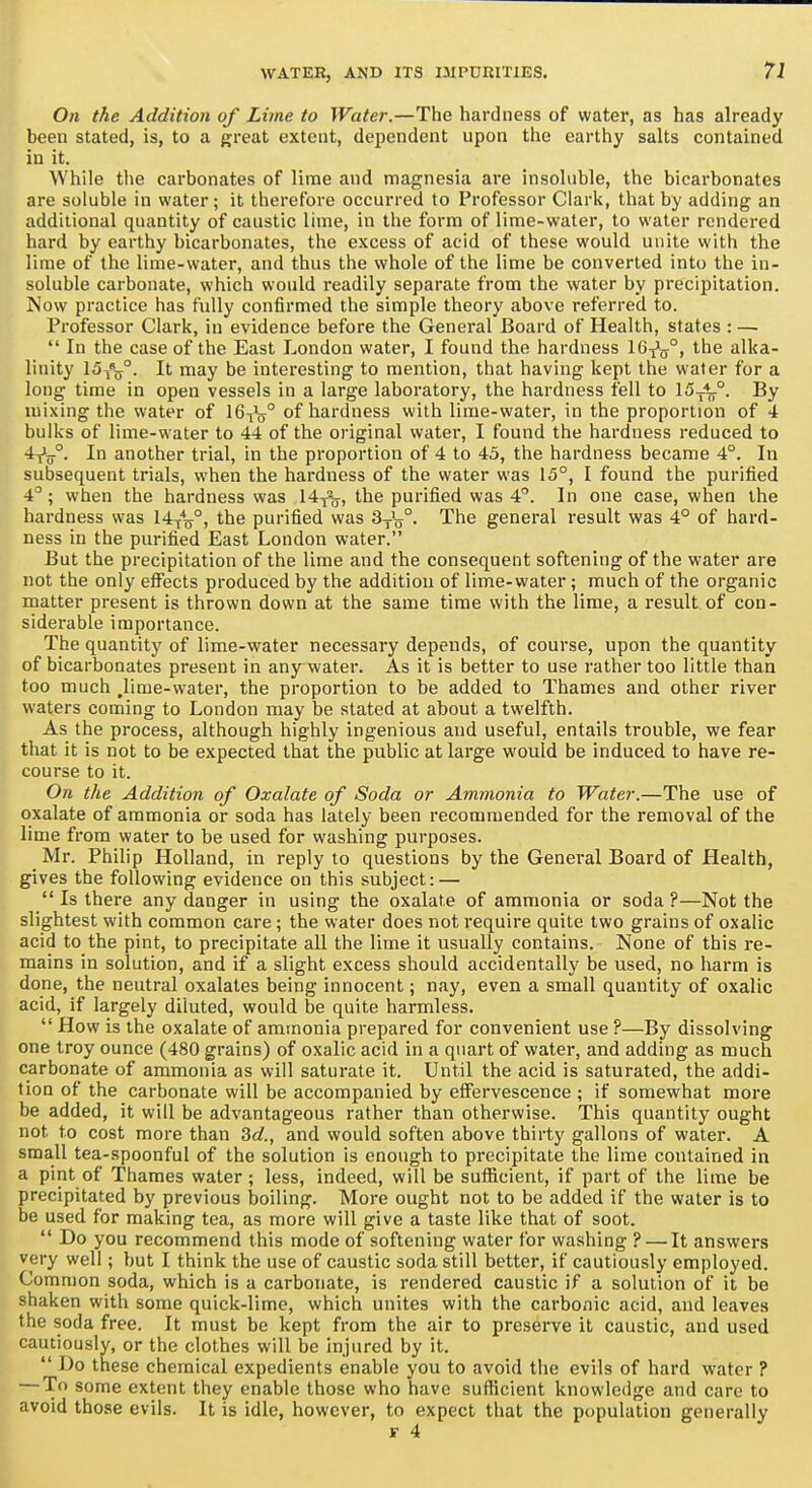 On the Addition of Lime to Water.—The hardness of water, as has already been stated, is, to a great extent, dependent upon the earthy salts contained in it. While the carbonates of lime and magnesia are insoluble, the bicarbonates are soluble in water; it therefore occurred to Professor Clark, that by adding an additional quantity of caustic lime, in the form of lime-water, to water rendered hard by earthy bicarbonates, the excess of acid of these would unite with the lime of the lime-water, and thus the whole of the lime be converted into the in- soluble carbonate, which would readily separate from the water by precipitation. Now practice has fully confirmed the simple theory above referred to. Professor Clark, in evidence before the General Board of Health, states : —  In the case of the East London water, I found the hardness 16^^^°, the alka- linity 15^^°. It may be interesting to mention, that having kept the water for a long time in open vessels in a large laboratory, the hardness fell to 15^'L°. By mixing the water of 16^l° of hardness with lime-water, in the proportion of 4 bulks of lime-water to 44 of the original water, I found the hardness reduced to 4-jL°. In another trial, in the proportion of 4 to 43, the hardness became 4°. In subsequent trials, when the hardness of the water was 15°, I found the purified 4°; when the hardness was 14y-o, the purified was 4. In one case, when the hardness was W^Vi purified was SyV- The general result was 4° of hard- ness in the purified East London water. But the precipitation of the lime and the consequent softening of the water are not the only eflTects produced by the addition of lime-water; much of the organic matter present is thrown down at the same time with the lime, a result of con- siderable importance. The quantity of lime-water necessary depends, of course, upon the quantity of bicarbonates present in any water. As it is better to use rather too little than too much .lime-water, the proportion to be added to Thames and other river waters coming to London may be stated at about a twelfth. As the process, although highly ingenious and useful, entails trouble, we fear that it is not to be expected that the public at large would be induced to have re- course to it. On the Addition of Oxalate of Soda or Ammonia to Water.—The use of oxalate of ammonia or soda has lately been recommended for the removal of the lime from water to be used for washing purposes. Mr. Philip Holland, in reply to questions by the General Board of Health, gives the following evidence on this subject: —  Is there any danger in using the oxalate of ammonia or soda ?—Not the slightest with common care; the water does not require quite two grains of oxalic acid to the pint, to precipitate all the lime it usually contains. None of this re- mains in solution, and if a slight excess should accidentally be used, no harm is done, the neutral oxalates being innocent; nay, even a small quantity of oxalic acid, if largely diluted, would be quite harmless.  How is the oxalate of ammonia prepared for convenient use ?—By dissolving one troy ounce (480 grains) of oxalic acid in a quart of water, and adding as much carbonate of ammonia as will saturate it. Until the acid is saturated, the addi- tion of the carbonate will be accompanied by effervescence ; If somewhat more be added, it will be advantageous rather than otherwise. This quantity ought not to cost more than 3c?., and would soften above thirty gallons of water. A small tea-spoonful of the solution Is enough to precipitate the lime contained in a pint of Thames water; less, indeed, will be sufficient, if part of the lime be precipitated by previous boiling. More ought not to be added if the water is to be used for making tea, as more will give a taste like that of soot.  Do you recommend this mode of softening water for washing ? — It answers very well; but I think the use of caustic soda still better, if cautiously employed. Common soda, which is a carbonate, is rendered caustic if a solution of it be shaken with some quick-lime, which unites with the carbonic acid, and leaves the soda free. It must be kept from the air to preserve it caustic, and used cautiously, or the clothes will be injured by it.  Do these chemical expedients enable you to avoid the evils of hard water ? —To some extent they enable those who have sufficient knowledge and care to avoid those evils. It is idle, however, to expect that the population generally F 4