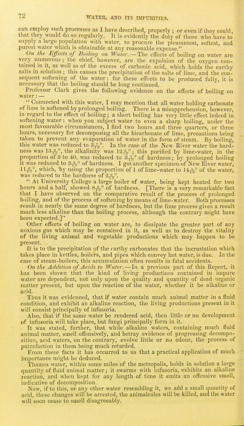 can employ such processes as I have described, properly ; or even if they could, that they would do so regularly. It is evidently the duty of those who have to supply a large population with water, to procure the pleasantest, softest, and purest water which is obtainable at any reasonable expense. On the Effects of Boilmrj on Water.—The effects of boiling on water are very numerous ; the chief, however, are the expulsion of the oxygen con- tained in it, as well as of the excess of carbonic acid, which holds the earthy salts in solution ; this causes the precipitation of the salts of lime, and the con- sequent softening of the water: for these effects to be produced fully, it is necessary that the boiling should be long continued. Professor Clark gives the following evidence on the effects of boiling on water: —  Connected with this water, I may mention that all water holding carbonate of li me is softened by prolonged boiling. There is a misapprehension, however, in regard to the effect of boiling; a short boiling has very little effect indeed in softening water: when you subject water to even a sharp boiling, under the most favourable circumstances, I find two hours and three quarters, or three hours, necessary for decomposing all the bicarbonate of lime, precautions being taken to prevent any evaporation of water in the form of steam. By boiling, this water was reduced to 3-j2jj.°. In the case of the New River water the hard- ness was 13^°, the alkalinity was 12//; this purified by lime-water, in the proportion of 3 to 40, was reduced to 3,^° of hardness; by prolonged boiling it was reduced to 3^° of hardness. I got another specimen of New River water, 11^^°, which, by using the proportion of 1 of lime-water to 14^° of the water, was reduced to the hardness of 2^°.  At University College a large boiler of water, being kept heated for two hours and a half, showed 8-^2-° of hardness. [There is a very remarkable fact that I have observed on the comparative result of the process of prolonged boiling, and of the process of softening by means of lime-water. Both processes result in nearly the same degree of hardness, but the lime process gives a result much less alkaline than the boiling process, although the contrary might have been expected.] Other effects of boiling on water are, to dissipate the greater part of any noxious gas which may be contained in it, as well as to destroy the vitality of the living animal and vegetable productions which may happen to be present. It is to the precipitation of the earthy carbonates that the incrustation which takes place in kettles, boilers, and pipes which convey hot water, is due. In the case of steam-boilers, this accumulation often results in fatal accidents. On the Addition of Acids to Water. — In a previous part of this Report, it has been shown that the kind of living productions contained in impure water are dependent, not only upon the quality and quantity of dead organic matter present, but upon the reaction of the water, whether it be alkaline or acid. Thus it was evidenced, that if water contain much animal matter in a fluid condition, and exhibit an alkaline reaction, the living productions present in it will consist principally of infusoria. Also, that if the same water be rendered acid, then little or no development of infusoi-ia will take place, but fungi principally form in it. It was stated, further, that while alkaline waters, containing much fluid animal matter, smell offensively, and betray evidence of progressing decompo- sition, acid waters, on the contrary, evolve little or no odour, the process of putrefaction in them being much retarded. From these facts it has occurred to us that a practical application of much importance might be deduced. Thames water, within some miles of the metropolis, holds in solution a large quantity of fluid animal matter; it swarms with infusoria, exhibits an alkaline reaction, and when kept for any length of time it emits an offensive smell, indicative of decomposition. Now, if to this, or any other water resembling it, we add a small quantity of acid, these changes will be arrested, the animalcules will be killed, and the water will soon cease to smell disagreeably.