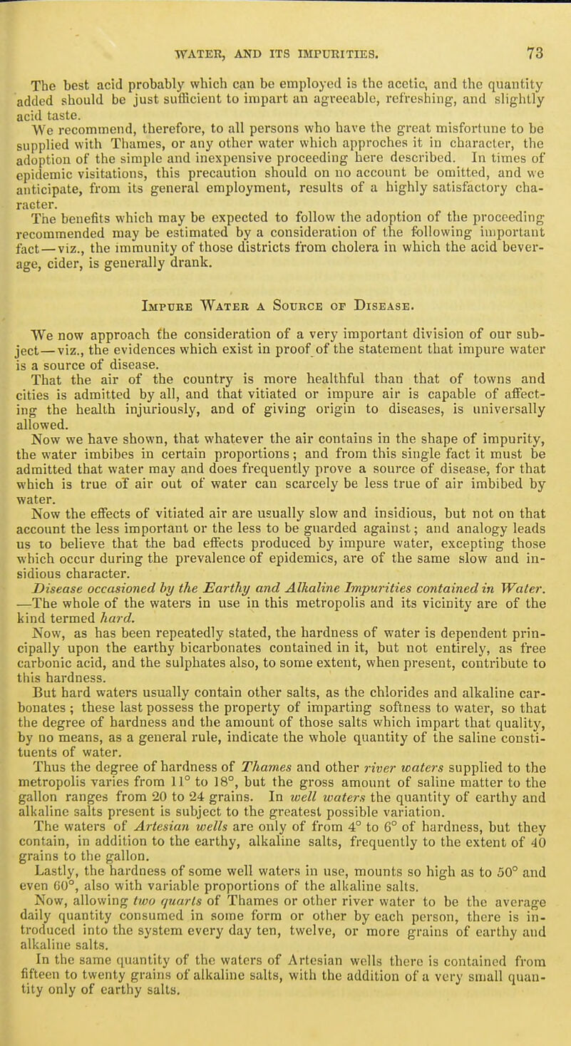 The best acid probably which can be employed is the acetic, and the quantity added should be just sutiicient to impart an agi-eeable, refreshing, and slightly acid taste. We recommend, therefore, to all persons who have the great misfortune to be supplied with Thames, or any other water which approches it in character, the adoption of the simple and inexpensive proceeding here described. In times of epidemic visitations, this precaution should on no account be omitted, and we anticipate, from its general employment, results of a highly satisfactory cha- racter. The benefits which may be expected to follow the adoption of the proceeding recommended may be estimated by a consideration of the following important fact—viz., the immunity of those districts from cholera in which the acid bever- age, cider, is generally drank. Impure Water a Source of Disease. We now approach the consideration of a very important division of our sub- ject— viz., the evidences which exist in proof of the statement that impure water is a source of disease. That the air of the country is more healthful than that of towns and cities is admitted by all, and that vitiated or impure air is capable of aifect- ing the health injuriously, and of giving origin to diseases, is universally allowed. Now we have shown, that whatever the air contains in the shape of impurity, the water imbibes in certain proportions; and from this single fact it must be admitted that water may and does frequently prove a source of disease, for that which is true of air out of water can scarcely be less true of air imbibed by water. Now the effects of vitiated air are usually slow and insidious, but not on that account the less important or the less to be guarded against; and analogy leads us to believe that the bad eifects produced by impure water, excepting those which occur during the prevalence of epidemics, are of the same slow and in- sidious character. Disease occasioned by the Earthy and Alkaline Impurities contained in Water. —The whole of the waters in use in this metropolis and its vicinity are of the kind termed hard. Now, as has been repeatedly stated, the hardness of water is dependent prin- cipally upon the earthy bicarbonates contained in it, but not entirely, as free carbonic acid, and the sulphates also, to some extent, when present, contribute to this hardness. But hard waters usually contain other salts, as the chlorides and alkaline car- bonates ; these last possess the property of imparting softness to water, so that the degree of hardness and the amount of those salts which impart that quality, by no means, as a general rule, indicate the whole quantity of the saline consti- tuents of water. Thus the degree of hardness of Thames and other river icaters supplied to the metropolis varies from 11° to 18°, but the gross amount of saline matter to the gallon ranges from 20 to 24 grains. In well waters the quantity of earthy and all<aline salts present is subject to the greatest possible variation. The waters of Artesian wells are only of from 4° to 6° of hardness, but they contain, in addition to the earthy, alkaline salts, frequently to the extent of 40 grains to the gallon. Lastly, the hardness of some well waters in use, mounts so high as to 50° and even G0°, also with variable proportions of the alkaline salts. Now, allowing two quarts of Thames or other river water to be the average daily quantity consumed in some form or other by each person, there is in- troduced into the system every day ten, twelve, or more grains of earthy and alkaline salts. In the same quantity of the waters of Artesian wells there is contained from fifteen to twenty grains of alkaline salts, with the addition of a very small quan- tity only of earthy salts.