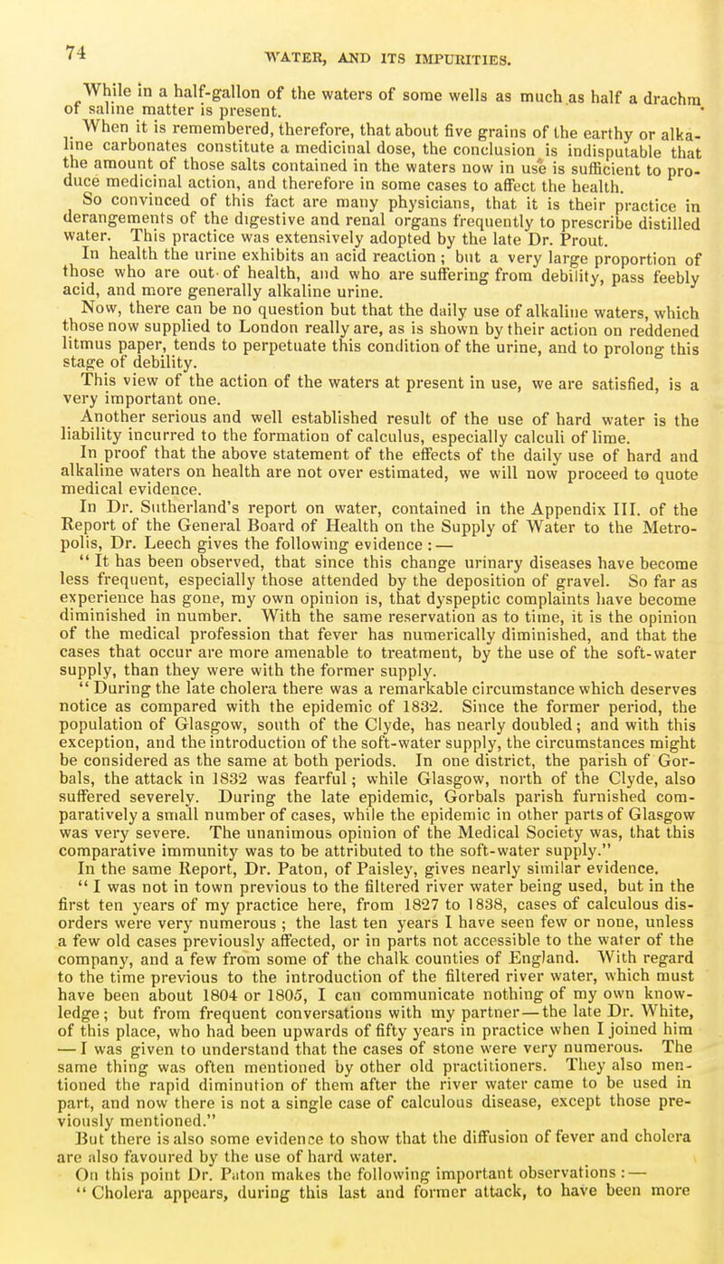 While In a half-gallon of the waters of some wells as much as half a drachm or salme matter is present. When it is remembered, therefore, that about five grains of the earthy or alka- line carbonates constitute a medicinal dose, the conclusion is indisputable that the amount of those salts contained in the waters now in use is sufficient to pro- duce medicinal action, and therefore in some cases to affect the health. So convinced of this fact are many physicians, that it is their practice in derangements of the digestive and renal organs frequently to prescribe distilled water. This practice was extensively adopted by the late Dr. Prout. In health the urine exhibits an acid reaction ; but a very large proportion of those who are out-of health, and who are suffering from debility, pass feebly acid, and more generally alkaline urine. Now, there can be no question but that the daily use of alkaline waters, which those now supplied to London really are, as Is shown by their action on reddened litmus paper, tends to perpetuate this condition of the urine, and to prolong this stage of debility. This view of the action of the waters at present in use, we are satisfied, is a very important one. Another serious and well established result of the use of hard water is the liability incurred to the formation of calculus, especially calculi of lime. In proof that the above statement of the effects of the daily use of hard and alkaline waters on health are not over estimated, we will now proceed to quote medical evidence. In Dr. Sutherland's report on water, contained in the Appendix III. of the Report of the General Board of Health on the Supply of Water to the Metro- polis, Dr. Leech gives the following evidence : —  It has been observed, that since this change urinary diseases have become less frequent, especially those attended by the deposition of gravel. So far as experience has gone, my own opinion is, that dyspeptic complaints have become diminished in number. With the same reservation as to time, it is the opinion of the medical profession that fever has numerically diminished, and that the cases that occur are more amenable to treatment, by the use of the soft-water supply, than they were with the former supply.  During the late cholera there was a remarkable circumstance which deserves notice as compared with the epidemic of 183'2. Since the former period, the population of Glasgow, south of the Clyde, has nearly doubled; and with this exception, and the introduction of the soft-water supply, the circumstances might be considered as the same at both periods. In one district, the parish of Gor- bals, the attack in 1832 was fearful; while Glasgow, north of the Clyde, also suffered severely. During the late epidemic, Gorbals parish furnished com- paratively a small number of cases, while the epidemic in other parts of Glasgow was very severe. The unanimous opinion of the Medical Society was, that this comparative immunity was to be attributed to the soft-water supply. In the same Report, Dr. Paton, of Paisley, gives nearly similar evidence.  I was not in town previous to the filtered river water being used, but in the first ten years of my practice here, from 1827 to 1838, cases of calculous dis- orders were very numerous ; the last ten years I have seen few or none, unless a few old cases previously affected, or in parts not accessible to the water of the company, and a few from some of the chalk counties of England. With regard to the time previous to the introduction of the filtered river water, which must have been about 1804 or 1805, I can communicate nothing of my own know- ledge; but from frequent conversations with my partner—the late Dr. White, of this place, who had been upwards of fifty years in practice when I joined him — I was given to understand that the cases of stone were very numerous. The same thing was often mentioned by other old practitioners. They also men- tioned the rapid diminution of them after the river water came to be used in part, and now there is not a single case of calculous disease, except those pre- viously mentioned. But there is also some evidence to show that the diffusion of fever and cholera are also favoured by the use of hard water. On this point Dr. Paton makes the following important observations : —  Cholera appears, during this last and former attack, to have been more