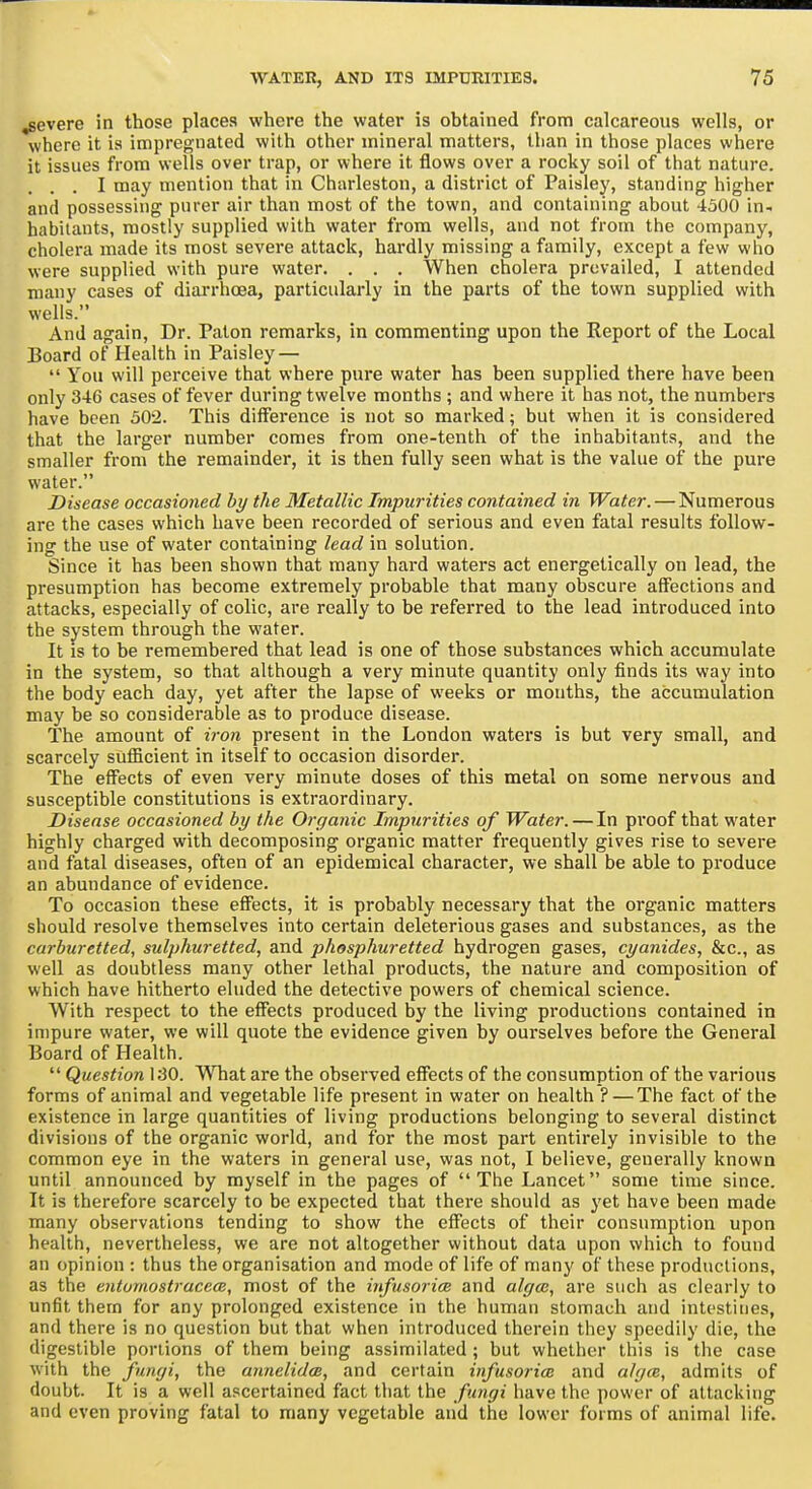 severe in those places where the water is obtained from calcareous wells, or where it is impregnated with other mineral matters, than in those places where it issues from wells over trap, or where it flows over a rocky soil of that nature. ... I may mention that in Charleston, a district of Paisley, standing higher and possessing purer air than most of the town, and containing about 4500 in- habitants, mostly supplied with water from wells, and not from the company, cholera made its most severe attack, hardly missing a family, except a few who were supplied with pure water. . . . When cholera prevailed, I attended many cases of diarrhoea, particularly in the parts of the town supplied with wells. And again. Dr. Palon remarks, in commenting upon the Report of the Local Board of Health in Paisley — You will perceive that where pure water has been supplied there have been only 346 cases of fever during twelve months ; and where it has not, the numbers have been 302. This difference is not so marked; but when it is considered that the larger number comes from one-tenth of the inhabitants, and the smaller from the remainder, it is then fully seen what is the value of the pure water. Disease occasioned by the Metallic Impurities contained in Water. — Numerous are the cases which have been recorded of serious and even fatal results follow- ing the use of water containing lead in solution. Since it has been shown that many hard waters act energetically on lead, the presumption has become extremely probable that many obscure affections and attacks, especially of colic, are really to be referred to the lead introduced into the system through the water. It is to be remembered that lead is one of those substances which accumulate in the system, so that although a very minute quantity only finds its way into the body each day, yet after the lapse of weeks or months, the accumulation may be so considerable as to produce disease. The amount of iron present in the London waters is but very small, and scarcely sufficient in itself to occasion disorder. The effects of even very minute doses of this metal on some nervous and susceptible constitutions is extraordinary. Disease occasioned by the Organic Impurities of Water. — In proof that water highly charged with decomposing organic matter frequently gives rise to severe and fatal diseases, often of an epidemical character, we shall be able to produce an abundance of evidence. To occasion these effects, it is probably necessary that the organic matters should resolve themselves into certain deleterious gases and substances, as the carburetted, sidphuretted, and phosphuretted hydrogen gases, cyanides, &c., as well as doubtless many other lethal products, the nature and composition of which have hitherto eluded the detective powers of chemical science. With respect to the effects produced by the living productions contained in impure water, we will quote the evidence given by ourselves before the General Board of Health. Question ISO. What are the observed effects of the consumption of the various forms of animal and vegetable life present in water on health ? — The fact of the existence in large quantities of living productions belonging to several distinct divisions of the organic world, and for the most part entirely invisible to the common eye in the waters in general use, was not, I believe, generally known until announced by myself in the pages of The Lancet some time since. It is therefore scarcely to be expected that there should as yet have been made many observations tending to show the effects of their consumption upon health, nevertheless, we are not altogether without data upon which to found an opinion : thus the organisation and mode of life of many of these productions, as the enturnostracecB, most of the infusorim and algas, are such as clearly to unfit them for any prolonged existence in the human stomach and intestines, and there is no question but that when introduced therein they speedily die, the digestible portions of them being assimilated ; but whether this is the case with the fungi, the annclidcB, and certain irfusorice and algce, admits of doubt. It is a well ascertained fact that the fingi have the power of attacking and even proving fatal to many vegetable and the lower forms of animal life.