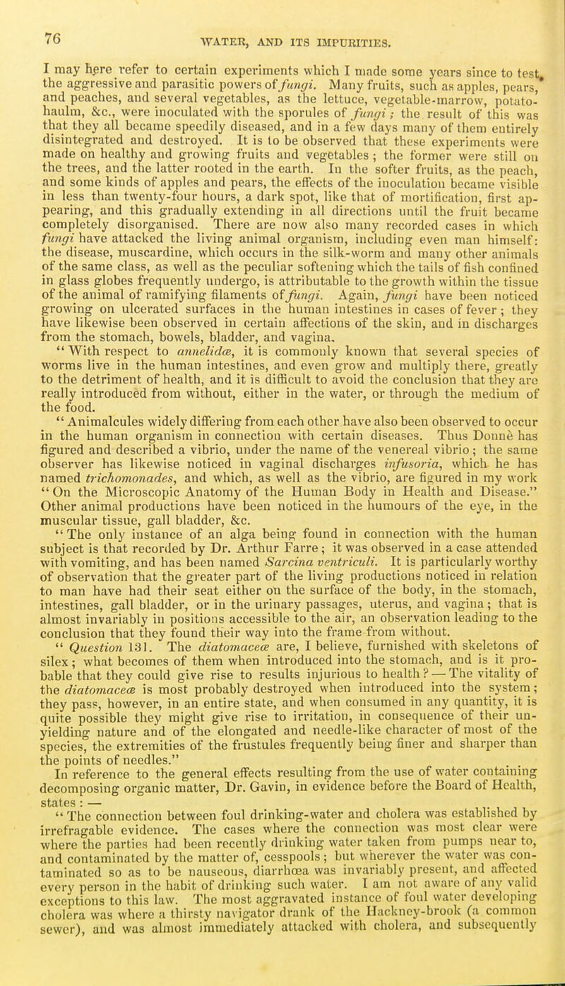 I may hpre refer to certain experiments which I made some years since to test the aggressive and parasitic powers fungi. Many fruits, such as apples, pears,* and peaches, and several vegetables, as the lettuce, vegetable-marrow, potato- haulm, &c., were inoculated with the sporules of funyi; the result of this was that they all became speedily diseased, and in a few days many of them entirely disintegrated and destroyed. It is to be observed that these experiments were made on healthy and growing fruits and vegetables ; the former were still on the trees, and the latter rooted in the earth. In the softer fruits, as the peach, and some kinds of apples and pears, the eifects of the inoculation became visible in less than twenty-four hours, a dark spot, like that of mortification, first ap- pearing, and this gradually extending in all directions until the fruit became completely disorganised. There are now also many recorded cases in which fimgi have attacked the living animal organism, including even man himself: the disease, muscardine, which occurs in the silk-worm and many other animals of the same class, as well as the peculiar softening which the tails of fish confined in glass globes frequently undergo, is attributable to the growth within the tissue of the animal of ramifying filaments ofy5<«(/2. Aga.m, fungi have been noticed growing on ulcerated surfaces in the human intestines in cases of fever; they have likewise been observed in certain affections of the skin, and in discharges from the stomach, bowels, bladder, and vagina, With respect to annelidce, it is commonly known that several species of worms live in the human intestines, and even grow and multiply there, greatly to the detriment of health, and it is difficult to avoid the conclusion that they are really introduced from without, either in the water, or through the medium of the food. Animalcules widely differing from each other have also been observed to occur in the human organism in connection with certain diseases. Thus Donne has figured and described a vibrio, under the name of the venereal vibrio; the same observer has likewise noticed in vaginal discharges infusoria, which he has named trichomonades, and which, as well as the vibrio, are fifjured in my work On the Microscopic Anatomy of the Human Body in Health and Disease. Other animal productions have been noticed in the humours of the eye, in the muscular tissue, gall bladder, &c. The only instance of an alga being found in connection with the human subject is that recorded by Dr. Arthur Farre; it was observed in a case attended with vomiting, and has been named Sarcina ventriculi. It is particularly worthy of observation that the gi-eater part of the living productions noticed in relation to man have had their seat either on the surface of the body, in the stomach, intestines, gall bladder, or in the urinary passages, uterus, and vagina; that is almost invariably in positions accessible to the an-, an observation leading to the conclusion that they found their way into the frame from without. Question 131. The diatomacece are, I believe, furnished with skeletons of silex; what becomes of them when introduced into the stomach, and is it pro- bable that they could give rise to results injurious to health? — The vitality of the diatomacecB is most probably destroyed when introduced into the system; they pass, however, in an entire state, and when consumed in any quantity, it is quite possible they might give rise to irritation, in consequence of their un- yielding nature and of the elongated and needle-like character of most of the species, the extremities of the frustules frequently being finer and sharper than the points of needles. In reference to the general effects resulting from the use of water containing decomposing organic matter, Dr. Gavin, in evidence before the Board of Health, states : — , , j The connection between foul drinking-water and cholera was established by irrefragable evidence. The cases where the connection was most clear were where the parties had been recently drinking water taken from pumps near to, and contaminated by the matter of, cesspools; but wherever the water was con- taminated so as to be nauseous, diarrhoea was invariably present, and affected every person in the habit of drinking such water. I am not aware of any valid exceptions to this law. The most aggravated instance of foul water devclopnig cholera was where a thirsty navigator drank of the Hackney-brook (a common sewer), and was almost immediately attacked with cholera, and subsequently