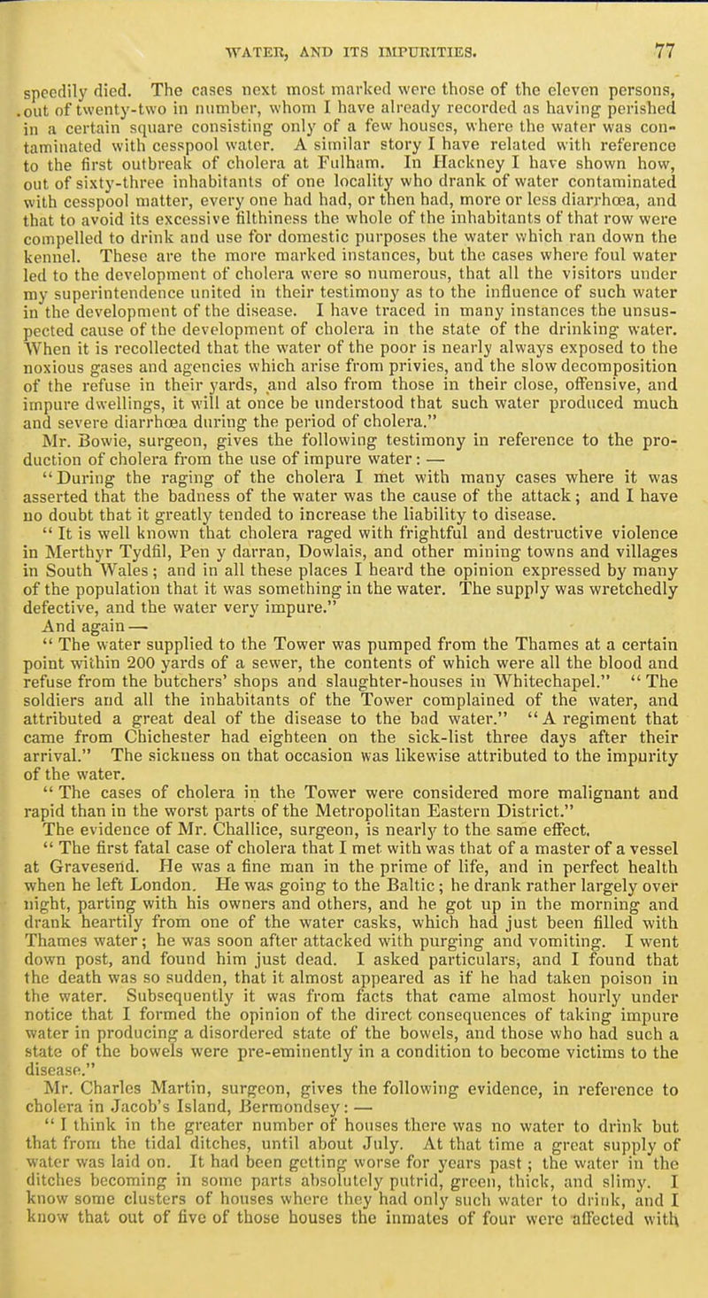 ■77 speedily died. The cases next most marked were those of the eleven persons, • out of twenty-two in number, whom I have ah-eady recorded as having perished in a certain square consisting only of a few houses, where the water was con- taminated with cesspool water. A similar story I have related with reference to the first outbreak of cholera at Fulham. In Hackney I have shown how, out of si.xty-three inhabitants of one locality who drank of water contaminated with cesspool matter, every one had had, or then had, more or less diarrhosa, and that to avoid its excessive tilthiness the whole of the inhabitants of that row were compelled to drink and use for domestic purposes the water which ran down the kennel. These are the more marked instances, but the cases where foul water led to the development of cholera were so numerous, that all the visitors under my superintendence united in their testimony as to the influence of such water in the development of the disease. I have traced in many instances the unsus- pected cause of the development of cholera in the state of the drinking water. When it is recollected that the water of the poor is nearly always exposed to the noxious gases and agencies which arise from privies, and the slow decomposition of the refuse in their yards, and also from those in their close, off'ensive, and impure dwellings, it will at once be understood that such water produced much and severe diarrhoea during the period of cholera. Mr. Bowie, surgeon, gives the following testimony in reference to the pro- duction of cholera from the use of impure water: —  During the raging of the cholera I met with many cases where it was asserted that the badness of the water was the cause of the attack; and I have uo doubt that it greatly tended to increase the liability to disease.  It is well known that cholera raged with frightful and destructive violence in Merthyr Tydfil, Pen y darran, Dowlais, and other mining towns and villages in South Wales ; and in all these places I heard the opinion expressed by many of the population that it was something in the water. The supply was wretchedly defective, and the water very impure. And again —  The water supplied to the Tower was pumped from the Thames at a certain point within 200 yards of a sewer, the contents of which were all the blood and refuse from the butchers' shops and slaughter-houses in Whitechapel.  The soldiers and all the inhabitants of the Tower complained of the water, and attributed a great deal of the disease to the bad water.  A regiment that came from Chichester had eighteen on the sick-list three days after their arrival. The sickness on that occasion was likewise attributed to the impurity of the water.  The cases of cholera in the Tower were considered more malignant and rapid than in the worst parts of the Metropolitan Eastern District. The evidence of Mr. Challice, surgeon, is nearly to the same effect.  The first fatal case of cholera that I met with was that of a master of a vessel at Graveserid. He was a fine man in the prime of life, and in perfect health when he left London. He was going to the Baltic; he drank rather largely over night, parting with his owners and others, and he got up in the morning and drank heartily from one of the water casks, which had just been filled with Thames water; he was soon after attacked with purging and vomiting. I went down post, and found him just dead. I asked particulars, and I found that the death was so sudden, that it almost appeared as if he had taken poison in the water. Subsequently it was from facts that came almost hourly under notice that I formed the opinion of the direct consequences of taking impure water in producing a disordered state of the bowels, and those who had such a state of the bowels were pre-eminently in a condition to become victims to the disease. Mr. Charles Martin, surgeon, gives the following evidence, in reference to cholera in Jacob's Island, Bermondsey: —  I think in the greater number of houses there was no water to drink but that from the tidal ditches, until about July. At that time a great supply of water was laid on. It had been getting worse for years past ; the water in the ditches becoming in some parts absolutely putrid, green, thick, and slimy. I know some clusters of houses where they had only such water to drink, and I know that out of five of those houses the inmates of four were affected with