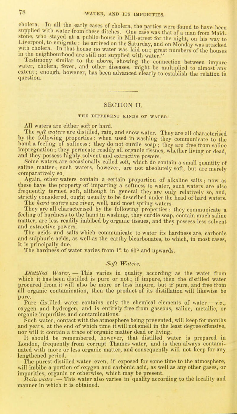 cholera In all the early eases of cholera, the parties were found to have heen supplied with water from these ditches. One case was that of a man from Maid- stone, who stayed at a public-house in Mill-street for the night, on his way to Liverpool, to emigrate : he arrived on the Saturday, and on Monday was attacked with cholera In that house no water was laid on ; great numbers of the houses in the neighbourhood are still not supplied with water. Testiniony similar to the above, showing the connection between impure water, cholera, fever, and other diseases, might be multiplied to almost any extent; enough, however, has been advanced clearly to establish the relation in question. SECTION II. THE DIFFERENT KINDS OF WATEH. All waters are either soft or hard. The soft waters are distilled, rain, and snow water. They are all characterised by the following properties : when used in washing they communicate to the hand a feeling of softness ; they do not curdle soap ; they are free from saline impregnation ; they permeate readily all organic tissues, whether living or dead, and they possess highly solvent and extractive powers. ' Some waters are occasionally called soft, which do contain a small quantity of saline matter; such waters, however, are not absolutely soft, but are merely comparatively so. Again, other waters contain a certain proportion of alkaline salts; now as these have the property of imparting a softness to water, such waters are also frequently termed soft, although in general they are only relatively so, and, strictly considered, ought usually to be described under the head of hard waters. The hard waters are river, well, and most spring waters. They are all characterised by the following properties : they communicate a feeling of hardness to the hand in washing, they curdle soap, contain much saline matter, are less readily imbibed by organic tissues, and they possess less solvent and extractive powers. The acids and salts which communicate to water its hardness are, carbonic and sulphuric acids, as well as the earthy bicarbonates, to which, in most cases, it is principally due. The hardness of water varies from 1° to 60° and upwards. £oft Waters. Distilled Water. — This varies in quality according as the water from which it has been distilled is pure or not; if impure, then the distilled water procured from it will also be more or less impure, but if pure, and free from all organic contamination, then the product of its distillation will likewise be pure. Pure distilled water contains only the chemical elements of water — viz., oxygen and hydrogen, and is entirely free from gaseous, saline, metallic, or organic impurities and contaminations. Such water, contact with the atmosphere being prevented, will keep for months and years, at the end of which time it will not smell in the least degree offensive, nor will it contain a trace of organic matter dead or living. It should be remembered, however, that distilled water is prepared in London, frequently from corrupt Thames water, and is then always contami- nated with more or less organic matter, and consequently will not keep for any lengthened period. The purest distilled water even, if exposed for some time to the atmosphere, will imbibe a portion of oxygen and carbonic acid, as well as any other gases, or impurities, organic or otherwise, which may be present. Rain water. — This water also varies in quality according to the locality and manner in which it is obtained.