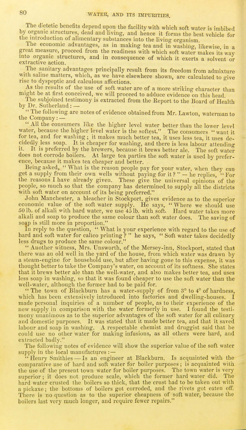 The dietetic benefits depend upon the facility with which soft water is imbibed by organic structures, dead and living, and hence it forms the best vehicle for tlie introduction of alimentary substances into the living organism The economic advantages, as in making tea and in washing, 'likewise in a great measure, proceed from the readiness with which soft water makes it's way into organic structures, and in consequence of which it exerts a solvent or extractive action. The sanitary advantages principally result from its freedom from admixture with sahne matters, which, as we have elsewhere shown, are calculated to give rise to dyspeptic and calculous affections. As the results of the use of soft water are of a more striking character than might be at first conceived, we will proceed to adduce evidence on this head The subjoined testimony is extracted from the Report to the Board of Health by Dr. Sutherland: —  The following are notes of evidence obtained from Mr, Lawton, waterman to the Company: —  All the consumers like the higher level water better than the lower level water, because the higher level water is the softest. The consumers  want it for tea, and for washing ; it makes much better tea, it uses less tea, it uses de- cidedly less soap. It is cheaper for washing, and there is less labour attending it. It is preferred by the brewers, because it brews better ale. The soft water does not corrode boilers. At large tea parties the soft water is used by prefer- ence, because it makes tea cheaper and better. Being asked,  What is the reason people pay for your water, when they can get a supply from their own wells without paying for it?  — he replies,  For the reasons I have already given. These give the universal opinions of the people, so much so that the company has determined to supply all the districts with soft water on account of its being preferred. John Manchester, a bleacher in Stockport, gives evidence as to the superior economic value of the soft water supply. He says,  Where we should use 50 lb. of alkali with hard water, we use 45 lb. with soft. Hard water takes more alkali and soap to produce the same colour than soft water does. The saving of soap is still more in proportion. In reply to the question,  What is your experience with regard to the use of hard and soft water for calico printing ?  he says,  Soft water takes decidedly less drugs to produce the same colour.  Another witness, Mrs. Unsworth, of the Mersey-inn, Stockport, stated that there was an old well in the yard of the house, from which water was drawn by a steam-engine for household use, but after having gone to this expense, it was thought better to take the Company's water, on account of its softness. She states that it brews better ale than the well-water, and also makes better tea, and uses less soap in washing, so that it was found cheaper to use the soft water than the well-water, although the former had to be paid for. The town of Blackburn has a water-supply of from 3° to 4° of hardness, which has been extensively introduced into factories and dwelling-houses. I made personal inquiries of a number of people, as to their experience of the new supply in comparison with the water formerly in use. I found the testi- mony unanimous as to the superior advantages of the soft water for all culinary and domestic purposes. It was stated that it made better tea, and that it saved labour and soap in washing. A respectable chemist and druggist said that he could use no other water for making infusions, as all others were hard, and extracted badly. The following notes of evidence will show the superior value of the soft water supply in the local manufactures : — Henry Smithies — Is an engineer at Blackburn. Is acquainted with the comparative use of hard and soft water for boiler purposes; is acquainted with the use of the present town water for boiler purposes. The town water is very superior; it does not produce scale, which the former hard water did. The hard water crusted the boilers so thick, that the crust had to be taken out with a pickaxe; the bottoms of boilers got corroded, and the rivets got oaten off. There is no question as to the superior cheapness of soft water, because the boilers last very much longer, and require fewer repairs.