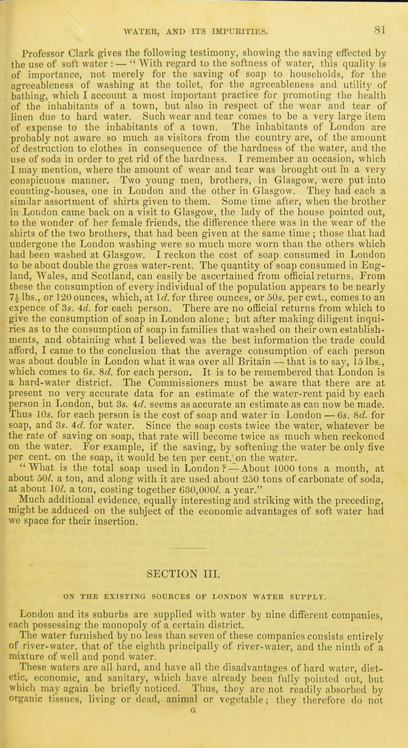 Professor Clark gives the following testimony, showing the saving effected by the use of soft water : —  With regard to the softness of water, this quality is of importance, not merely for the saving of soap to households, for the agreetibleness of washing at the toilet, for the agreeableness and utility of bathing, which I account a most important practice for promoting the health of the iniiabitants of a town, but also in respect of the wear and tear of linen due to hard water. Such wear and tear comes to be a very large item of expense to the inhabitants of a town. The inhabitants of London are probably not aware so much as visitors from the country are, of the amount of destruction to clothes in consequence of the hardness of the water, and the use of soda in order to get rid of the hardness. I remember an occasion, which I may mention, where the amount of wear and tear was brought out in a very conspicuous manner. Two young men, brothers, in Glasgow, were put into counting-houses, one in London and the other in Glasgow. They had each a similar assortment of shirts given to them. Some time after, when the brother in London came back on a visit to Glasgow, the lady of the house pointed out, to the wonder of her female friends, the difference there was in the wear of the shirts of the two brothers, that had been given at the same time ; those that had undergone the London washing were so much more worn than the others which had been washed at Glasgow. I reckon the cost of soap consumed in London to be about double the gross water-rent. The quantity of soap consumed in Eng- land, Wales, and Scotland, can easily be ascertained from official returns. From these the consumption of everj' individual of the population appears to be nearly 71 lbs., or 120 ounces, which, at Irf. for three ounces, orSOs. percwt., comes to an expence of 3s. 4d. for each person. There ai'e no official returns from which to give the consumption of soap in London alone; but after making diligent inqui- ries as to the consumption of soap in families that washed on their own establish- ments, and obtaining what I believed was the best information the trade could afford, I came to the conclusion that the average consumption of each person was about double in London what it was over all Britain —that is to say, 15 lbs., which comes to 6s. 8c?. for each person. It is to be remembered that London is a hard-water district. The Commissioners must be aware that there are at present no very accurate data for an estimate of the water-rent paid by each person in London, but 3s. 4t/. seems as accurate an estimate as can now be made. Thus 10s. for each person is the cost of soap and water in London — 6s. 8c?. for soap, and 3s. 4d. for water. Since the soap costs twice the water, whatever be the rate of saving on soap, that rate will become twice as much when reckoned on the water. For example, if the saving, by softening the water be only five per cent, on the soap, it would be ten per cent.'on the water. What is the total soap used in London? — About 1000 tons a month, at about 501. a ton, and along with it are used about 230 tons of carbonate of soda, at about 10/. a ton, costing together 630,000/. a year. Much additional evidence, equally interesting and striking with the preceding, might be adduced on the subject of the economic advantages of soft water had we space for their insertion. SECTION III. ON THE EXISTING SOURCES OF I-ONDON WATER SUPPLY. London and its suburbs are supplied with water by nine different companies, each possessing the monopoly of a certain district. The water furnished by no less than seven of these companies consists entirely of river-water, that of the eighth principally of river-water, and the ninth of a mixture of well and pond water. These waters arc all hard, and have all the disadvantages of hard water, diet- etic, economic, and sanitary, which have already been fully pointed out, but which may again be briefly noticed. Thus, they are not readily absorbed by organic tissues, living or dead, animal or vegetable; they therefore do not G