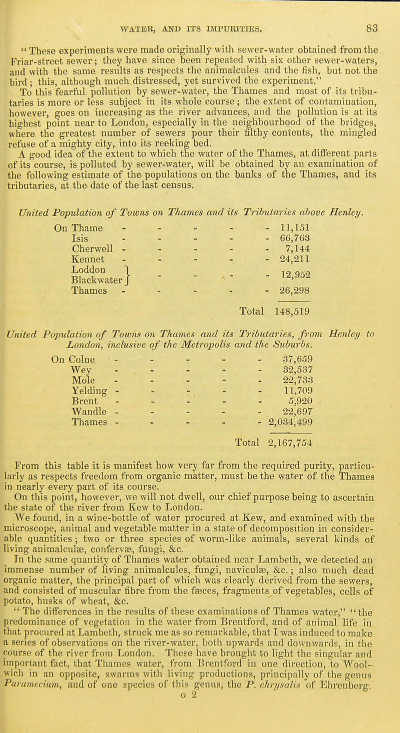 These experiments were made originally with sewer-water obtained from the Friar-street sewer; they have since been repeated with six other sewer-waters, and with the same rcsnlts as respects the animalcules and the fish, but not the bird; this, although much distressed, yet survived the experiment. To this fearful pollution by sewer-water, the Thames and most of its tribu- taries is more or less subject in its whole course ; the extent of contamination, however, goes on increasing as the river advances, and the pollution is at its highest point near to London, especially in the neighbourhood of the bridges, where the greatest number of sewers pour their filthy contents, the mingled refuse of a mighty city, into its reeking bed. A good idea of the extent to which the water of the Thames, at different parts of its course, is polluted by sewer-water, will be obtained by an examination of the following estimate of the populations on the banks of the Thames, and its tributaries, at the date of the last census. United Population of Towns on Thames and its Tributaries above Heidey. - 11,151 - 66,763 - 7,144 - 24,211 - 12,952 - 26,298 Total 148,519 United Population of Towns on Tltarnes and its Tributaries, from Henley to London, inclusive of the Metropolis and the Suburbs. On Colne - - - - - 37,659 Wev ----- 32,537 Mole ----- 22,733 Yelding ----- 11,709 Brent ----- 5,920 Wandle ----- 22,697 Thames . - - . - 2,034,499 Total 2,167,754 From this table it is manifest how very far from the required purity, particu- larly as respects freedom from organic matter, must be the water of the Thames in nearly every part of its course. On this point, however, we will not dwell, our chief purpose being to ascertain the state of the river from Kew to London. We found, in a wine-bottle of water procured at Kew, and examined with the microscope, animal and vegetable matter in a state of decomposition in consider- able quantities ; two or three species of worm-like animals, several kinds of living animalculse, confervae, fungi, &c. In the same quantity of Thames water obtained near Lambeth, we detected an immense number of living animalcules, fungi, naviculae, &c.; also much dead organic matter, the principal part of which was clearly derived from the sewers, and consisted of muscular fibre from the faeces, fragments of vegetables, cells of potato, husks of wheat, &c.  The differences in the results of these examinations of Thames water,  the predominance of vegetation in the water from Brentford, and of animal life in that procured at Lambeth, struck me as so remarkable, that I was induced to make a series of observations on the river-water, both upwards and downwards, in the course of the river from London. These have brought to light the singular and important fact, that Thames water, from Brentford in one direction, to Wool- wich in an opposite, swarms with living productions, principally of the genus Paramecium, and of one species of this genus, the P. chrysalis of Ehrenberg. G 2 On Thame Isis Cherwell ■ Kennet Loddon Blackwater Thames }