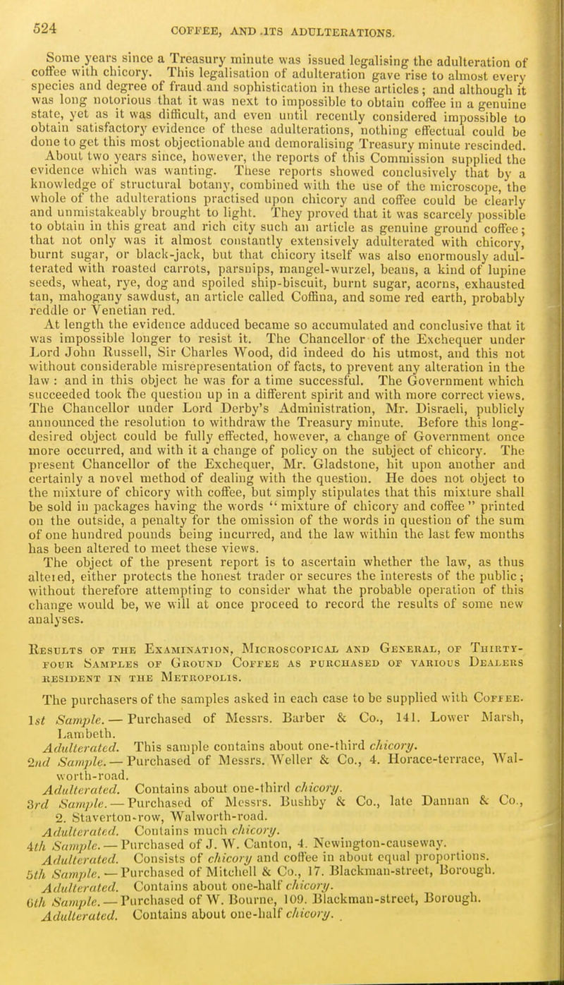 Some years since a Treasury minute was issued legalising the adulteration of coffee with chicory. This legalisation of adulteration gave rise to almost every species and degree of fraud and sophistication in these articles; and although it was long notorious that it was next to impossible to obtain coffee in a genuine state, yet as it was difficult, and even until recently considered impossible to obtain satisfactory evidence of those adulterations, nothing effectual could be done to get this most objectionable and demoralising Treasury minute rescinded. About two years since, however, the reports of this Commission supplied the evidence which was wanting. These reports showed conclusively that by a knowledge of structural botany, combined with the use of the microscope, the whole of the adulterations practised upon chicory and coffee could be clearly and unmistakeably brought to light. They proved that it was scarcely possible to obtain in this great and rich city such an article as genuine ground coffee; that not only was it almost constantly extensively adulterated with chicory, burnt sugar, or black-jack, but that chicory itself was also enormously adul- terated with roasted carrots, parsnips, mangel-wurzel, beans, a kind of lupine seeds, wheat, rye, dog and spoiled ship-biscuit, burnt sugar, acorns, exhausted tan, mahogany sawdust, an article called Coffina, and some red earth, probably reddle or Venetian red. At length the evidence adduced became so accumulated and conclusive that it was impossible longer to resist it. The Chancellor of the Exchequer under Lord John Kusseli, Sir Charles Wood, did indeed do his utmost, and this not without considerable misrepresentation of facts, to prevent any alteration in the law : and in this object he was for a time successful. The Government which succeeded took flie question up in a different spirit and with more correct views. The Chancellor under Lord Derby's Administi-ation, Mr. Disraeli, publicly announced the resolution to withdraw the Treasury minute. Before this long- desired object could be fully effected, however, a change of Government once more occurred, and with it a change of policy on the subject of chicory. The piesent Chancellor of the Exchequer, Mr. Gladstone, hit upon another and certainly a novel method of dealing with the question. He does not object to the mixture of chicory with coffee, but simply stipulates that this mixture shall be sold in packages having the words mixture of chicory and coffee printed on the outside, a penalty for the omission of the words in question of the sum of one hundred pounds being incurred, and the law within the last few months has been altered to meet these views. The object of the present report is to ascertain whether the law, as thus alteied, either protects the honest trader or secures the interests of the public; without therefore attempting to consider what the probable operation of this change would be, we will at once proceed to record the results of some new analyses. Resdlts of the Examination, Micboscopicax and General, op Thirty- four Samples of Ground Coffee as purchased of various Dealers kesident in the metropolis. The purchasers of the samples asked in each case to be supplied with Coffee. 1st Sample. — Purchased of Messrs. Barber & Co., 141. Lower Marsh, Lambeth. Athdterated. This sample contains about one-third chicory. 2nd Sample. —Vnvchaised of Messrs. Weller & Co., 4. Horace-terrace, Wal- worth-road. Adulterated. Contains about one-third chicory. 3rd Sample. —Vuvchasfd of Messrs. Bushby & Co., late Dannan & Co., 2. Staverton-row, Walworth-road. Adulterated. Contains nmch chicory. 4th Sanqjlc. — Purchased of J. W. Canton, 4. Ncwington-causeway. Adulterated. Consists of chicory and coffee in about equal proportions. 5th -Sa/n/v/c.—Purchased of Mitchell & Co., 17. Blackman-street, Borough. Adulterated. Contains about one-half t/ijco/-^. (jlh .S'«wyj/e. — Purchased of W. Bourne, 109. Blackman-street, Borough. Adulterated. Contains about one-half chicory.