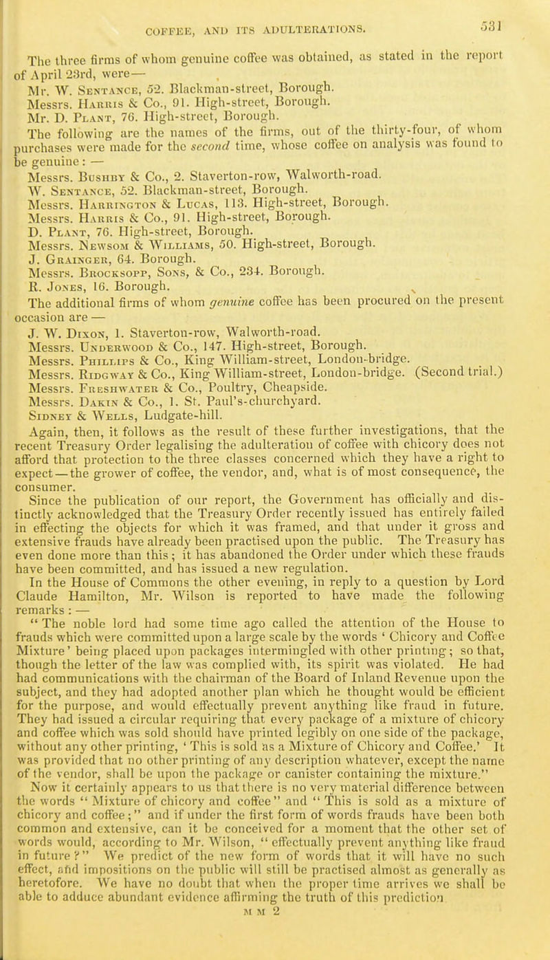 The three firms of whom genuine coffee was obtained, as stated in the report of April 23rd, were— Mr. W. Sentauce, 5-2. Blackman-streel, Borough. Messrs. Hauhis & Co., 91. High-street, Borough. Mr. D. Plant, 76. High-street, Borough. The following are the names of the firms, out of the thirty-four, of whom purchases were made for the second time, whose coffee on analysis was found to be genuine: — Messrs. Bushby & Co., 2. Staverton-row, Walworth-road. W. Sentance, 52. Blackman-street, Borough. Messrs. Harhington & Lucas, 113. High-street, Borough. Messrs. Harris & Co., 91. High-street, Borough. D. Plant, 76. High-street, Borough. Messrs. ISewsom & Williams, 50. High-street, Borough. J. Gkainger, 64. Borough. Messrs. Brocksopp, Sons, & Co., 234. Borough. R. Jones, 16. Borough. The additional firms of whom genuine coffee has been procured on the present occasion are — J. W. Dixon, 1. Staverton-row, Walworth-road. Messrs. Underwood & Co., 147. High-street, Borough. Messrs. Phillips & Co., King William-street, London-bridge. Messrs. Ridgway & Co., King William-street, London-bridge. (Second trial.) Messrs. Freshwater & Co., Poultry, Cheapside. Messrs. Dakin & Co., 1. St. Paul's-cliurchyard. Sidney & Weils, Ludgate-hill. Again, then, it follows as the result of these further investigations, that the recent Treasury Order legalising the adulteration of coffee with chicory does not afford that protection to the three classes concerned which they have a right to expect —the grower of coffee, the vendor, and, what is of most consequence, the consumer. Since the publication of our report, the Government has officially and dis- tinctly acknowledged that the Treasury Order recently issued has entirely failed in effecting the objects for which it was framed, and that under it gross and extensive frauds have already been practised upon the public. The Treasury has even done more than this ; it has abandoned the Order under which these frauds have been committed, and has issued a new regulation. In the House of Commons the other evening, in reply to a question by Lord Claude Hamilton, Mr. Wilson is reported to have made the following remarks: —  The noble lord had some time ago called the attention of the House to frauds which were committed upon a large scale by the words ' Chicory and Coffee Mixture' being placed upon packages intermingled with other printing; so that, though the letter of the law was complied with, its spirit was violated. He had had communications with the chairman of the Board of Inland Revenue upon the subject, and they had adopted another plan which he thought would be efficient for the purpose, and would effectually prevent anything like fraud in future. They had issued a circular requiring that every package of a mixture of chicory and coffee which was sold should have printed legibly on one side of the package, without any other printing, ' This is sold as a Mixture of Chicory and Coffee.' It was provided that no other printing of any description whatever, except the name of the vendor, shall be upon the package or canister containing the mixture. Now it certainly appears to us that there is no very material difference between the words  Mixture of chicory and coffee and  This is sold as a mixture of chicory and coffee; and if under the first form of words frauds have been both common and extensive, can it be conceived for a moment that the other set of words would, according to Mr. Wilson,  effectually prevent anything like fraud in future? We predict of the now form of words that it will have no such effect, afid impositions on the public will still be practised almost as generally as heretofore. We have no doubt that when the proper time arrives we shall bo able to adduce abundant evidence affirming the truth of this prediction