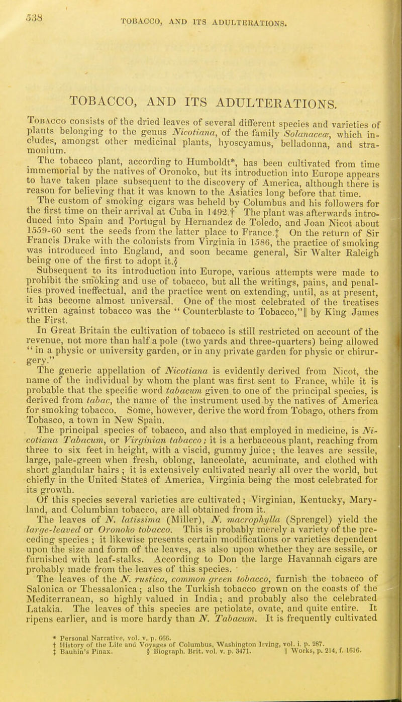 TOBACCO, AND ITS ADULTERATIONS. Tobacco consists of the dried leaves of several different species and varieties of plants belonging to the genus Nicotiana, of the family Solanaceai, which in- cludes, amongst other medicinal plants, hyoscyamus, belladonna, and stra- monium. _ The tobacco plant, according to Humboldt*, has been cultivated from time immemorial by the natives of Oronoko, but its introduction into Europe appears to have taken place subsequent to the discovery of America, although there is reason for believing that it was known to the Asiatics long before that time. The custom of smoking cigars was beheld by Columbus and his followers for the first time on their arrival at Cuba in 1492.t The plant was afterwards intro- duced into Spain and Portugal by Hernandez de Toledo, and Joan Nicot about 1559-CO sent the seeds from the latter place to France.J On the return of Sir Francis Drake with the colonists from Virginia in 1586, the practice of smoking was introduced into England, and soon became general, Sir Walter Raleigh being one of the first to adopt Subsequent to its introduction into Europe, various attempts were made to prohibit the sra'oking and use of tobacco, but all the writings, pains, and penal- ties proved ineffectual, and the practice went on extending, until, as at present, it has become almost universal. One of the most celebrated of the treatises written against tobacco was the Counterblaste to Tobacco,|| by King James the First. In Great Britain the cultivation of tobacco is still restricted on account of the revenue, not more than half a pole (two yards and three-quarters) being allowed in a physic or university garden, or in any private garden for physic or chirur- gery. The generic appellation of Nicotiana is evidently derived from Nicot, the name of the individual by whom the plant was first sent to France, while it is probable that the specific word tabacum given to one of the principal species, is derived from tabac, the name of the instrument used by the natives of America for smoking tobacco. Some, however, derive the word from Tobago, others from Tobasco, a town in New Spain. The principal species of tobacco, and also that employed in medicine, is Ni- cotiana Tabacum, or Virgijiian tabacco; it is a herbaceous plant, reaching from three to six feet in height, with a viscid, gummy juice; the leaves are sessile, large, pale-green when fresh, oblong, lanceolate, acuminate, and clothed with short glandular hairs ; it is extensively cultivated nearly all over the world, but chiefly in the United States of America, Virginia being the most celebrated for its growth. Of this species several varieties are cultivated ; Virginian, Kentucky, Mary- land, and Columbian tobacco, are all obtained from it. The leaves of N. latissima (Miller), N. macrophylla (Sprengel) yield the large-leaved or Oronoho tobacco. This is probably merely a variety of the pre- ceding species ; it likewise presents certain modifications or varieties dependent upon the size and form of the leaves, as also upon whether they are sessile, or furnished with leaf-stalks. According to Don the large Havannah cigars are probably made from the leaves of this species. ■ The leaves of the N. rustica, common green tobacco, furnish the tobacco of Salonica or Thessalonica; also the Turkish tobacco grown on the coasts of the Mediterranean, so highly valued in India; and probably also the celebrated Latakia. The leaves of this species are petiolate, ovate, and quite entire. It ripens earlier, and is more hardy than N. Tabacum. It is frequently cultivated • Personal Narrative, vol. v. p. CG6. t History of the Lite and Voyages of Columbus, Washington Irving, vol. i. p. 287.