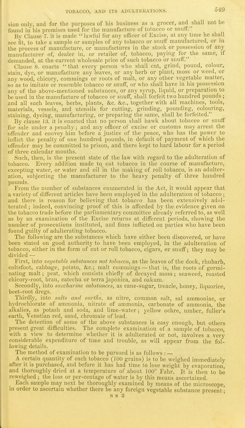 sion only, and for the purposes of his business as a grocer, and shall not be found in liis premises used for the manufacture of tobacco or snufl'. By Clause 7. it is made lawful for any officer of Excise, at any time he shall see fit, to take a sample or samples of any tobacco or snuff manufactured, or in the process of manufacture, or manufactures in the stock or possession of any manufacturer of, dealer in, or retailer of, tobacco, paying for the same, if demanded, at the current wholesale price of such tobacco or snufli. Clause 8. enacts that every person who shall cut, grind, pound, colour, stain, dye, or manufacture any leaves, or any herb or plant, moss or weed, or any wood, chicory, comniings or roots of malt, or any other vegetable matter, so as to imitate or resemble tobacco or snuff, or who shall have in his possession any of the above-mentioned substances, or any syrup, liquid, or preparation to be used in the manufacture of tobacco or snuff, shall forfeit two hundred pounds ; and all such leaves, herbs, plants, &c. &c., together with all machines, tools, materials, vessels, and utensils for cutting, grinding, pounding, colouring, staining, dyeing, manufacturing, or preparing the same, shall be forfeited. By clause 13. it is enacted that no person shall hawk about tobacco or snuff for sale under a penalty; and any officer of excise or customs may arrest the offender and convey him before a justice of the peace, who has the power to inflict the penalty of one hundred pounds, in default of payment of which the oflFender may be committed to prison, and there kept to hard labour for a period of three calendar months. Such, then, is the present state of the law with regard to the adulteration of tobacco. Every addition made to cut tobacco in the course of manufacture, excepting water, or water and oil in the making of roll tobacco, is an adulter- ation, subjecting the manufacturer to the heavy penalty of three hundred pounds. From the number of substances enumerated in the Act, it would appear that a variety of different articles have been employed in the adulteration of tobacco ; and there , is reason for believing that tobacco has been extensively adul- terated ; indeed, convincing proof of this is afforded by the evidence given on the tobacco trade before the parliamentary committee already referred to, as well as by an examination of the Excise returns at different periods, showing the number of prosecutions instituted, and fines inflicted on parties who have been found guilty of adulterating tobacco. The following are the substances which have either been discovered, or have been stated on good authority to have been employed, in the adulteration of tobacco, either in the form of cut or roll tobacco, cigars, or snuff; they may be divided — First, into vegetable substances not tobacco, as the leaves of the dock, rhubarb, coltsfoot, cabbage, potato, &c.; malt cummings — that is, the roots of germi- nating malt; peat, which consists chiefly of decayed moss; seaweed, roasted chicory-root, bran, catechu or terra japonica, and oakum. Secondly, into saccharine substances, as cane-sugar, treacle, honey, liquorice, beet-root dregs. Thirdly, into salts and earths, as nitre, com.mon salt, sal ammoniac, or hydrochlorate of ammonia, nitrate of ammonia, carbonate of ammonia, the alkalies, as potash and soda, and lime-water; yellow ochre, umber, fullei''s earth, Venetian red, sand, chromate of lead. The detection of some of the above substances is easy enough, but others present great diflSculties. The complete examination of a sample of tobacco, with a view to determine whether it is adulterated or not, involves a very considerable expenditure of time and trouble, as will appear from the fol- lowing details. The method of examination to be pursued is as follows : — A certain quantity of each tobacco (100 grains) is to be weighed immediately after it is purchased, and before it has had time to lose weight by evaporation, and thoroughly dried at a temperature of about 100° Fahr. It is then to be rcweighed ; the loss or per-centage of water is by this means ascertained. Each sample may next be thoroughly examined by means of the microscope, in order to ascertain whether there be any foreign vegetable substance present; N N 3