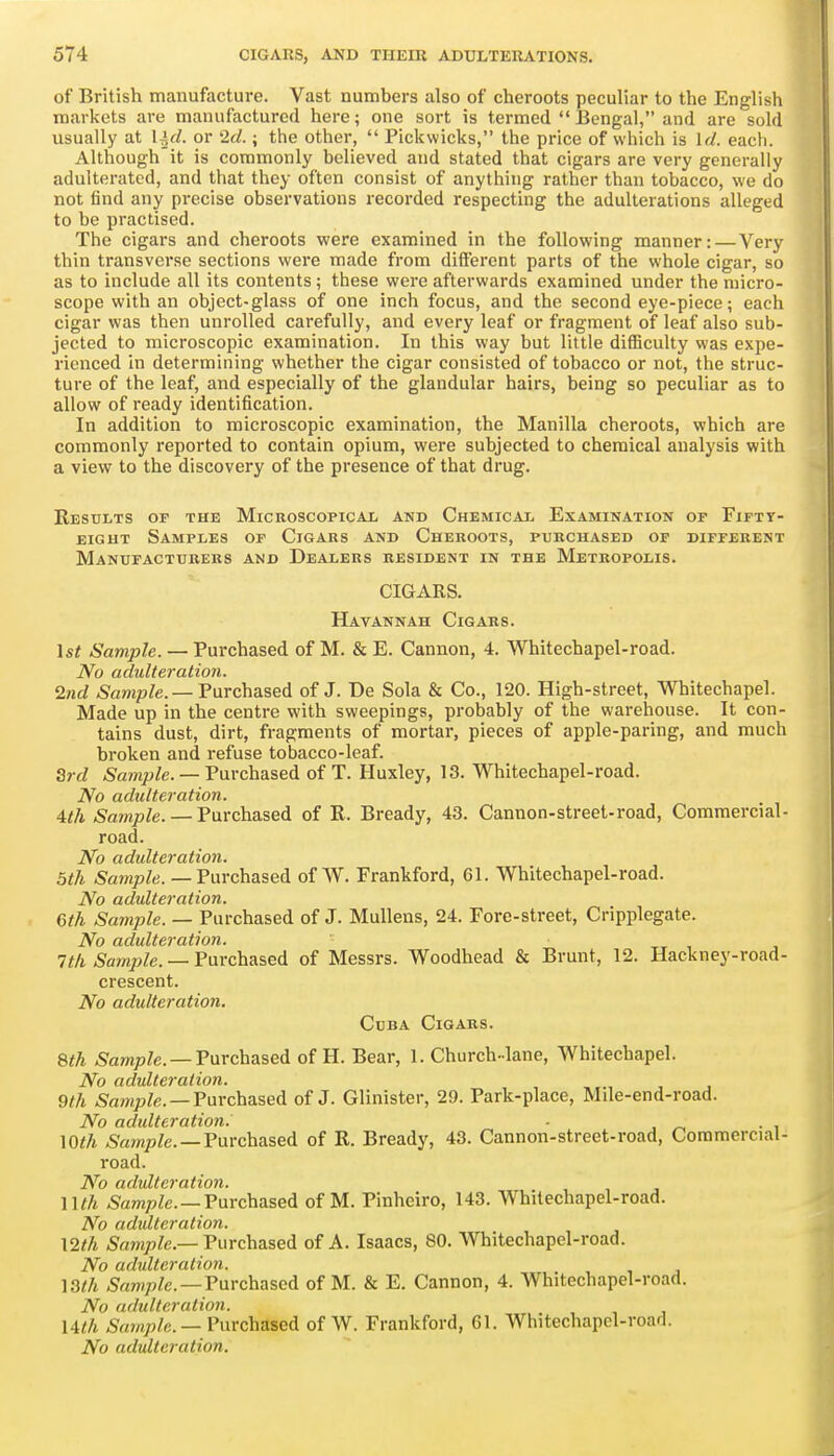 of British manufacture. Vast numbers also of cheroots peculiar to the English markets are manufactured here; one sort is termed  Bengal, and are sold usually at lid. or 2d.; the other,  Pickwicks, the price of which is Id. each. Althoughit is commonly believed and stated that cigars are very generally adulterated, and that they often consist of anything rather than tobacco, we do not find any precise observations recorded respecting the adulterations alleged to be practised. The cigars and cheroots were examined in the following manner:—Very thin transverse sections were made from diflferent parts of the whole cigar, so as to include all its contents ; these were afterwards examined under the micro- scope with an object-glass of one inch focus, and the second eye-piece; each cigar was then unrolled carefully, and every leaf or fragment of leaf also sub- jected to microscopic examination. In this way but little difficulty was expe- rienced in determining whether the cigar consisted of tobacco or not, the struc- ture of the leaf, and especially of the glandular hairs, being so peculiar as to allow of ready identification. In addition to microscopic examination, the Manilla cheroots, which are commonly reported to contain opium, were subjected to chemical analysis with a view to the discovery of the presence of that drug. Results of the Microscopicai/ and Chemical Examination of Fifty- eight Samples of Cigars and Cheroots, pukchased of different Manufacturers and Dealers resident in the Metropolis. CIGARS. Havannah Cigars. 1st Sample. — Purchased of M. & E. Cannon, 4. Whitechapel-road. No adulteration. 2nd .Sawp/e. — Purchased of J. De Sola & Co., 120. High-street, Whitechapel. Made up in the centre with sweepings, probably of the warehouse. It con- tains dust, dirt, fragments of mortar, pieces of apple-paring, and much broken and refuse tobacco-leaf. Qrd Sample. — Purchased of T. Huxley, 13. Whitechapel-road. No adulteration. 4th Sample. — Tarchased of R. Bready, 43. Cannon-street-road. Commercial- road. No adulteration. 5th Sample. — Tavchased of W. Frankford, 61. Whitechapel-road. No adulteration. 6th Sample. — Purchased of J. Mullens, 24. Fore-street, Cripplegate. No adulteration. 7th Samjjle. — Fnrchased of Messrs. Woodhead & Brunt, 12. Hackney-road- crescent. No adulteration. Cuba Cigars. 8th Sample. —Vavchased of H. Bear, 1. Church-lane, Whitechapel. No adulteration. 9th Sample. —Tarchased of J. Glinister, 29. Park-place, Mile-end-road. No adulteration: ■ \Oth ^amp/e.—Purchased of R. Bready, 43. Cannon-street-road, Commercial- road. (icJultcvdt'ioti* nth Sample. —Tarchased of M. Pinheiro, 143. Whitechapel-road. No adulteration. \2th Sample.—Tarchased of A. Isaacs, 80. Whitechapel-road. No adulteration. ]3th Sample.—Tarchased of M. & E. Cannon, 4. Whitechapel-road. No adulteration. nth Sample. —Tarchased of W. Frankford, 61. Whitechapel-road. No adulteration.