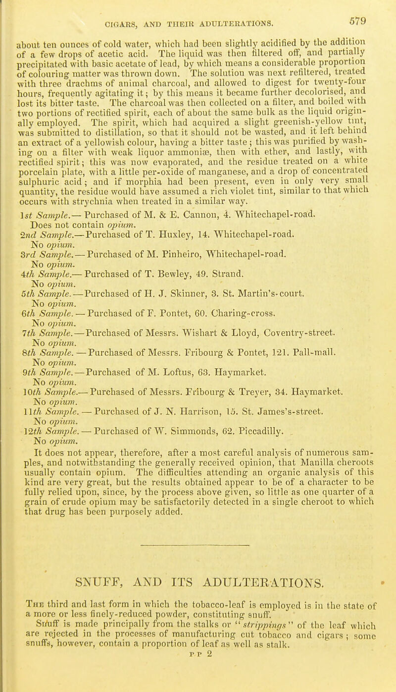 about ten ounces of cold water, which had been slightly acidified by the addition of a few drops of acetic acid. The liquid was then filtered off, and partially precipitated with basic acetate of lead, by which means a considerable proportion of colouring matter was thrown down. The solution was next refilterecl, treated with three drachms of animal charcoal, and allowed to digest for twenty-four hours, frequently agitating it; by this means it became further decolorised, and lost its bitter taste. The charcoal was then collected on a filter, and boiled with two portions of rectified spirit, each of about the same bulk as the liquid origin- ally employed. The spirit, which had acquired a slight greenish-yellow tint, was submitted to distillation, so that it should not be wasted, and it left behind an extract of a yellowish colour, having a bitter taste ; this was purified by wash- ing on a filter with weak liquor ammoniae, then with ether, and lastly, with rectified spirit; this was now evaporated, and the residue treated on a white porcelain plate, with a little per-oxide of manganese, and a drop of concentrated sulphuric acid; and if morphia had been present, even in only very small quantity, the residue would have assumed a rich violet tint, similar to that which occurs with strychnia when treated in a similar way. ist Sample.— Purchased of M. & E. Cannon, 4. Whitechapel-road. Does not contain opium. •2nd Sample.—Purchased of T. Huxley, 14. Whitechapel-road. No opium. 3rd Sample. — Purchased of M. Pinheiro, Whitechapel-road. No opium. 4th Sample.— Purchased of T. Bewley, 49. Strand. No opium. 5th Sample.—Purchased of H. J. Skinner, 3. St. Martin's-court. No opium. 6th Sample. — Purchased of F. Pontet, 60. Charing-cross. No opium. 7th Sample.—Purchased of Messrs. Wishart & Lloyd, Coventry-street. No opium. 8th Sample.—Purchased of Messrs. Fribourg & Pontet, 121. Pall-mall. No opium. 9th Sample.—Purchased of M. Loftus, 63. Haymarket. No opium. lOth Sample.— Purchased of Messrs. Fribourg & Treyer, 34. Haymarket. No opium. nth Sample. — Purchased of J. N. Harrison, 15. St. James's-street. No opium. \2th Sample. — Purchased of W. Simmonds, 62. Piccadilly. No opium. It does not appear, therefore, after a most careful analysis of numerous sam- ples, and notwithstanding the generally received opinion, that Manilla cheroots usually contain opium. The difliculties attending an organic analysis of this kind are very great, but the results obtained appear to be of a character to be fully relied upon, since, by the process above given, so little as one quarter of a grain of crude opium may be satisfactorily detected in a single cheroot to which that drug has been purposely added. SNUFF, AND ITS ADULTERATIONS. The third and last form in which the tobacco-leaf is employed is in the state of a more or less finely-reduced powder, constituting snuff. Srrtjff is made principally from the stalks or  .itrippings of the leaf which are rejected in the processes of manufacturing cut tobacco and cigars ; some snuffs, however, contain a proportion of leaf as well as stalk. TV 2