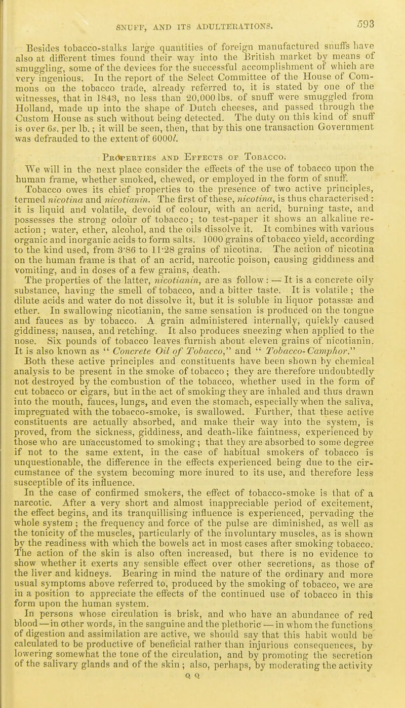 Besides tobacco-stalks large quantities of foreign manufactured snuffs have also at different times found thoir way into the British market by means of smuggling, some of the devices for tiie successful accomplishment of which are very ingenious. In the report of the Select Committee of tlie House of Com- mons on the tobacco trade, already referred to, it is stated by one of the witnesses, that in 1843, no less than 20,000 lbs. of snuff were smuggled from Holland, made up into the shape of Dutch cheeses, and passed through the Custom House as such without being detected. The duty on this kind of snuff is over 6s. per lb.; it will be seen, then, that by this one transaction Government was defrauded to the extent of COOO/. PikJtehties and ErrECTS of Tobacco. We will in the next place consider the effects of the use of tobacco upon the human frame, whether smoked, chewed, or employed in the form of snuff. Tobacco owes its chief properties to the presence of two active principles, termed nicotina and nicotianin. The first of these, nicotina, is thus characterised : it is liquid and volatile, devoid of colour, with an acrid, burning taste, and possesses the strong odour of tobacco; to test-paper it shows an alkaline re- action ; water, ether, alcohol, and the oils dissolve it. It combines with various organic and inorganic acids to form salts. 1000 grains of tobacco yield, according to the kind used, from 3-86 to 11-28 grains of nicotina. The action of nicotina on the human frame is that of an acrid, narcotic poison, causing giddiness and vomiting, and in doses of a few grains, death. The properties of the latter, nicotianin, are as follow : — It is a concrete oily substance, having the smell of tobacco, and a bitter taste. It is volatile; the dilute acids and water do not dissolve it, but it is soluble in liquor potassaj and ether. In swallowing nicotianin, the same sensation is produced on the tongue and fauces as by tobacco. A grain administered internally, quickly caused giddiness; nausea, and retching. It also produces sneezing when applied to the nose. Six pounds of tobacco leaves furnish about eleven grains of nicotianin. It is also known as Concrete Oil of Tobacco and Tobacco-CampJior. Both these active principles and constituents have been shown by chemical analysis to be present in the smoke of tobacco; they are therefore undoubtedly not destroyed by the combustion of the tobacco, whether used in the form of cut tobacco or cigars, but in the act of smoking they are inhaled and thus drawn into the mouth, fauces, lungs, and even the stomach, especially when the saliva, impregnated with the tobacco-smoke, is swallowed. Further, that these active constituents are actually absorbed, and make their way into the system, is proved, from the sickness, giddiness, and death-like faintness, experienced by those who are unaccustomed to smoking; that they are absorbed to some degi-ee if not to the same extent, in the case of habitual smokers of tobacco is unquestionable, the difference in the effects experienced being due to the cir- cumstance of the system becoming more inured to its use, and therefore less susceptible of its influence. In the case of confirmed smokers, the effect of tobacco-smoke is that of a narcotic. After a very short and almost inappreciable period of excitement, the effect begins, and its tranquillising influence is experienced, pervading the whole system ; the frequency and force of the pulse are diminished, as well as the tonicity of the muscles, particularly of the involuntary muscles, as is shown by the readiness with which the bowels act in most cases after smoking tobacco. The action of the skin is also often increased, but there is no evidence to show whether it exerts any sensible effect over other secretions, as those of the liver and kidneys. Bearing in mind the nature of the ordinary and more usual symptoms above referred to, produced by the smoking of tobacco, we are in a position to appreciate the effects of the continued use of tobacco in this form upon the human system. In persons whose circulation is brisk, and who have an abundance of red blood — in other words, in the sanguine and the plethoric — in whom the functions of digestion and assimilation are active, we should say that this habit would be calculated to be productive of beneficial rather than injurious consequences, by lowering somewhat the tone of the circulation, and by promoting the secretion of the salivary glands and of the skin ; also, perhaps, by moderating the activity Q Q