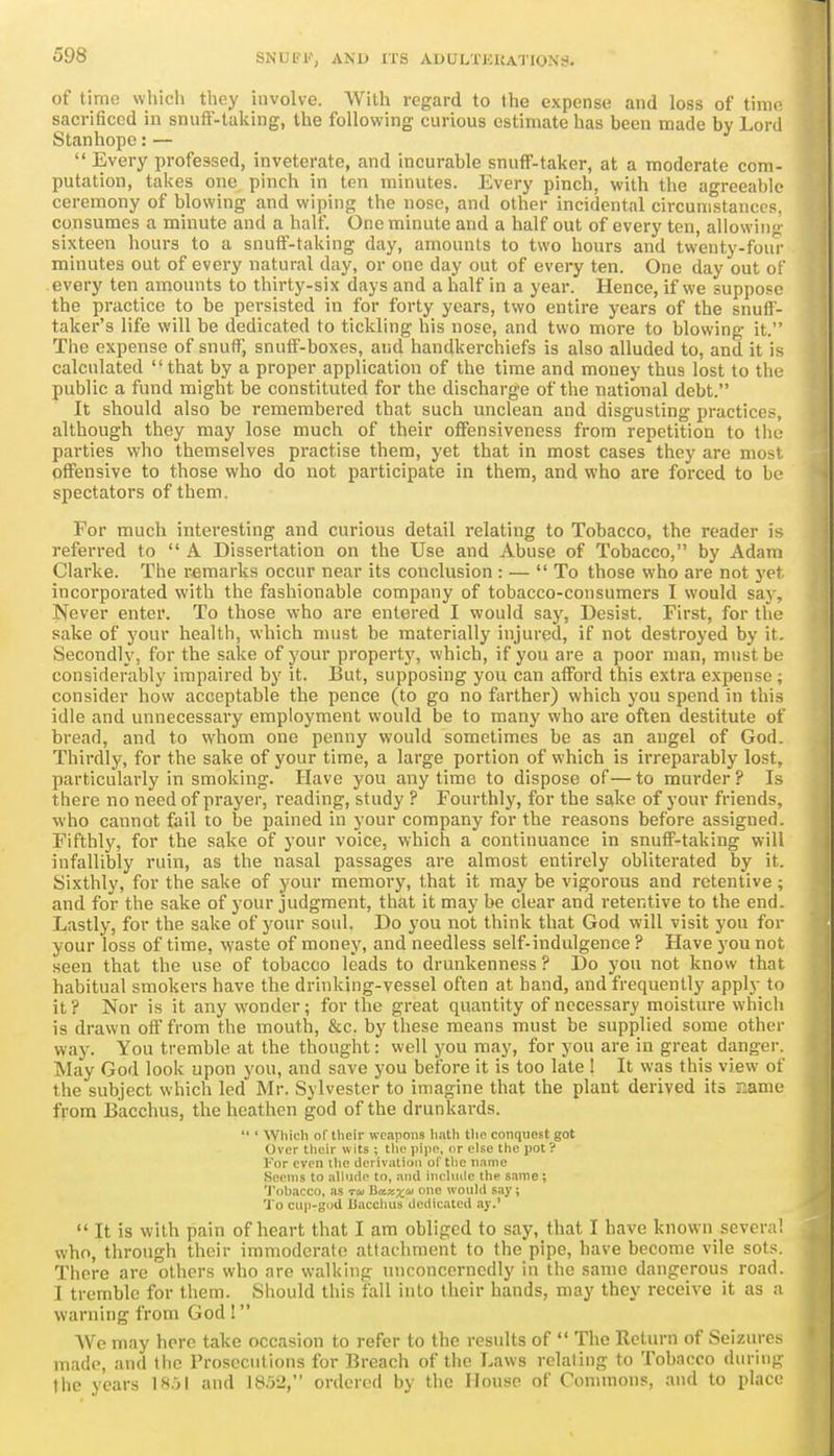 of time which they involve. With regard to the expense and loss of tinK^ sacrificed in snuff-taking, the following curious estimate has been made by Lord Stanhope:— Every professed, inveterate, and incurable snuff-taker, at a moderate com- putation, takes one pinch in ten minutes. Every pinch, with the agreeable ceremony of blowing and wiping the nose, and other incidental circunistanccs. consumes a minute and a half. One minute and a half out of every ten, allowinj- sixteen hours to a snuff-taking day, amounts to two hours and twenty-four minutes out of every natural day, or one day out of every ten. One day out of every ten amounts to thirty-six days and a half in a year. Hence, if we suppose the practice to be persisted in for forty years, two entire years of the snuff- taker's life will be dedicated to tickling his nose, and two more to blowing it. The expense of snuff, snuff-boxes, and handkerchiefs is also alluded to, and it is calculated that by a proper application of the time and money thus lost to the public a fund might be constituted for the discharge of the national debt. It should also be remembered that such unclean and disgusting practices, although they may lose much of their offensiveness from repetition to tlu; parties who themselves practise them, yet that in most cases they are most offensive to those who do not participate in them, and who are forced to be spectators of them. For much interesting and curious detail relating to Tobacco, the reader is referred to A Dissertation on the Use and Abuse of Tobacco, by Adam Clarke. The remarks occur near its conclusion : — To those who are not yet incorporated with the fashionable company of tobacco-consumers I would say, Never enter. To those who are entered I would saj'^, Desist. First, for the sake of your health, which must be materially injured, if not destroyed by it. Secondly, for the sake of your property, which, if you are a poor man, must be considerably impaired by it. But, supposing you can afford this extra expense; consider how acceptable the pence (to go no farther) which you spend in this idle and unnecessary employment would be to many who are often destitute of bread, and to whom one penny would sometimes be as an angel of God. Thirdly, for the sake of your time, a large portion of which is irreparably lost, particularly in smoking. Have you any time to dispose of — to murder ? Is there no need of prayer, reading, study ? Fourthly, for the sake of your friends, who cannot fail to be pained in your company for the reasons before assigned. Fifthly, for the sake of your voice, which a continuance in snuff-taking will infallibly ruin, as the nasal passages are almost entirely obliterated by it. Sixthly, for the sake of your memory, that it may be vigorous and retentive ; and for the sake of your judgment, that it may be clear and retentive to the end. Lastly, for the sake of your soul. Do you not think that God will visit you for your loss of time, waste of money, and needless self-indulgence ? Have you not seen that the use of tobacco leads to drunkenness ? Do you not know that habitual smokers have the drinking-vessel often at hand, and frequently apply to it ? Nor is it any wonder; for the great quantity of necessary moisture which is drawn off from the mouth, &c. by these means must be supplied some other way. You tremble at the thought: well you may, for you are in great danger. May God look upon you, and save you before it is too late ! It was this view of the subject which led Mr. Sylvester to imagine that the plant derived its name from Bacchus, the heathen god of the drunkai-ds. ' Which of their wcipons linth the conquest got Over their wits ; tlie pipe, or else the pot ? For even the derivation of tlie name Seems to allude to, and include the same; Tohacco, as ru Uxxx' would say; To cup-god Uacchus dedicated ay.' It is with pain of heart that I am obliged to say, that I have known several who, through their immoderate attachment to the pipe, have become vile sots. There are others who are walking tuiconcerncdly in the same dangerous road. I tremble for them. Should this fall into their hands, may they receive it as a warning from God 1 AVe may here take occasion to refer to the results of The Return of Seizurc^ made, and the Prosecutions for Breach of the Laws relating to Tobacco duriuf; the years 1851 and 18.')2, ordered by the House of Oonunons, and to place
