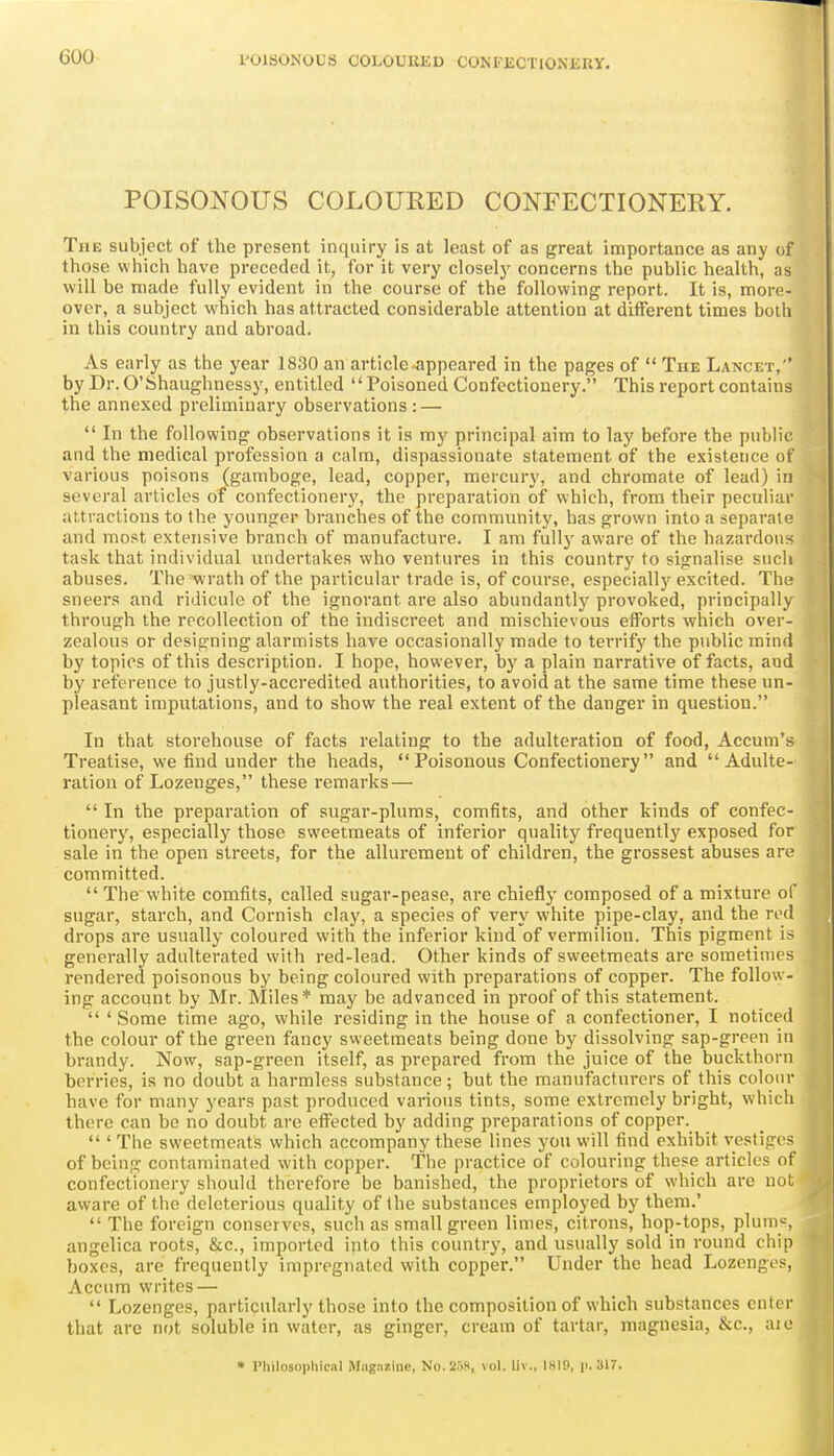 POISONOUS COLOURED CONFECTIONERY. The subject of the present inquiry is at least of as great importance as any of those which have preceded it, for it very closely concerns the public health, as will be made fully evident in the course of the following report. It is, more- over, a subject which has attracted considerable attention at diflPerent times both in this country and abroad. As early as the year 1830 an article appeared in the pages of  The Lancet, by Dr. O'Shaughnessy, entitled  Poisoned Confectionery. This report contains the annexed preliminary observations : —  In the following observations it is my principal aim to lay before the public and the medical profession a calm, dispassionate statement of the existence of various poisons (gamboge, lead, copper, mercury, and chromate of lead) in several articles of confectioner}', the preparation of which, from their peculiar attractions to the younger branches of the community, has grown into a separate and most extensive branch of manufacture, I am fully aware of the hazardous task that individual undertakes who ventures in this country to signalise sucli abuses. The wrath of the particular trade is, of course, especially excited. The sneers and ridicule of the ignorant are also abundantly provoked, principally through the recollection of the indiscreet and mischievous efforts which over- zealous or designing alarmists have occasionally made to terrify the public mind by topics of this description. I hope, however, by a plain narrative of facts, and by reference to justly-accredited authorities, to avoid at the same time these un- pleasant imputations, and to show the real extent of the danger in question. In that storehouse of facts relating to the adulteration of food, Accum's Treatise, we find under the heads, Poisonous Confectionery and Adulte- ration of Lozenges, these remarks —  In the preparation of sugar-plums, comfits, and other kinds of confec- tioner}', especially those sweetmeats of inferior quality frequently exposed for sale in the open streets, for the allurement of children, the grossest abuses are committed.  The white comfits, called sugar-pease, are chiefly composed of a mixture of sugar, starch, and Cornish clay, a species of very white pipe-clay, and the red drops are usually coloured with the inferior kind of vermilion. This pigment i- generally adulterated with red-lead. Other kinds of sweetmeats are sometimes i-endered poisonous by being coloured with preparations of copper. The follow- ing account by Mr. Miles* may be advanced in proof of this statement.  ' Some time ago, while residing in the house of a confectioner, I noticed the colour of the green fancy sweetmeats being done by dissolving sap-green in brandy. Now, sap-green itself, as prepared from the juice of the buckthorn berries, is no doubt a harmless substance; but the manufacturers of this colour have for many years past produced various tints, some extremely bright, which there can be no doubt are effected by adding preparations of copper.  ' The sweetmeats which accompany these lines you will find exhibit vestiges of being contaminated with copper. The practice of colouring these articles of confectionery should therefore be banished, the proprietors of which are not aware of the deleterious quality of the substances employed by them.'  The foreign conserves, such as small green limes, citrons, hop-tops, plums angelica roots, &c., imported into this country, and usually sold in round chip boxes, are frequently impregnated with copper. Under the head Lozengvs, Accum writes —  Lozenges, particularly those into the composition of which substances enter that are not soluble in water, as ginger, cream of tartar, magnesia, &c., aio • Pliilosophieal Magazine, No.2W, vol. liv., 1819, p. 317.