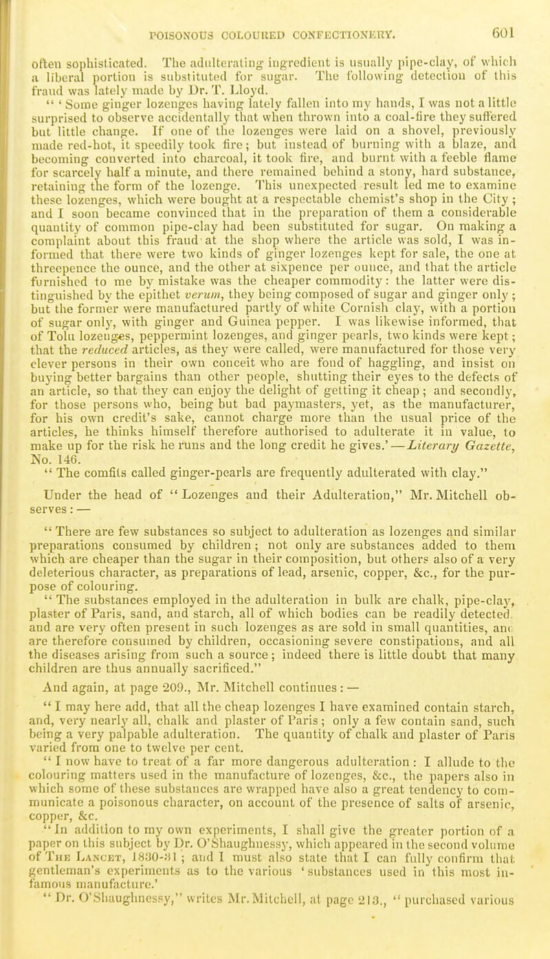 often sophisticated. Tlie adulterating ingredient is usually pipe-clay, of which a liberal portion is substituted for sugar. The following detection of this fraud was lately made by Dr. T. Lloyd.  ' Some ginger lozenges having lately fallen into my hands, I was not a little surprised to observe accidentally that when thrown into a coal-fire they suffered but little change. If one of the lozenges were laid on a shovel, previously made red-hot, it speedily took fire; but instead of burning with a blaze, and becoming converted into charcoal, it took fire, and burnt with a feeble flame for scarcely half a minute, and there remained behind a stony, hard substance, retaining the form of the lozenge. This unexpected result led me to examine these lozenges, which were bought at a respectable chemist's shop in the City ; and I soon became convinced that in the preparation of them a considerable quantity of common pipe-clay had been substituted for sugar. On raiaking a complaint about this fraud at the shop where the article was sold, I was in- formed that there were two kinds of ginger lozenges kept for sale, the one at threepence the ounce, and the other at sixpence per ounce, and that the article furnished to me by mistake was the cheaper commodit}^: the latter were dis- tinguished by the epithet veruin, they being composed of sugar and ginger only ; but the former were manufactured partly of white Cornish clay, with a portion of sugar onlj', with ginger and Guinea pepper. I was likewise informed, that of Tolu lozeug«s, peppermint lozenges, and ginger pearls, two kinds were kept; that the reduced articles, as they were called, were manufactured for those vei-y clever persons in their own conceit who are fond of haggling, and insist on buying better bargains than other people, shutting their eyes to the defects of an article, so that they can enjoy the delight of getting it cheap; and secondly, for those persons who, being but bad paymasters, yet, as the manufacturer, for his own credit's sate, cannot charge more than the usual price of the articles, he thinks himself therefore authorised to adulterate it in value, to make up for the risk he runs and the long credit he gives.'—Literary Gazette, No. 146.  The comfits called ginger-pearls are frequently adulterated with clay. Under the head of Lozenges and their Adulteration, Mr. Mitchell ob- serves : —  There are few substances so subject to adulteration as lozenges and similar preparations consumed by children; not only are substances added to them which are cheaper than the sugar in their composition, but others also of a very deleterious character, as preparations of lead, arsenic, copper, &c., for the pur- pose of colouring.  The substances employed in the adulteration in bulk are chalk, pipe-clay, plaster of Paris, sand, and starch, all of which bodies can be readily detected and are very often present in such lozenges as are sold in small quantities, am\ are therefore consumed by children, occasioning severe constipations, and all the diseases arising from such a source ; indeed there is little doubt that many children are thus annually sacrificed. And again, at page 209., Mr. Mitchell continues : —  I may here add, that all the cheap lozenges I have examined contain starch, and, very nearly all, chalk and plaster of Paris ; only a few contain sand, such being a very palpable adulteration. The quantity of chalk and plaster of Paris varied from one to twelve per cent.  I now have to treat of a far more dangerous adulteration : I allude to the colouring matters used in the manufacture of lozenges, &c., the papers also in which some of these substances are wrapped have also a great tendency to com- municate a poisonous character, on account of the presence of salts of arsenic, copper, &c.  In addition to ray own experiments, I shall give the greater portion of a paper on this subject by Dr. O'Shaughnessy, which appeared in the second volume of The Lancut, 18y0-;jl ; and 1 must also state that I can fully confirm that gentleman's experiments as to the various ' substances used in this most in- famous manufacture.'  Dr. 0'Sliaughncs.«y, writes Mr. Mitchell, at page 213.,  purchased various