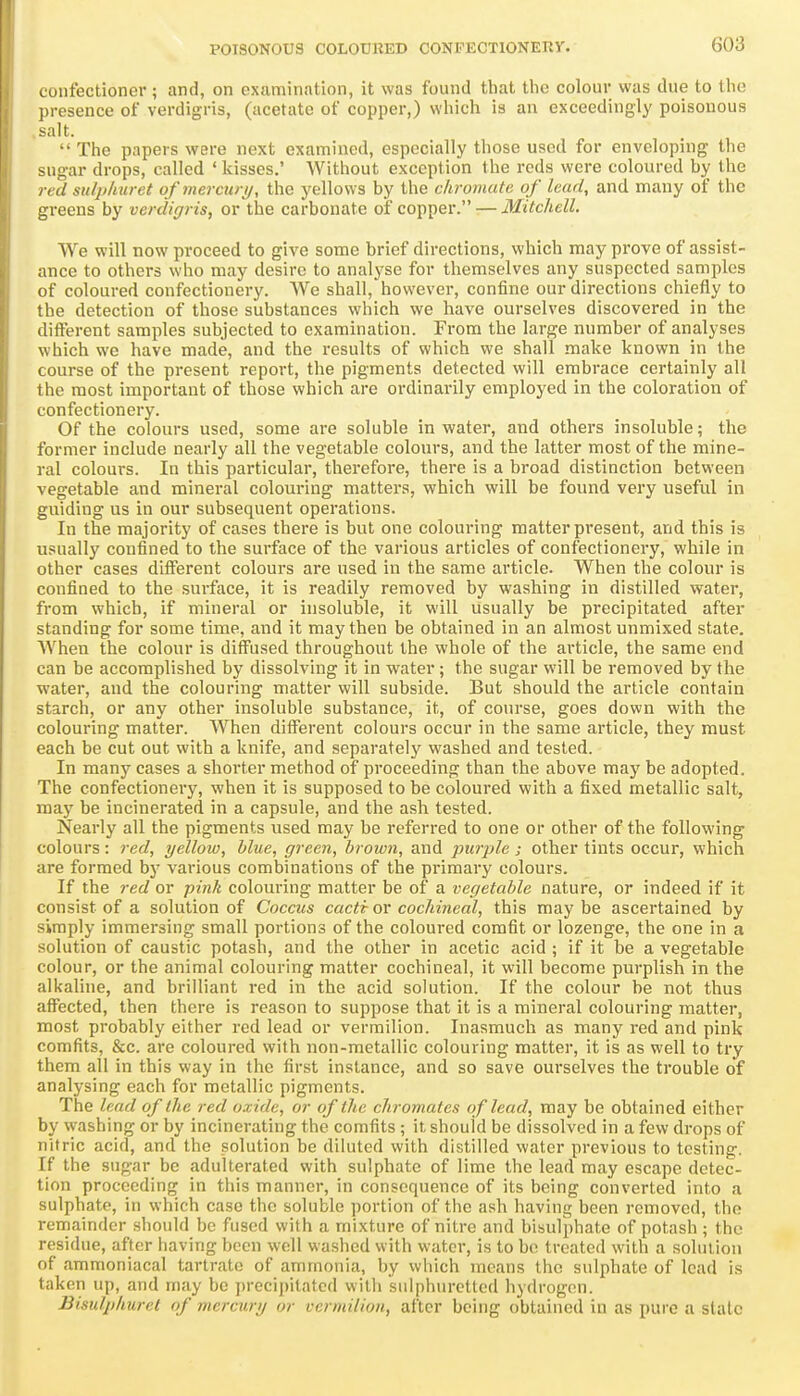 confectioner ; and, on examination, it was found that tlie colour was due to the presence of verdigris, (acetate of copper,) which is an exceedingly poisonous salt.  The papers were next examined, especially those used for enveloping the sugar drops, called ' kisses.' Without exception the reds were coloured by the red sulpliuret ofmercurij, the yellows by the chromate of lead, and many of the greens by verdigris, or the carbonate of copper. — Mitchell. We will now proceed to give some brief directions, which may prove of assist- ance to others who may desire to analyse for themselves any suspected samples of coloured confectionery. We shall, however, confine our directions chiefly to the detection of those substances which we have ourselves discovered in the ditferent samples subjected to examination. From the large number of analyses which we have made, and the results of which we shall make known in the course of the present report, the pigments detected will embrace certainly all the most important of those which are ordinarily employed in the coloration of confectionery. Of the colours used, some are soluble in water, and others insoluble; the former include nearly all the vegetable colours, and the latter most of the mine- ral colours. In this particular, therefore, there is a broad distinction between vegetable and mineral colouring matters, which will be found very useful in guiding us in our subsequent operations. In the majority of cases there is but one colouring matter present, and this is usually confined to the surface of the various articles of confectionery, while in other cases different colours are used in the same article. When the colour is confined to the surface, it is readily removed by washing in distilled water, from which, if mineral or insoluble, it will usually be precipitated after standing for some time, and it may then be obtained in an almost unmixed state. AVhen the colour is diffused throughout the whole of the article, the same end can be accomplished by dissolving it in water; the sugar will be removed by the water, and the colouring matter will subside. But should the article contain starch, or any other insoluble substance, it, of course, goes down with the colouring matter. AVhen different colours occur in the same article, they must each be cut out with a knife, and separately washed and tested. In many cases a shorter method of proceeding than the above may be adopted. The confectionery, when it is supposed to be coloured with a fixed metallic salt, may be incinerated in a capsule, and the ash tested. Nearly all the pigments used may be referred to one or other of the following colours: red, yellow, blue, green, brown, and purple; other tints occur, which are formed by various combinations of the primary colours. If the red or pink colouring matter be of a vegetable nature, or indeed if it consist of a solution of Coccus cacti or cochineal, this may be ascertained by simply immersing small portions of the coloured comfit or lozenge, the one in a solution of caustic potash, and the other in acetic acid ; if it be a vegetable colour, or the animal colouring matter cochineal, it will become purplish in the alkaline, and brilliant red in the acid solution. If the colour be not thus affected, then there is reason to suppose that it is a mineral colouring matter, most probably either red lead or vermilion. Inasmuch as many red and pink comfits, &c. are coloured with non-metallic colouring matter, it is as well to try them all in this way in the first instance, and so save ourselves the trouble of analysing each for metallic pigments. The lead of the red oxide, or of the chromates of lead, may be obtained either by washing or by incinerating the comfits; it should be dissolved in a few drops of nitric acid, and the solution be dikited with distilled water previous to testing. If the sugar be adulterated with sulphate of lime the lead may escape detec- tion proceeding in this manner, in consequence of its being converted into a sulphate, in which case the soluble portion of the ash having been removed, the remainder should be fused with a mixture of nitre and bisulphate of potash ; the residue, after having been well washed with water, is to bo treated with a solution of ammoniacal tartrate of ammonia, by which means the sulphate of lead is taken up, and may be precipitated with suiphuretlcd hydrogen. Bisulphuret of mercury or vermilion, after being obtained in as pure a state