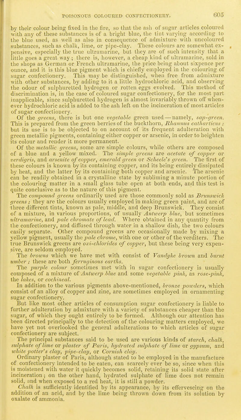 by their colour being fixed in the fire, so that the ash of sugar articles coloured with any of these substances is of a bright blue, the tint varying according to the blue used, as well as also in consequence of admixture with uncoloured substances, such as challj, lime, or pipe-clay. These colours arc somewhat ex- j)ensive, especially the true ulti-amarine, but they are of such intensity that a little goes a great way ; there is, however, a cheap kind of ultramarine, sold in the shops as German or French ultramarine, the price being about sixpence per ounce, and it is this blue pigment which is chiefly employed in the colouring of sugar confectionery. This may be distinguished, when free from admixture with other substances, by adding to it a little hydrochloric acid, and observing the odour of sulphuretted hydrogen or rotten eggs evolved. This method of discrimination is, in the case of coloured sugar confectionery, for the most pai't inapplicable, since sulphuretted hydrogen is almost invariably thrown off when- ever hydrochloric acid is added to the ash left on the incineration of most articles of sugar confectionery. Of the greens, there is but one vegetable green used — namely, sap-green. This is prepared from the green berries of the buckthorn, Rhavmus catharticus ; but its use is to be objected to on account of its frequent adulteration with green metallic pigments, containing either copper or arsenic, in order to heighten its colour and render it more permanent. Of the metallic greens, some are simple colours, while others are composed of a blue and a yellow mixed. The simple greens are acetate of copper or verdigris, and arsenite of copper, emerald green or Scheele's green. The first of these colours is known by its containing copper, and its being entirely dissipated by heat, and the latter by its containing both copper and arsenic. The arsenic can be readily obtained in a crystalline state by subliming a minute portion of the colouring matter in a small glass tube open at both ends, and this test is quite conclusive as to the nature of this pigment. The compound greens ordinarily used are those commonly sold as Brunswick greens; they are the colours usually employed in making green paint, and are of three different tints, known as pale, middle, and deep Brunswick. They consist of a mixture, in various proportions, of usually Antwerp blue, but sometimes xdtramariyie, and pale chromate of lead. Where obtained in any quantity from the confectionery, and diffused through water in a shallow dish, the two colours easily separate. Other compound greens are occasionally made by mixing a yellow pigment, usually the pale chrome, with one or other of the verditers. The true Brunswick greens are oxi-chlorides of copper, but these being very expen- sive, are seldom employed. The browns which we have met with consist of Vandi/he brown and burnt umber ; these are both ferruginous earths. The purple colour sometimes met with in sugar confectionery is usually composed of a mixture of Antwerp blue and some vegetable pink, as rose-pink, the lakes, or cochineal. In addition to the various pigments above-mentioned, bronze powders, which consist of an alloy of copper and zinc, are sometimes employed in ornamenting sugar confectionery. But like most other articles of consumption sugar confectionery is liable to further adulteration by admixture with a variety of substances cheaper than the sugar, of which they ought entirely to be formed. Although our attention has been directed principally to the detection of the colouring matters employed, we have yet not overlooked the general adulterations to which articles of sugar confectionery are subject. The principal substances said to be used are various kinds of starch, chalk, sulphate of lime or plaster of Paris, hydrated sulphate of lime or gypsum, and white potter''s clay, pipe-clay, or Cornish clay. Ordinary plaster of Paris, although stated to be employed in the manufacture of confectionery intended to be eaten, can scarcely ever be so, since when this is moistened with water it quickly becomes solid, retaining its solid state after incineration ; on the other hand, hydrated sulphate of lime docs not remain solid, ;md when exposed to a red heat, it is still a powder. Chalk is sufficiently identified by its appearance, by its effervescing on the addition of an acid, and by the lime being thrown down from its solution by oxalate of ammonia.