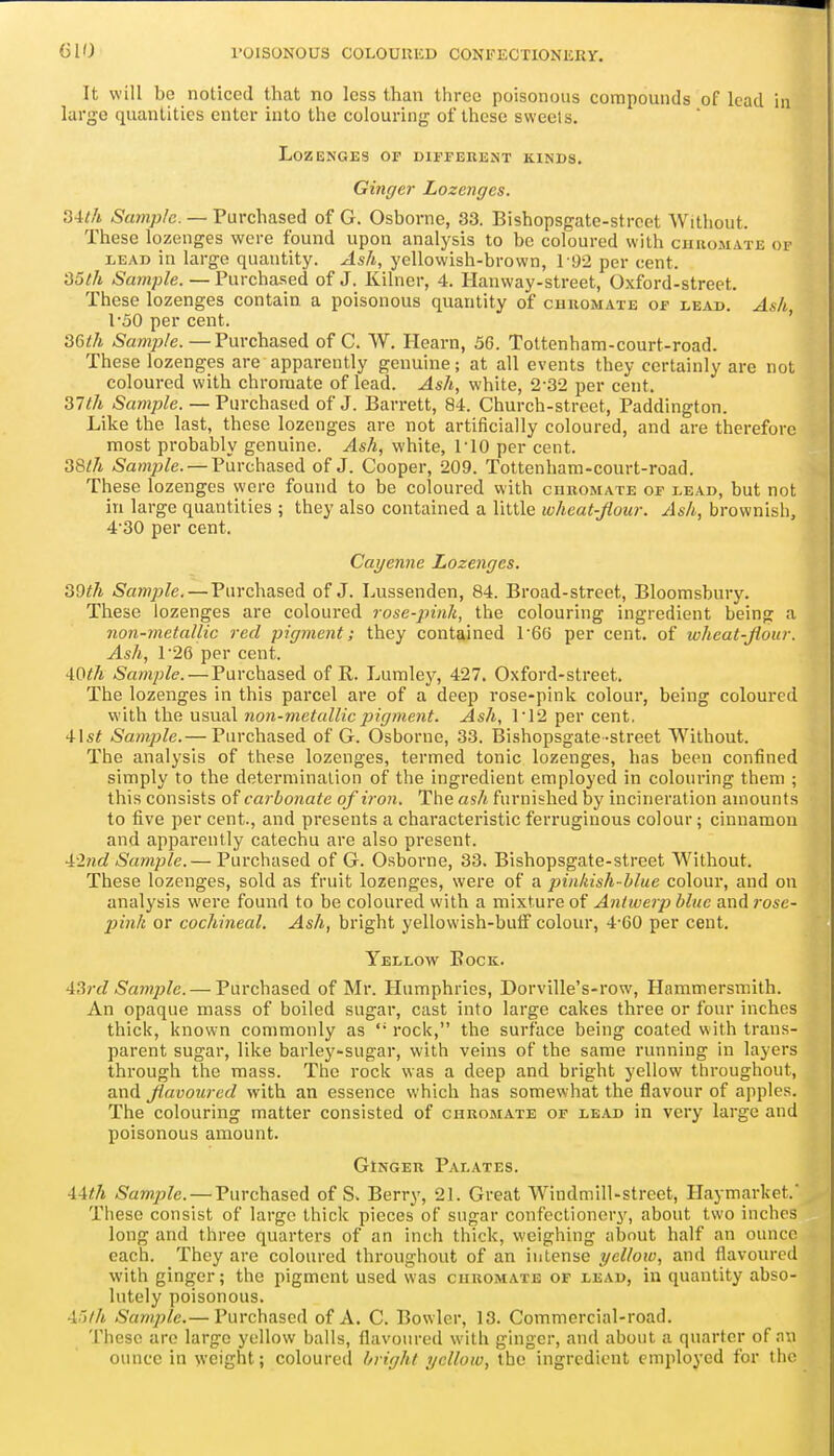 It will bo noticed that no less than three poisonous compounds of lead in large quantities enter into the colouring of these sweets. Lozenges of different kinds. Ginger Lozenges. 34th Sample. — Purchased of G. Osborne, 33. Bishopsgate-strcet Without. These lozenges were found upon analysis to be coloured with ciiuomate of LEAD in large quantity. Ash, yellowish-brown, 192 per cent. 35/A ^a^w/j/e. — Purchased of J. Kilner, 4. Hanway-street, Oxford-street. These lozenges contain a poisonous quantity of chromate of lead. Ash, 1-50 per cent. ' 36</i Sample.—Purchased of C. W. Hearn, 56. Tottenham-court-road. These lozenges are apparently genuine; at all events they certainly are not coloured with chromate of lead. Ash, white, 2-32 per cent. Sample. — Purchased of J. Barrett, 84. Church-street, Paddington. Like the last, these lozenges are not artificially coloured, and are therefore most probably genuine. Ash, white, riO per cent. 38^7i Sample. — Purchased of J. Cooper, 209. Tottenham-court-road. These lozenges were found to be coloured with chromate of lead, but not in large quantities ; they also contained a little wheat-Jiour. Ash, brownish, 4'30 per cent. Cayenne Lozenges. 39th Sample. — Purchased of J. Lussenden, 84. Broad-street, Bloomsbury. These lozenges are coloured rose-pink, the colouring ingredient being a non-metallic red pigment; they contained P66 per cent, of wheat-Jiour. Ash, r26 per cent. 40<A Sample. — Purchased of R. Lumley, 427. Oxford-street. The lozenges in this parcel are of a deep rose-pink colour, being coloured with the usual non-metallic pigment. Ash, 1'12 per cent, 4\st Sample.— Purchased of G. Osborne, 33. Bishopsgate-street Without. The analysis of these lozenges, termed tonic lozenges, has been confined simply to the determination of the ingredient employed in colouring them ; this consists of carbonate of iron. The ash furnished by incineration amounts to five per cent., and presents a characteristic ferruginous colour; cinnamon and apparently catechu are also present. A2nd Sample.— Purchased of G. Osborne, 33. Bishopsgate-street Without. These lozenges, sold as fruit lozenges, were of a pinkish-blue colour, and on analysis were found to be coloured with a mixture of Antwerp blue and rose- pink or cochineal. Ash, bright yellowish-buif colour, 4-60 per cent. Yellow Bock. A3rd Sample. — Purchased of Mr. Humphries, Dorville's-row, Hammersmith. An opaque mass of boiled sugar, cast into large cakes three or four inches thick, known commonly as rock, the surface being coated with trans- parent sugar, like barley-sugar, with veins of the same running in layers through the mass. Tlic rock was a deep and bright yellow throughout, and Jluvoured with an essence which has somewhat the flavour of apples. The colouring matter consisted of chromate of lead in very large and poisonous amount. Ginger Palates. 44//j Sample. — Purchased of S. Berry, 21. Great Windmill-street, Haymarket. These consist of large thick pieces of sugar confectionery, about two inches long and three quarters of an inch thick, weighing about half an ounce each. They are coloured throughout of an intense yellow, and flavoured with ginger; the pigment used was chromate of lead, in quantity abso- lutely poisonous. A^)lh Sample.— Purchased of A. C. Bowler, 13. Commercial-road. These arc large yellow balls, flavoured with ginger, and about a quarter of an ounce in weight; coloured bright yellow, the ingredient employed for the